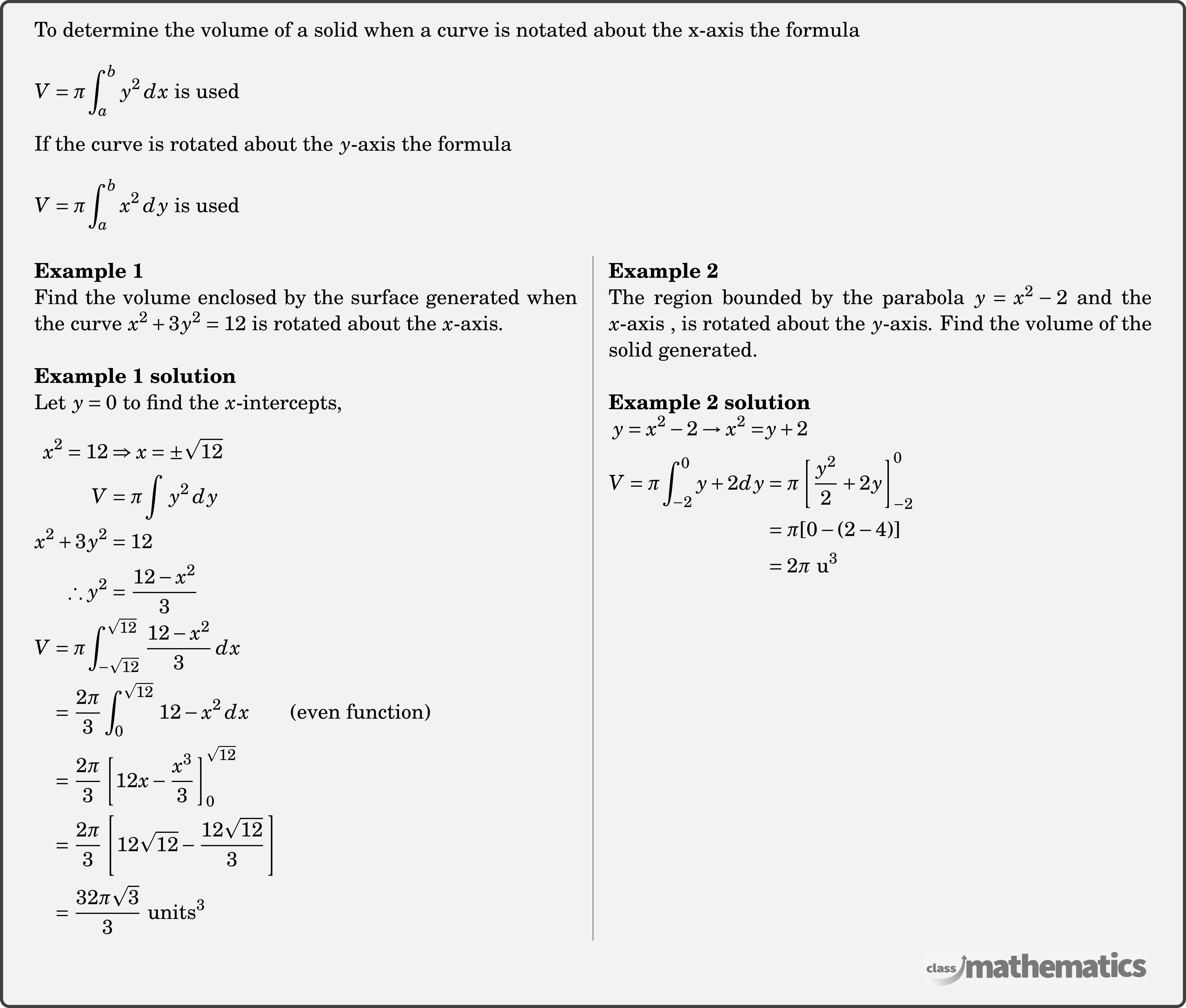 To determine the volume of a solid when a curve is notated about the x-axis the formula \\  \(V=\pi \displaystyle \int_a^b y^2\, d x\) is used\\  If the curve is rotated about the \(y\)-axis the formula \\  \(V=\pi \displaystyle \int_a^b x^2 \,d y \text { is used }\)\\  \begin{multicols}{2}  \textbf{Example 1}\\ %question 30944 Find the volume enclosed by the surface generated when the curve \(x^2 + 3y^2 = 12\) is rotated about the \(x\)-axis. \\  \textbf{Example 1 solution}\\ Let \(y = 0\) to find the \(x\)-intercepts,\\  $\begin{aligned}x^2 = 12 &\Rightarrow x = \pm\sqrt{12}\\V &= \pi\displaystyle \int\, y^2 \,dy\\x^2 + 3y^2 &= 12\\\therefore y^2 &= \frac{12 - x^2}{3}\end{aligned}$\\  $\begin{aligned}V &= \pi\displaystyle \int_{-\sqrt{12}}^{\sqrt{12}} \, \frac{12 - x^2}{3}\,dx\\&= \frac{2\pi}{3}\displaystyle \int_0^{\sqrt{12}} \, 12 - x^2 \,dx \qquad \text{(even function)}\\&= \frac{2\pi}{3}\left[12x - \frac{x^3}{3}\right]_0^{\sqrt{12}}\\&= \frac{2\pi}{3}\left[12\sqrt{12} - \frac{12\sqrt{12}}{3}\right]\\&= \frac{32\pi\sqrt{3}}{3}\text{ units}^3\end{aligned}$\\  \columnbreak \textbf{Example 2}\\%question 12030 The region bounded by the parabola \(y = {x^2} - 2\) and the \(x\)-axis , is rotated about the \(y\)-axis. Find the volume of the solid generated. \\  \textbf{Example 2 solution}\\ $\begin{aligned} y=x^{2}-2 \rightarrow x^{2}=&y+2 \\ V=\pi \displaystyle \int_{-2}^{0} y+2 dy &=\pi\left[\frac{y^{2}}{2}+2 y\right]_{-2}^{0} \\ &=\pi[0-(2-4)] \\ &=2 \pi \mathrm{~u}^{3} \end{aligned}$\\  \end{multicols}