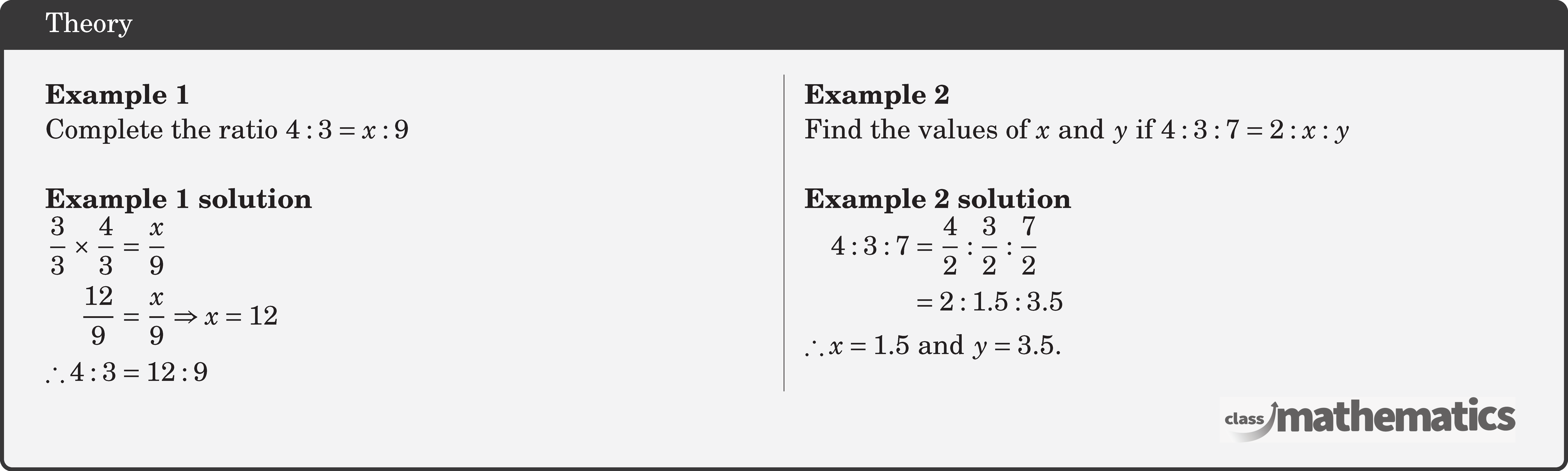 \begin{multicols}{2}  \textbf{Example 1}\\ Complete the ratio \(4: 3=x: 9\)\\  \textbf{Example 1 solution}\\ \(\begin{aligned} \frac{3}{3}\times \frac{4}{3} & =\frac{x}{9} \\ \frac{12}{9} & =\frac{x}{9} \Rightarrow x=12 \\ \therefore 4: 3 & =12: 9 \end{aligned}\)  \columnbreak \textbf{Example 2}\\ Find the values of \(x\) and \(y\) if \(4: 3: 7=2: x: y\)\\  \textbf{Example 2 solution}\\ \(\begin{aligned} 4: 3: 7 & =\frac{4}{2}: \frac{3}{2}: \frac{7}{2} \\ & =2:1.5: 3.5 \\ \therefore x =1.5 &\text { and } y=3.5 . \end{aligned}\) \end{multicols}