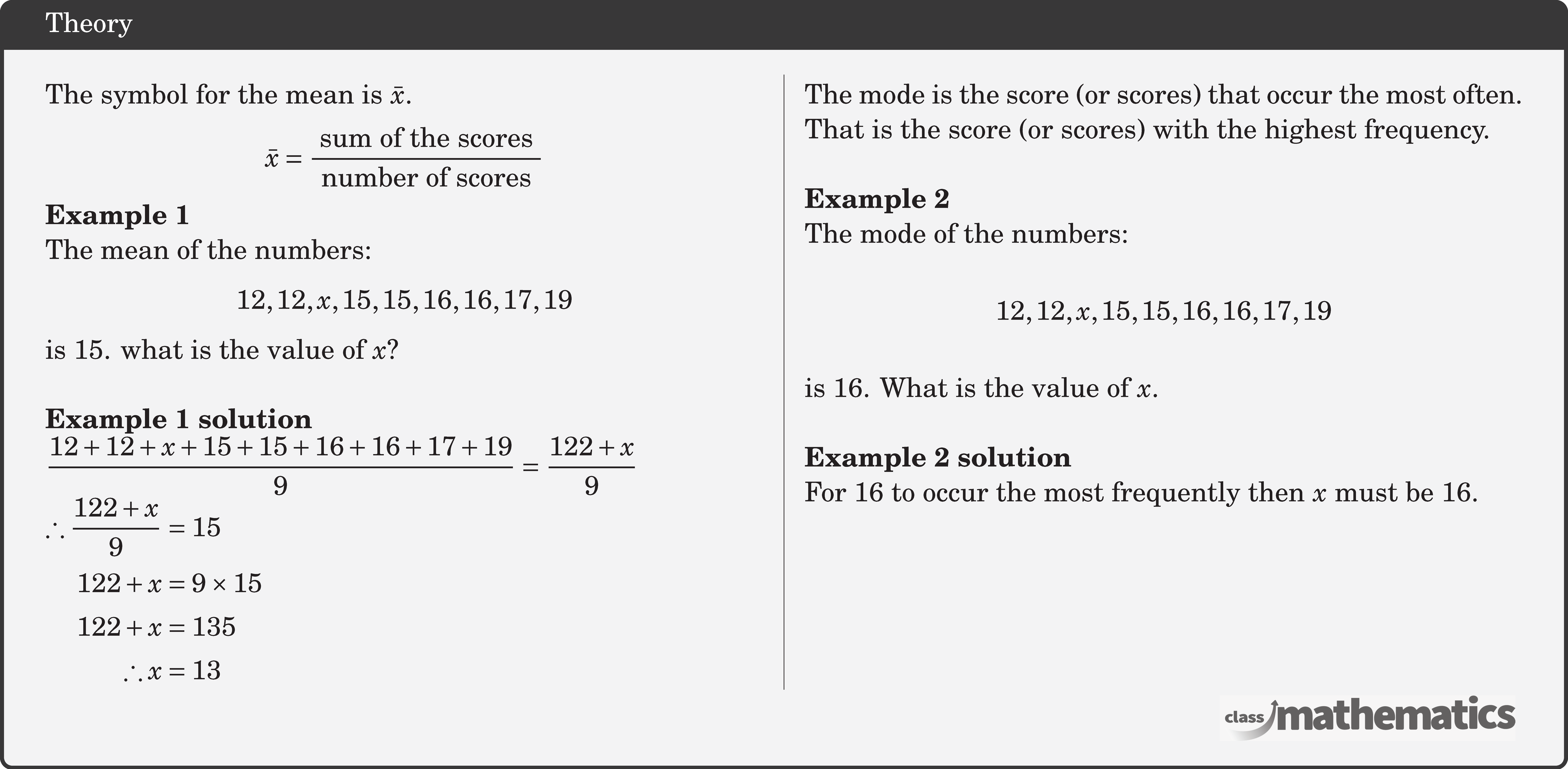 \begin{multicols}{2} The symbol for the mean is \(\bar{x}\). $$ \bar{x}=\frac{\text { sum of the scores }}{\text { number of scores }} $$ \textbf{Example 1}\\ The mean of the numbers: $$12,12, x, 15,15,16,16,17,19$$ is 15. what is the value of \(x\)?\\ \textbf{Example 1 solution}\\ \(\dfrac{12+12+x+15+15+16+16+17+19}{9}=\dfrac{122+x}{9}\)\\ \(\begin{aligned} \therefore \frac{122+x}{9}&=15 \\ 122+x&=9 \times 15 \\ 122+x&=135 \\ \therefore x&=13 \end{aligned}\) \columnbreak The mode is the score (or scores) that occur the most often.\\ That is the score (or scores) with the highest frequency.\\ \textbf{Example 2}\\ The mode of the numbers: $$12,12, x, 15,15,16,16,17,19$$ is 16. What is the value of \(x\).\\ \textbf{Example 2 solution}\\ For 16 to occur the most frequently then \(x\) must be 16.\\ \hfill \linebreak \hfill \linebreak \hfill \linebreak \hfill \linebreak \end{multicols}