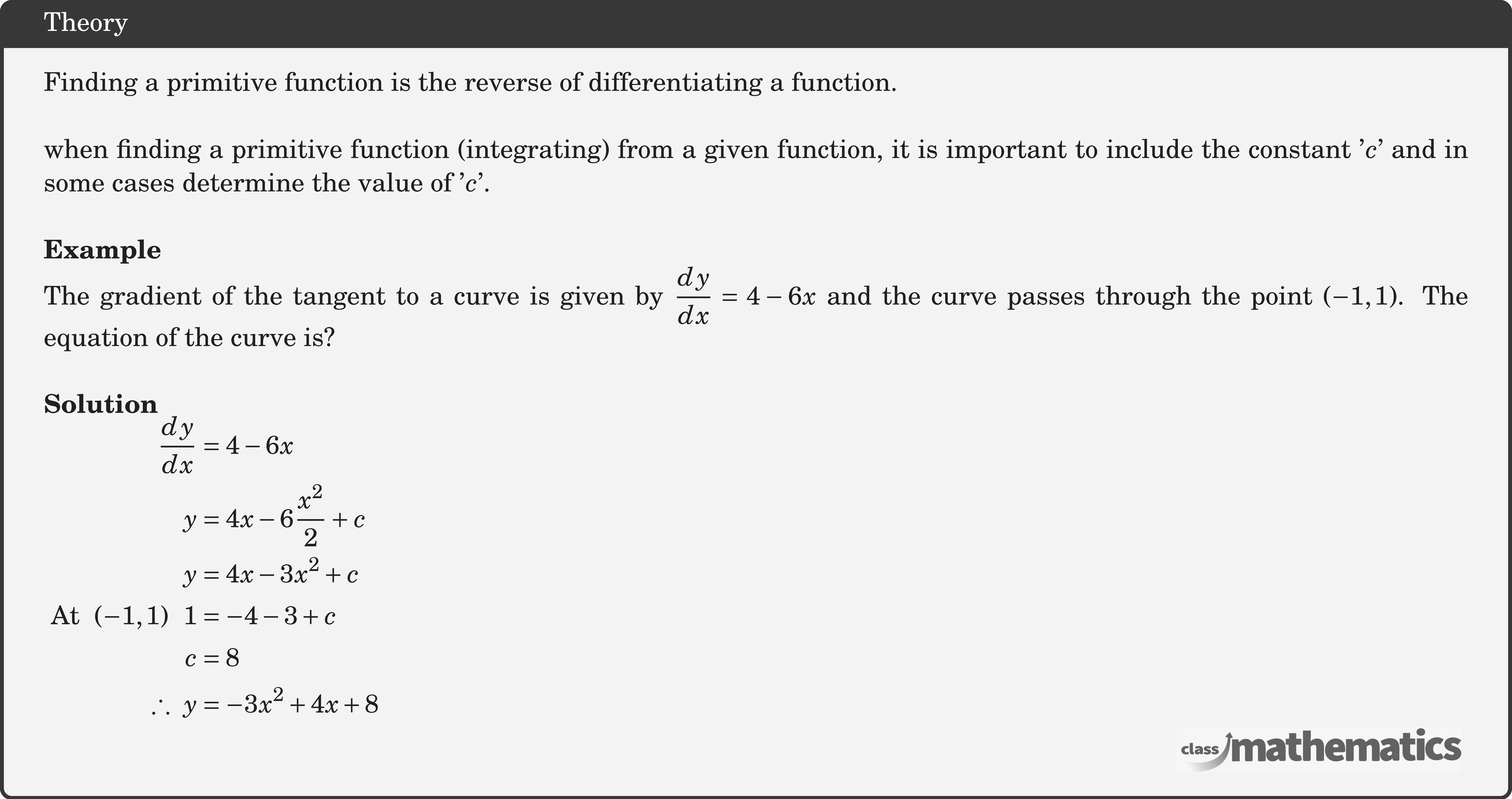 Finding a primitive function is the reverse of differentiating a function.\\ when finding a primitive function (integrating) from a given function, it is important to include the constant '\(c\)' and in some cases determine the value of '\(c\)'.\\ \textbf{Example}\\ %17220 The gradient of the tangent to a curve is given by \(\dfrac{{dy}}{{dx}} = 4 - 6x\) and the curve passes through the point \((-1,1)\). The equation of the curve is?\\ \textbf{Solution}\\ $\begin{aligned} \frac{d y}{d x} &=4-6 x \\ y &=4 x-6 \frac{x^{2}}{2}+c \\ y &=4 x-3 x^{2}+c \\ \text { At }\ (-1,1)\ \ 1&=-4-3+c \\ c&=8\\ \therefore\ y&=-3 x^{2}+4 x+8 \end{aligned}$\\