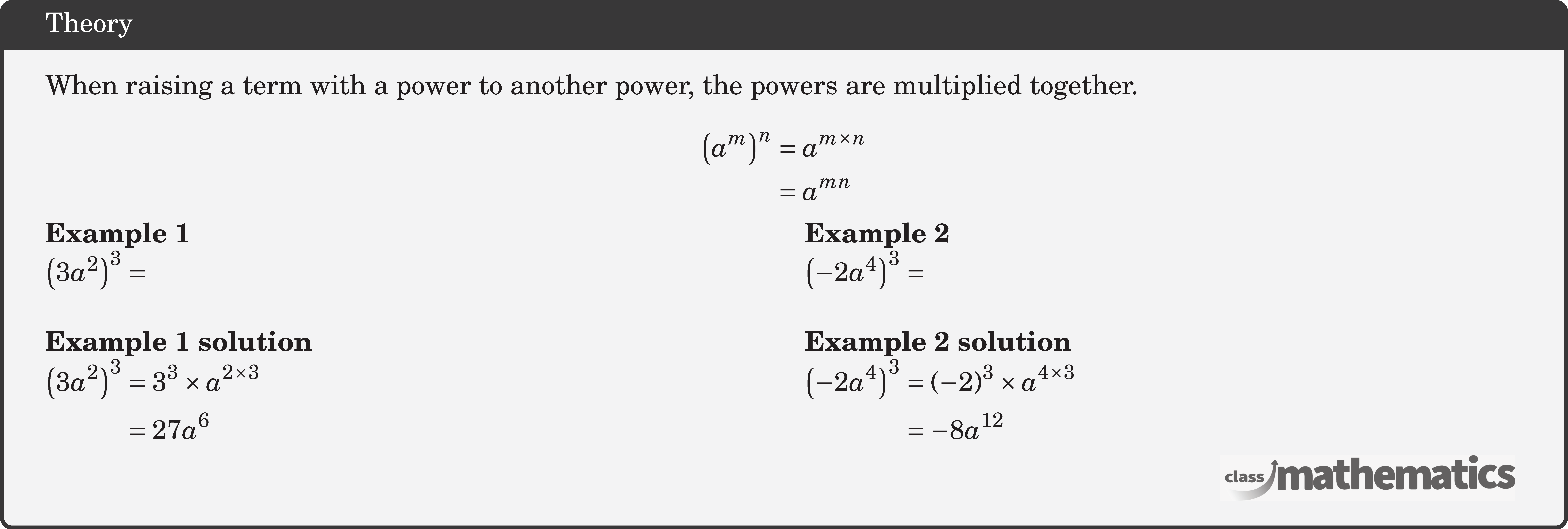 When raising a term with a power to another power, the powers are multiplied together. $$ \begin{aligned} \left(a^m\right)^n & =a^{m \times n} \\ & =a^{m n} \end{aligned} $$ \begin{multicols}{2} \textbf{Example 1}\\ \(\left(3 a^2\right)^3 =\)\\ \textbf{Example 1 solution}\\ \(\begin{aligned} \left(3 a^2\right)^3 & =3^3 \times a^{2 \times 3} \\ & =27 a^6 \end{aligned}\) \columnbreak \textbf{Example 2}\\ \(\left(-2 a^4\right)^3=\)\\ \textbf{Example 2 solution}\\ \(\begin{aligned} \left(-2 a^4\right)^3 & =(-2)^3 \times a^{4 \times 3} \\ & =-8 a^{12} \end{aligned}\) \end{multicols}