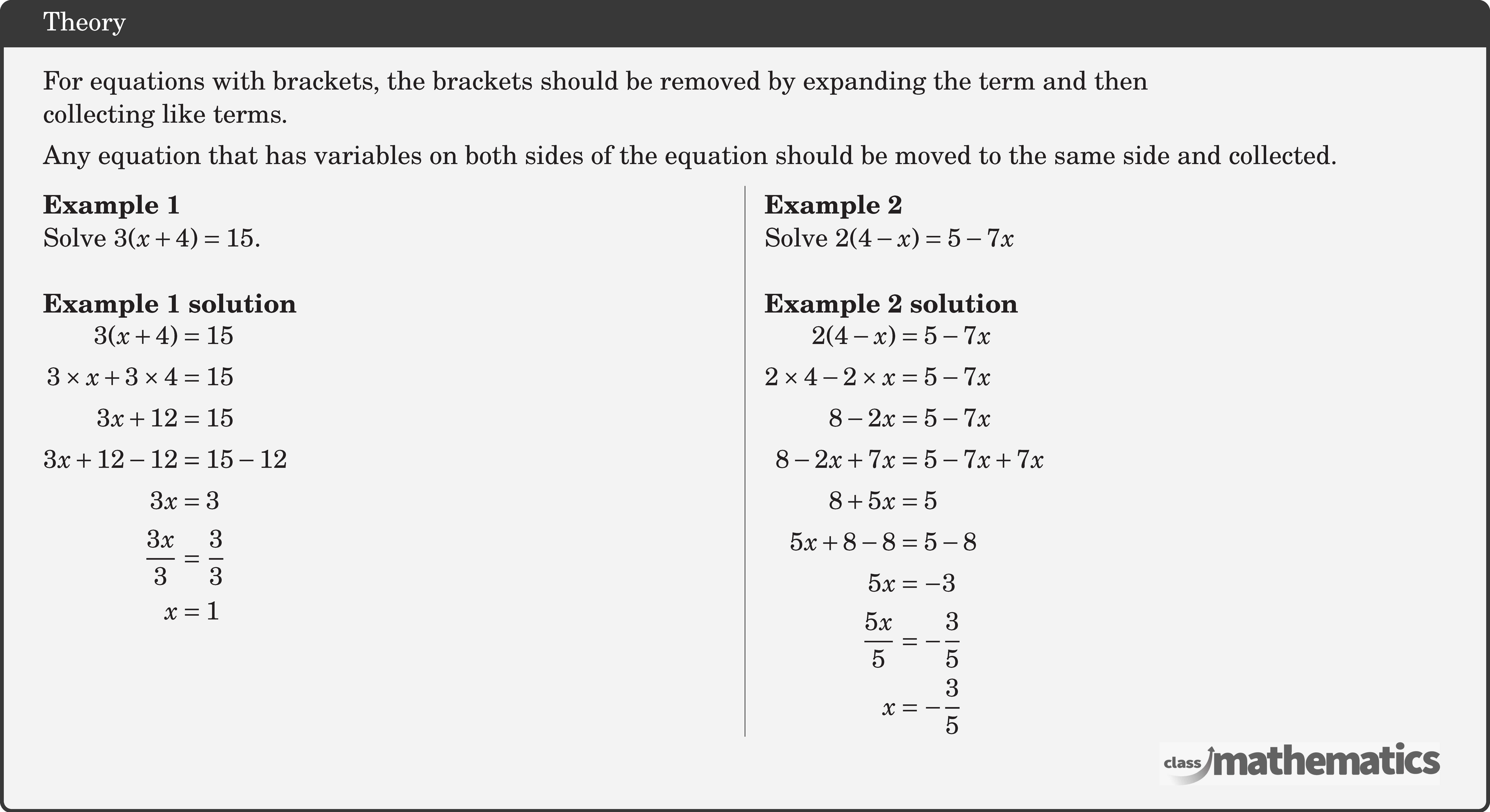 For equations with brackets, the brackets should be removed by expanding the term and then \\ collecting like terms.\\[3pt] Any equation that has variables on both sides of the equation should be moved to the same side and collected.  \begin{multicols}{2}  \textbf{Example 1}\\ Solve \(3(x+4)=15\).\\  \textbf{Example 1 solution}\\ \(\begin{aligned} 3(x+4) & =15 \\ 3 \times x+3 \times 4 & =15 \\ 3 x+12 & =15 \\ 3 x+12-12 & =15-12 \\ 3 x & =3 \\ \frac{3 x}{3} & =\frac{3}{3} \\ x & =1 \end{aligned}\)  \columnbreak \textbf{Example 2}\\ Solve \(2(4-x)=5-7 x\)\\  \textbf{Example 2 solution}\\ \(\begin{aligned} 2(4-x) & =5-7 x \\ 2 \times 4-2 \times x & =5-7 x \\ 8-2 x & =5-7 x \\ 8-2 x+7 x & =5-7 x+7 x \\ 8+5 x & =5 \\ 5 x+8-8 & =5-8 \\ 5 x & =-3 \\ \frac{5 x}{5} & =-\frac{3}{5} \\ x & =-\frac{3}{5} \end{aligned}\) \end{multicols}