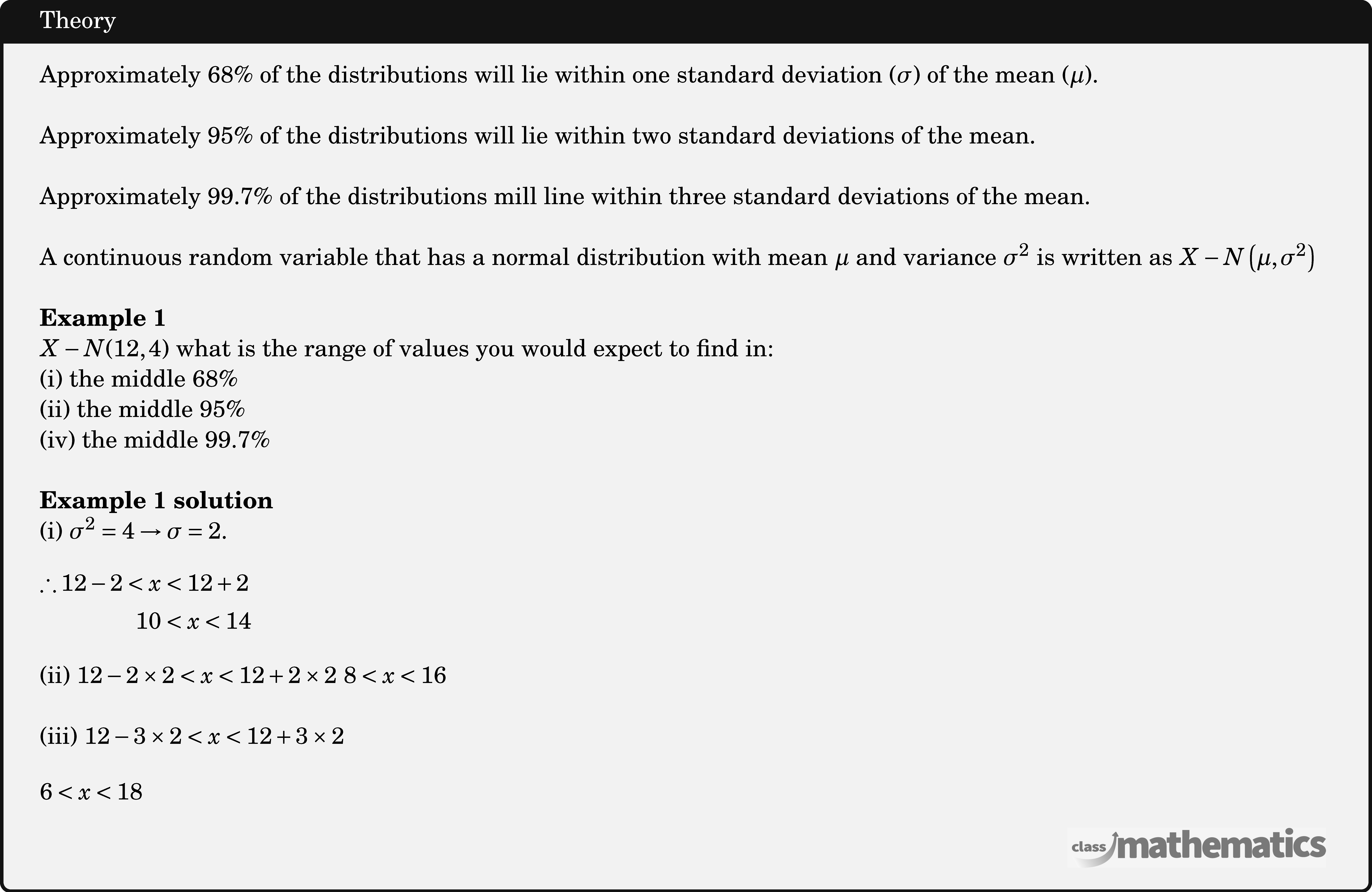 Approximately \(68 \%\) of the distributions will lie within one standard deviation \((\sigma)\) of the mean \((\mu)\).\\  Approximately 95\% of the distributions will lie within two standard deviations of the mean.\\  Approximately \(99.7 \%\) of the distributions mill line within three standard deviations of the mean.\\  A continuous random variable that has a normal distribution with mean \(\mu\) and variance \(\sigma^2\) is written as \(X-N\left(\mu, \sigma^2\right)\)\\  \textbf{Example 1}\\ \(X-N(12,4)\) what is the range of values you would expect to find in: \\ (i) the middle \(68 \%\)\\ (ii) the middle \(95 \%\)\\ (iv) the middle \(99.7 \%\)\\  \textbf{Example 1 solution}\\ (i) \(\sigma^2=4 \rightarrow \sigma=2\). \[ \begin{aligned} \therefore 12-2<x & <12+2 \\ 10 & <x<14 \end{aligned} \] (ii) \(12-2 \times 2<x<12+2 \times 2\) \(8<x<16\)\\  (iii) \(12-3 \times 2<x<12+3 \times 2\) \[ 6<x<18 \]