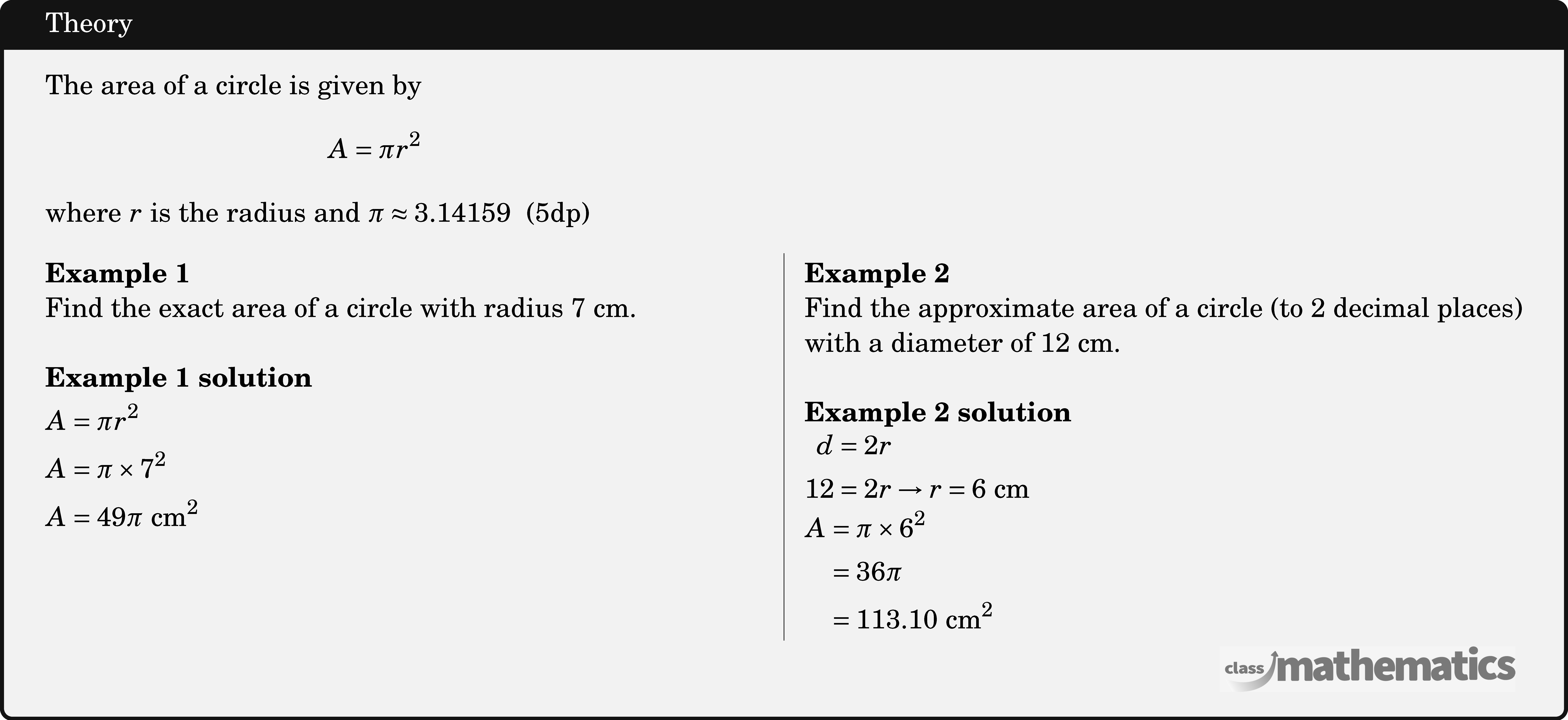 \begin{minipage}{8cm} The area of a circle is given by $$ A=\pi r^2 $$ where \(r\) is the radius and \(\pi \approx 3.14159\) \;(5dp) \end{minipage}\\  \begin{multicols}{2}  \textbf{Example 1}\\ Find the exact area of a circle with radius \(7 \text{~cm}\).\\  \textbf{Example 1 solution}\\[3pt] \(\begin{aligned} & A=\pi r^2 \\ & A=\pi \times 7^2 \\ & A=49 \pi \text{ cm}^2 \end{aligned}\)  \columnbreak \textbf{Example 2}\\ Find the approximate area of a circle (to 2 decimal places) with a diameter of \(12 \text{~cm}\).\\  \textbf{Example 2 solution}\\ \(\begin{aligned} d&=2 r \\ 12&=2 r \rightarrow r=6 \text{~cm}  \end{aligned}\)\\ \(\begin{aligned} A & =\pi \times 6^2 \\ & =36 \pi \\ & =113.10 \text{~cm}^2 \end{aligned}\) \end{multicols}
