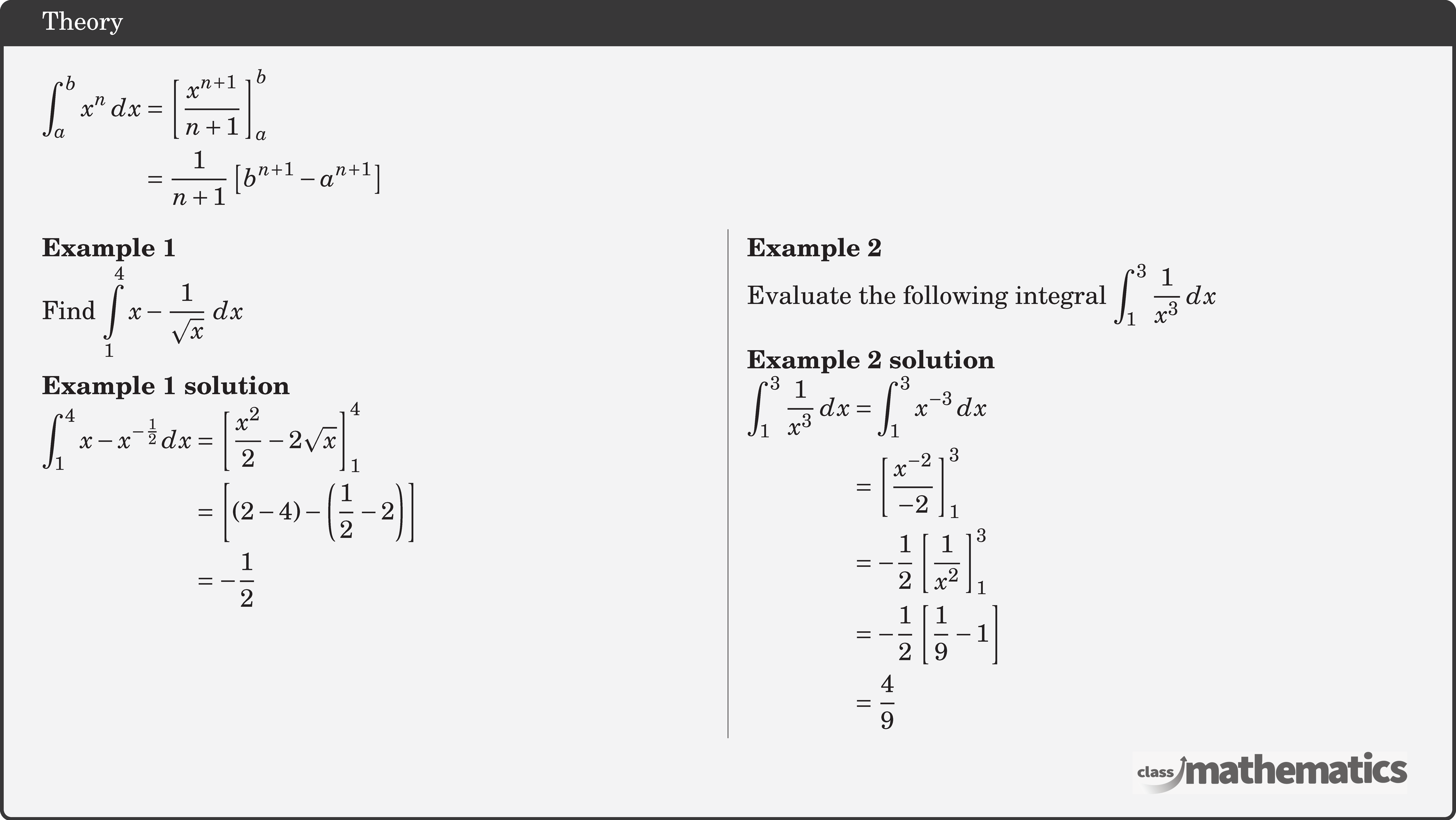 $\begin{aligned} \displaystyle \int_a^b x^n \,d x & =\left[\frac{x^{n+1}}{n+1}\right]_a^b \\ & =\frac{1}{n+1}\left[b^{n+1}-a^{n+1}\right] \end{aligned}$\\  \begin{multicols}{2}  \textbf{Example 1}\\ %24607 Find \(\displaystyle \int\limits_1^4 {x - \dfrac{1}{{\sqrt x }}\,\,dx} \) \\  \textbf{Example 1 solution}\\ $\begin{aligned} \int_{1}^{4} x-x^{-\frac{1}{2}} d x &=\left[\frac{x^{2}}{2}-2 \sqrt{x}\right]_{1}^{4} \\ &=\left[(2-4)-\left(\frac{1}{2}-2\right)\right] \\ &=-\frac{1}{2} \end{aligned}$\\  \columnbreak \textbf{Example 2}\\ %30947 Evaluate the following integral \(\displaystyle  \int_1^3 \frac{1}{x^3} \, dx \)\\  \textbf{Example 2 solution}\\ $\begin{aligned} \int_1^3 \frac{1}{x^3} \, dx &= \int_1^3 x^{-3} \, dx\\&= \left[\frac{x^{-2}}{-2}\right]_1^3\\&= -\frac{1}{2}\left[\frac{1}{x^2}\right]_1^3\\&= -\frac{1}{2}\left[ \frac{1}{9} - 1 \right]\\&= \frac{4}{9} \end{aligned}$\\  \end{multicols}