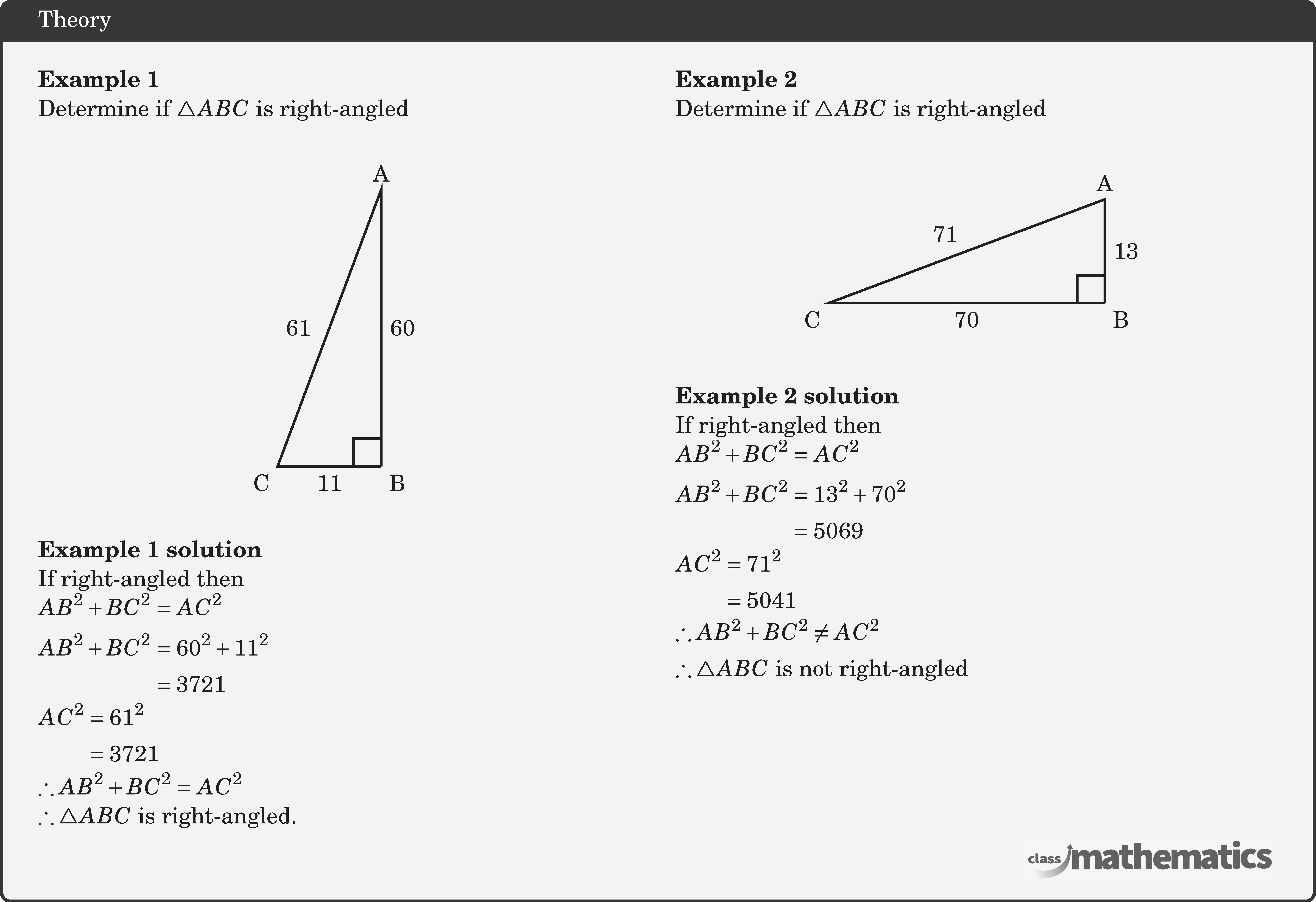 \begin{multicols}{2}  \textbf{Example 1}\\ Determine if \(\triangle ABC\) is right-angled\\ \begin{center} \begin{tikzpicture}[scale=0.5] \coordinate[label=below right:B] (O) at (0,0); \coordinate[label=above:A] (A) at (0,8); \coordinate[label=below left:C] (B) at (-3,0); \draw[line width=1pt] (O)--(B)node[midway ,below] {11}--(A)node[left=4pt,midway]{61}--(O) node[midway,right] {60}; \pic [draw=black,line width=1pt,angle radius=0.4cm,angle eccentricity=1.6,""] {right angle=B--O--A}; \end{tikzpicture} \end{center}  \textbf{Example 1 solution}\\ If right-angled then\\ \(\begin{aligned} AB^2+BC^2 & =AC^2 \\ AB^2+BC^2 & =60^2+11^2 \\ & =3721 \\ \end{aligned}\)\\ \(\begin{aligned} AC^2 & =61^2 \\ & =3721  \end{aligned}\)\\ \(\begin{aligned} \therefore AB^2+BC^2 & =AC^2 \end{aligned}\)\\ \(\therefore \triangle ABC\) is right-angled.  \columnbreak \textbf{Example 2}\\ Determine if \(\triangle ABC\) is right-angled\\ \begin{center} \begin{tikzpicture}[scale=0.5] \coordinate[label=below right:B] (O) at (0,0); \coordinate[label=above:A] (A) at (0,3); \coordinate[label=below left:C] (B) at (-8,0); \draw[line width=1pt] (O)--(B)node[midway ,below] {70}--(A)node[above left, midway]{71}--(O) node[midway,right] {13}; \pic [draw=black,line width=1pt,angle radius=0.4cm,angle eccentricity=1.6,""] {right angle=B--O--A}; \end{tikzpicture} \end{center}  \textbf{Example 2 solution}\\ If right-angled then\\ \(\begin{aligned} A B^2+B C^2 & =A C^2 \\ A B^2+B C^2 & =13^2+70^2 \\ & =5069  \end{aligned}\)\\ \(\begin{aligned} A C^2 & =71^2 \\ & =5041  \end{aligned}\)\\ \(\therefore A B^2+B C^2 \neq A C^2\)\\[3pt] \(\therefore \triangle A B C\) is not right-angled \end{multicols}