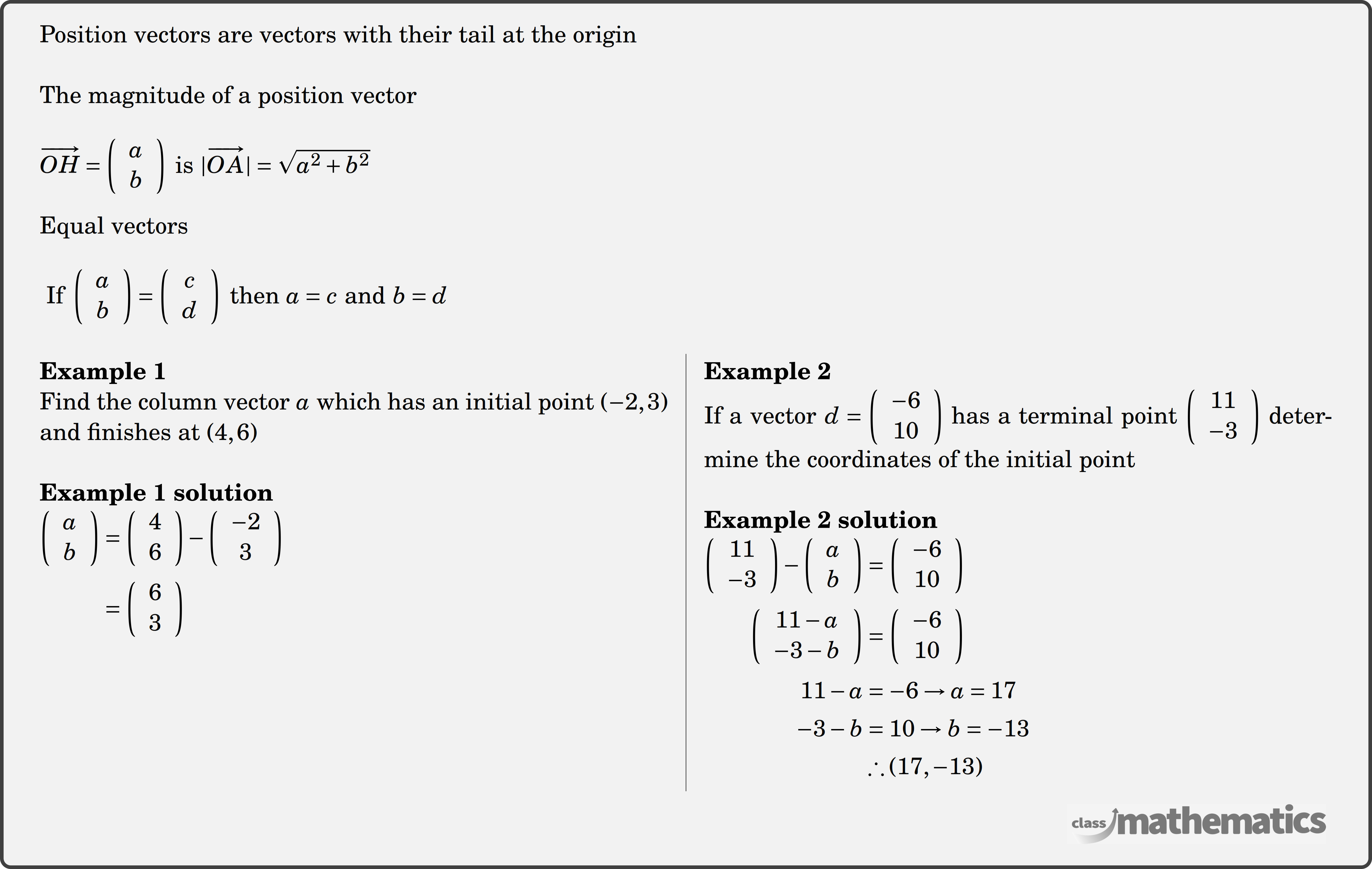 Position vectors are vectors with their tail at the origin \\ The magnitude of a position vector\\ \(\overrightarrow{O H}=\left(\begin{array}{l} a \\ b \end{array}\right) \text { is }|\overrightarrow{O A}|=\sqrt{a^2+b^2}\)\\ Equal vectors\\ \(\text { If }\left(\begin{array}{l} a \\ b \end{array}\right)=\left(\begin{array}{c} c \\ d \end{array}\right) \text { then } a=c \text { and } b=d\)\\ \begin{multicols}{2} \textbf{Example 1}\\ Find the column vector \(a\) which has an initial point \((-2,3)\) and finishes at \((4,6)\)\\ \textbf{Example 1 solution}\\ $\begin{aligned} \left(\begin{array}{l} a \\ b \end{array}\right) & =\left(\begin{array}{c} 4 \\ 6 \end{array}\right)-\left(\begin{array}{c} -2 \\ 3 \end{array}\right) \\ & =\left(\begin{array}{l} 6 \\ 3 \end{array}\right) \end{aligned}$\\ \columnbreak \textbf{Example 2}\\ If a vector \(d=\left(\begin{array}{c}-6 \\ 10\end{array}\right)\) has a terminal point \(\left(\begin{array}{c}11 \\ -3\end{array}\right)\) determine the coordinates of the initial point \\ \textbf{Example 2 solution}\\ $\begin{aligned} \left(\begin{array}{c} 11 \\ -3 \end{array}\right)-\left(\begin{array}{l} a \\ b \end{array}\right)&=\left(\begin{array}{c} -6 \\ 10 \end{array}\right) \\ \left(\begin{array}{c} 11-a \\ -3-b \end{array}\right)&=\left(\begin{array}{c} -6 \\ 10 \end{array}\right) \\ 11-a&=-6 \rightarrow a=17 \\ -3-b&=10 \rightarrow b=-13 \\ & \therefore(17,-13) \end{aligned}$\\ \end{multicols}