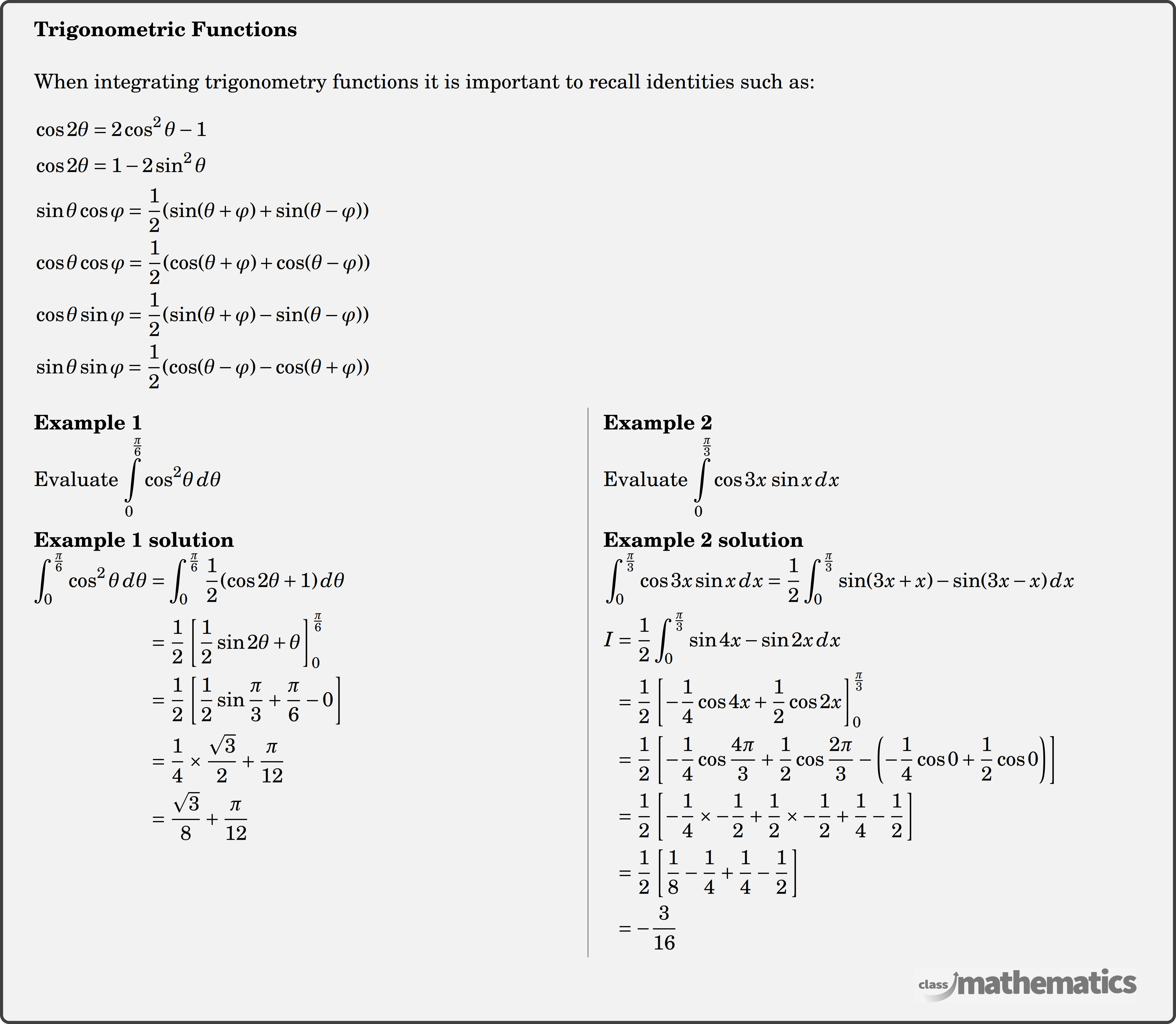 \textbf{Trigonometric Functions}\\  When integrating trigonometry functions it is important to recall identities such as:\\  $\begin{aligned} & \cos 2 \theta=2 \cos ^2 \theta-1 \\ & \cos 2 \theta=1-2 \sin ^2 \theta \\ & \sin \theta \cos \varphi=\dfrac{1}{2}(\sin (\theta+\varphi)+\sin (\theta-\varphi)) \\ & \cos \theta \cos \varphi=\dfrac{1}{2}(\cos (\theta+\varphi)+\cos (\theta-\varphi)) \\ & \cos \theta \sin \varphi=\dfrac{1}{2}(\sin (\theta+\varphi)-\sin (\theta-\varphi)) \\ & \sin \theta \sin \varphi=\dfrac{1}{2}(\cos (\theta-\varphi)-\cos (\theta+\varphi)) \end{aligned}$\\  \begin{multicols}{2}  \textbf{Example 1}\\ %Question 12023 Evaluate \(\displaystyle \int\limits_0^{\frac{\pi }{6}} {{{\cos }^2}\theta \,d\theta } \) \\  \textbf{Example 1 solution}\\ $\begin{aligned} \displaystyle \int_{0}^{\frac{\pi}{6}} \cos ^{2} \theta \, d \theta &=\displaystyle \int_{0}^{\frac{\pi}{6}} \frac{1}{2}(\cos 2\theta+1) \, d \theta \\ &=\frac{1}{2}\left[\frac{1}{2} \sin 2 \theta+\theta\right]_{0}^{\frac{\pi}{6}} \\ &=\frac{1}{2}\left[\frac{1}{2} \sin \frac{\pi}{3}+\frac{\pi}{6}-0 \right]\\ &=\frac{1}{4} \times \frac{\sqrt{3}}{2}+\frac{\pi}{12} \\ &=\frac{\sqrt{3}}{8}+\frac{\pi}{12} \end{aligned}$\\  \columnbreak \textbf{Example 2}\\ %Question 12024 Evaluate \(\displaystyle \int\limits_0^{\frac{\pi }{3}} {\cos 3x\,\sin x\,dx} \)\\  \textbf{Example 2 solution}\\  $\begin{aligned} &\displaystyle \int_{0}^{\frac{\pi}{3}} \cos 3 x \sin x \,dx=\frac{1}{2} \displaystyle \int_{0}^{\frac{\pi}{3}} \sin (3 x+x)-\sin (3 x-x) \,dx\\ \end{aligned}$\\  $\begin{aligned} I&=\frac{1}{2} \displaystyle \int_{0}^{\frac{\pi}{3}} \sin 4 x-\sin 2 x \,dx \\ &=\frac{1}{2}\left[-\frac{1}{4} \cos 4 x+\frac{1}{2} \cos 2 x\right]_{0}^{\frac{\pi}{3}} \\ &=\frac{1}{2}\left[-\frac{1}{4} \cos \frac{4 \pi}{3}+\frac{1}{2} \cos \frac{2 \pi}{3}-\left(-\frac{1}{4} \cos 0+\frac{1}{2} \cos 0\right)\right] \\ &=\frac{1}{2}\left[-\frac{1}{4} \times-\frac{1}{2}+\frac{1}{2} \times-\frac{1}{2}+\frac{1}{4}-\frac{1}{2}\right] \\ &=\frac{1}{2}\left[\frac{1}{8}-\frac{1}{4}+\frac{1}{4}-\frac{1}{2}\right] \\ &=-\frac{3}{16} \end{aligned}$\\