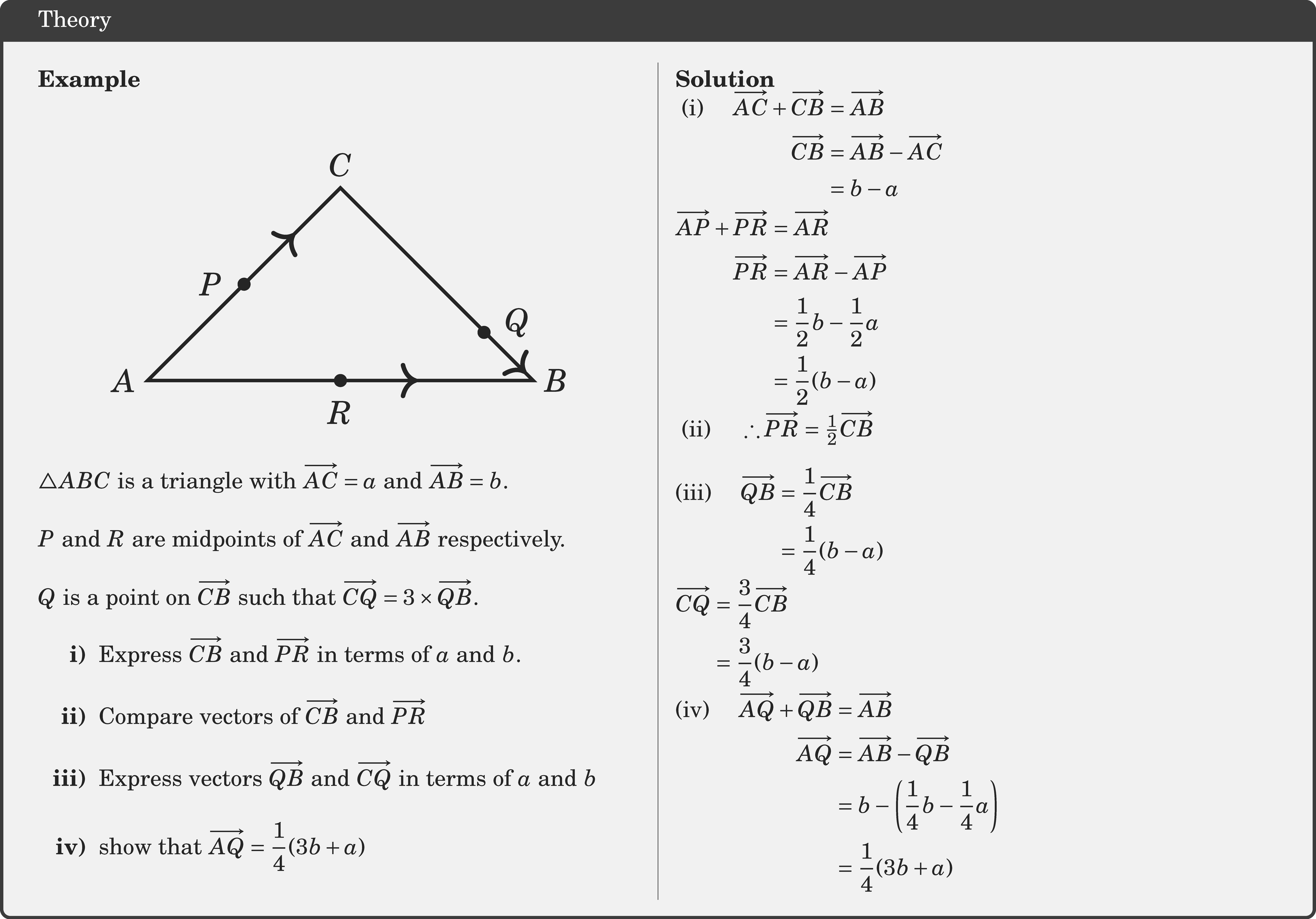\textbf{Example}\\ \begin{center} \resizebox{0.4\textwidth}{!}{ \begin{tikzpicture}  \coordinate [label=left:$A$   ] (A) at (-2,0);   \coordinate [   label=right:$B$   ] (B) at (2,0);   \coordinate [   label=above:$C$   ] (C) at (0,2);      \draw[fill=black] (-1,1) circle (0.06) node[left=1mm]{$P$};   \draw[fill=black] (0,0) circle (0.06) node[below=1mm]{$R$}; \draw[fill=black] (1.49,0.5) circle (0.06) node[right=1mm,yshift=1mm]{$Q$};      \draw[line width=1pt]    (A)--(B)--(C)--cycle;   \draw[decoration={markings,     mark=at position 0.7 with {\arrow[scale=1.3]>}},     postaction=decorate,line width=1pt](A)--(B);  \draw[decoration={markings,     mark=at position 0.1 with {\arrow[scale=1.3]<}},     postaction=decorate,line width=1pt](B)--(C);      \draw[decoration={markings,     mark=at position 0.3 with {\arrow[scale=1.3]<}},     postaction=decorate,line width=1pt](C)--(A); \end{tikzpicture} } \end{center}  \(\triangle A B C\) is a triangle with \(\overrightarrow{A C}=a\) and \(\overrightarrow{A B}=b\).\\  \(P\) and \(R\) are midpoints of \(\overrightarrow{A C}\) and \(\overrightarrow{A B}\) respectively.\\  \(Q\) is a point on \(\overrightarrow{C B}\) such that \(\overrightarrow{C Q}=3 \times \overrightarrow{Q B}\). \begin{itemize} \item[\bf{i)}]Express \(\overrightarrow{C B}\) and \(\overrightarrow{P R}\) in terms of \(a\) and \(b\). \item[\bf{ii)}]Compare vectors of \(\overrightarrow{C B}\) and \(\overrightarrow{P R}\) \item[\bf{iii)}] Express vectors \(\overrightarrow{Q B}\) and \(\overrightarrow{CQ} \) in terms of \(a\) and \(b\) \item[\bf{iv)}]show that \(\overrightarrow{A Q}=\dfrac{1}{4}(3 b+a)\) \end{itemize}    \columnbreak \textbf{Solution}\\ $\begin{aligned} \text { (i) } \quad \overrightarrow{A C}+\overrightarrow{C B} & =\overrightarrow{A B} \\ \overrightarrow{C B} & =\overrightarrow{A B}-\overrightarrow{A C} \\ & =b-a \end{aligned}$\\  $\begin{aligned} \overrightarrow{A P}+\overrightarrow{P R} & =\overrightarrow{A R} \\ \overrightarrow{P R} & =\overrightarrow{A R}-\overrightarrow{A P} \\ & =\frac{1}{2} b-\frac{1}{2} a \\ & =\frac{1}{2}(b-a) \end{aligned}$\\  \(\text { (ii) } \quad \therefore \overrightarrow{P R}=\frac{1}{2} \overrightarrow{C B}\)\\  $ \begin{aligned} \text{(iii) } \quad\overrightarrow{Q B} & =\frac{1}{4} \overrightarrow{C B} \\ & =\frac{1}{4}(b-a) \end{aligned}$\\  $\begin{aligned} \overrightarrow{C Q} & =\frac{3}{4} \overrightarrow{C B} \\ & =\frac{3}{4}(b-a) \end{aligned}$\\  $\begin{aligned} \text{(iv) } \quad \overrightarrow{A Q}+\overrightarrow{Q B} & =\overrightarrow{A B} \\ \overrightarrow{A Q} & =\overrightarrow{A B}-\overrightarrow{Q B} \\ & =b-\left(\frac{1}{4} b-\frac{1}{4} a\right) \\ & =\frac{1}{4}(3 b+a) \end{aligned}$\\
