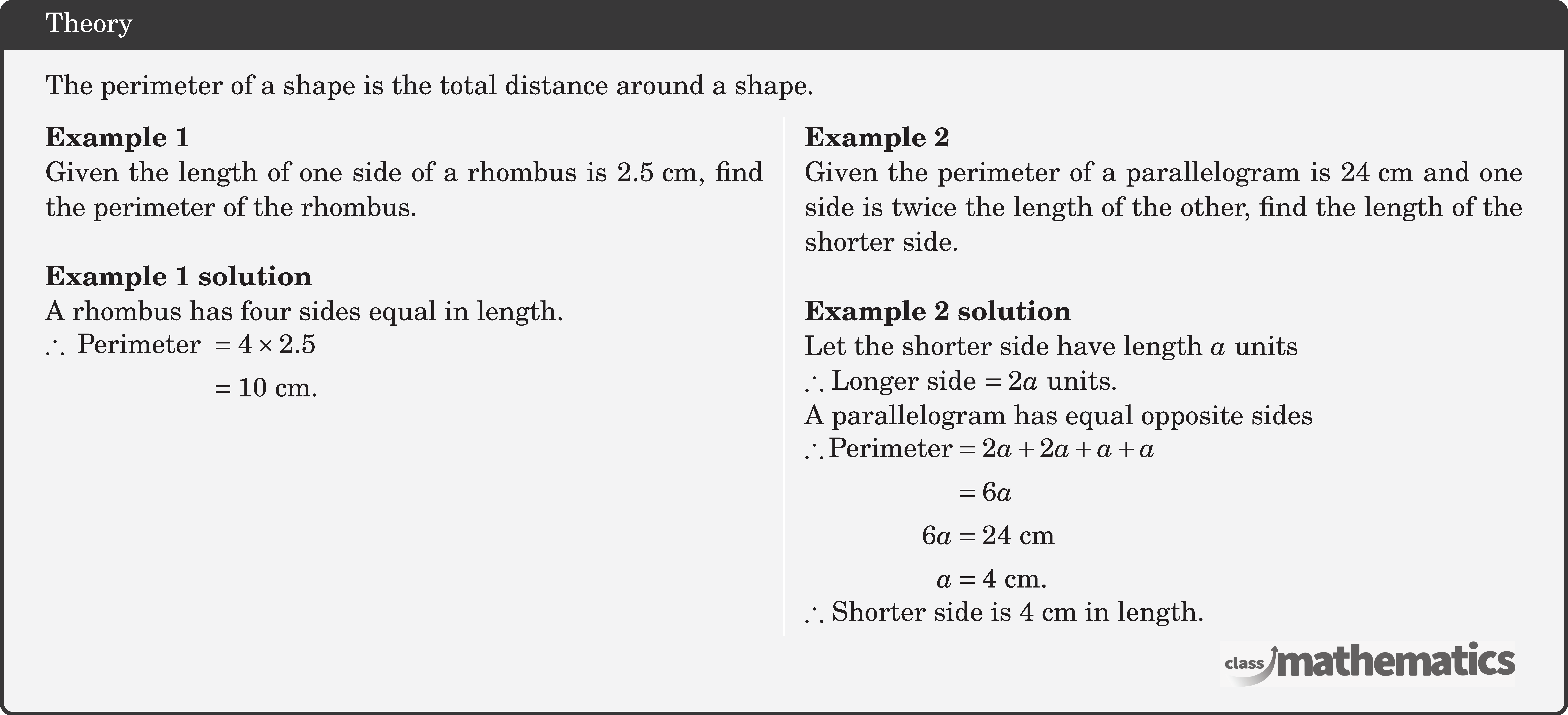 The perimeter of a shape is the total distance around a shape. \begin{multicols}{2} \textbf{Example 1}\\ Given the length of one side of a rhombus is \(2.5 \text{~cm}\), find the perimeter of the rhombus.\\ \textbf{Example 1 solution}\\ A rhombus has four sides equal in length.\\ \(\begin{aligned} \therefore \text { Perimeter } & =4 \times 2.5 \\ & =10 \text{~cm} . \end{aligned}\) \columnbreak \textbf{Example 2}\\ Given the perimeter of a parallelogram is \(24 \text{~cm}\) and one side is twice the length of the other, find the length of the shorter side.\\ \textbf{Example 2 solution}\\ Let the shorter side have length \(a\) units\\ \(\therefore\) Longer side \(=2a\) units.\\ A parallelogram has equal opposite sides\\ \(\begin{aligned} \therefore \text{Perimeter}&=2 a+2 a+a+a\\ &=6a\\ 6 a & =24 \text{~cm} \\ a & =4 \text{~cm} . \end{aligned}\)\\ \(\therefore\) Shorter side is \(4 \text{~cm}\) in length. \end{multicols}