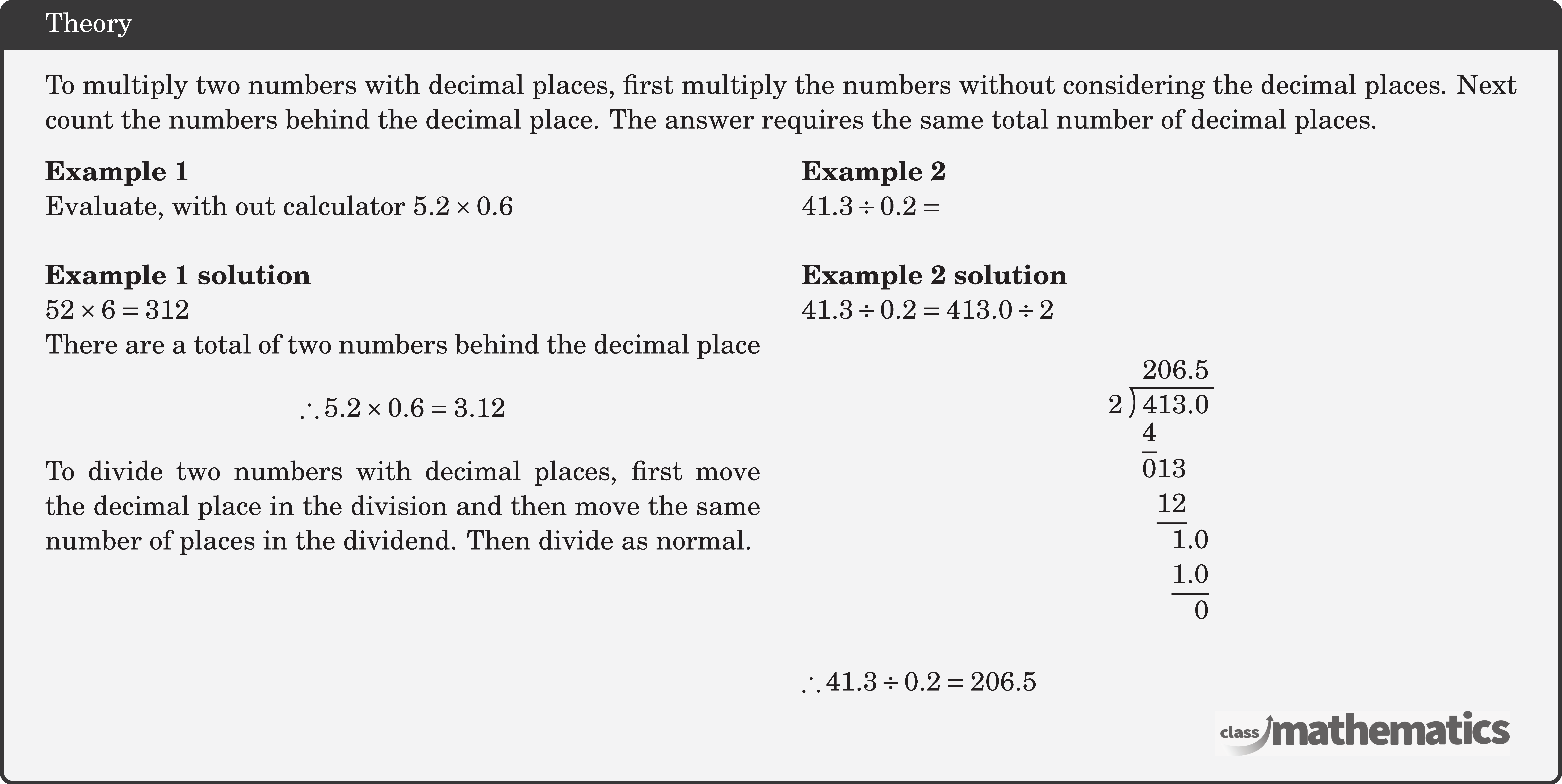 To multiply two numbers with decimal places, first multiply the numbers without considering the decimal places. Next count the numbers behind the decimal place. The answer requires the same total number of decimal places. \begin{multicols}{2} \textbf{Example 1}\\ Evaluate, with out calculator \(5.2 \times 0.6\)\\ \textbf{Example 1 solution}\\ \(52 \times 6=312\)\\ There are a total of two numbers behind the decimal place $$ \therefore 5.2 \times 0.6=3.12 $$ To divide two numbers with decimal places, first move the decimal place in the division and then move the same number of places in the dividend. Then divide as normal. \vfill \columnbreak \textbf{Example 2}\\ \(41.3 \div 0.2=\)\\ \textbf{Example 2 solution}\\ \(41.3 \div 0.2=413.0 \div 2\) $$ \longdivision{413}{2} $$ \(\therefore 41.3 \div 0.2=206.5\) \end{multicols}