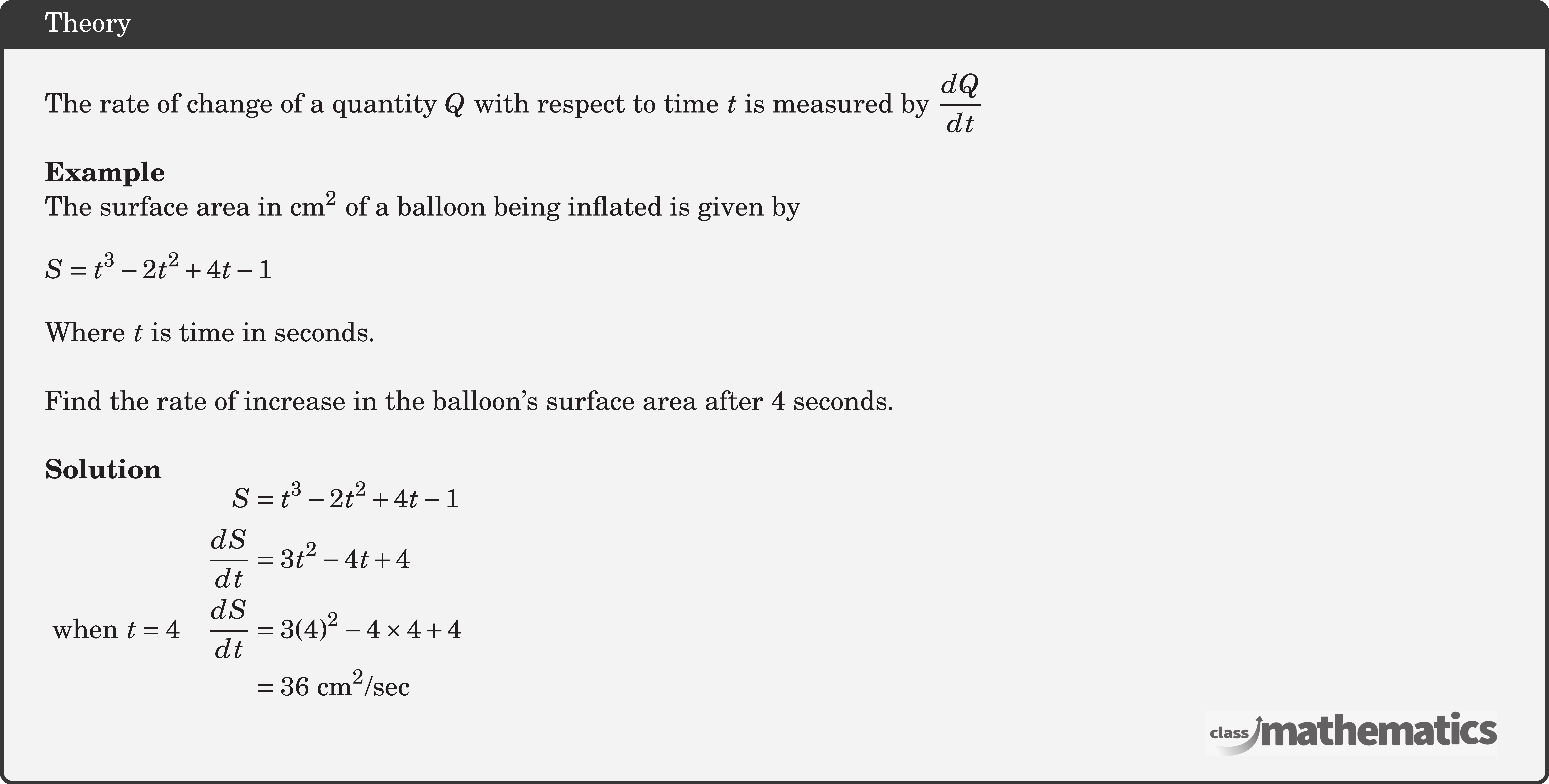 The rate of change of a quantity \(Q\) with respect to time \(t\) is measured by \(\dfrac{d Q}{d t}\)\\   \textbf{Example}\\ The surface area in \(\mathrm{cm}^2\) of a balloon being inflated is given by \[ S=t^3-2 t^2+4 t-1\] Where \(t\) is time in seconds.\\  Find the rate of increase in the balloon's surface area after 4 seconds.\\  \textbf{Solution}\\ $\begin{aligned} S & =t^3-2 t^2+4 t-1 \\ \frac{d S}{d t} & =3 t^2-4 t+4 \\ \text { when }t=4 \quad \frac{d S}{d t}&=3(4)^2-4 \times 4+4 \\ & =36 \mathrm{~cm}^2 / \mathrm{sec} \end{aligned}$\\