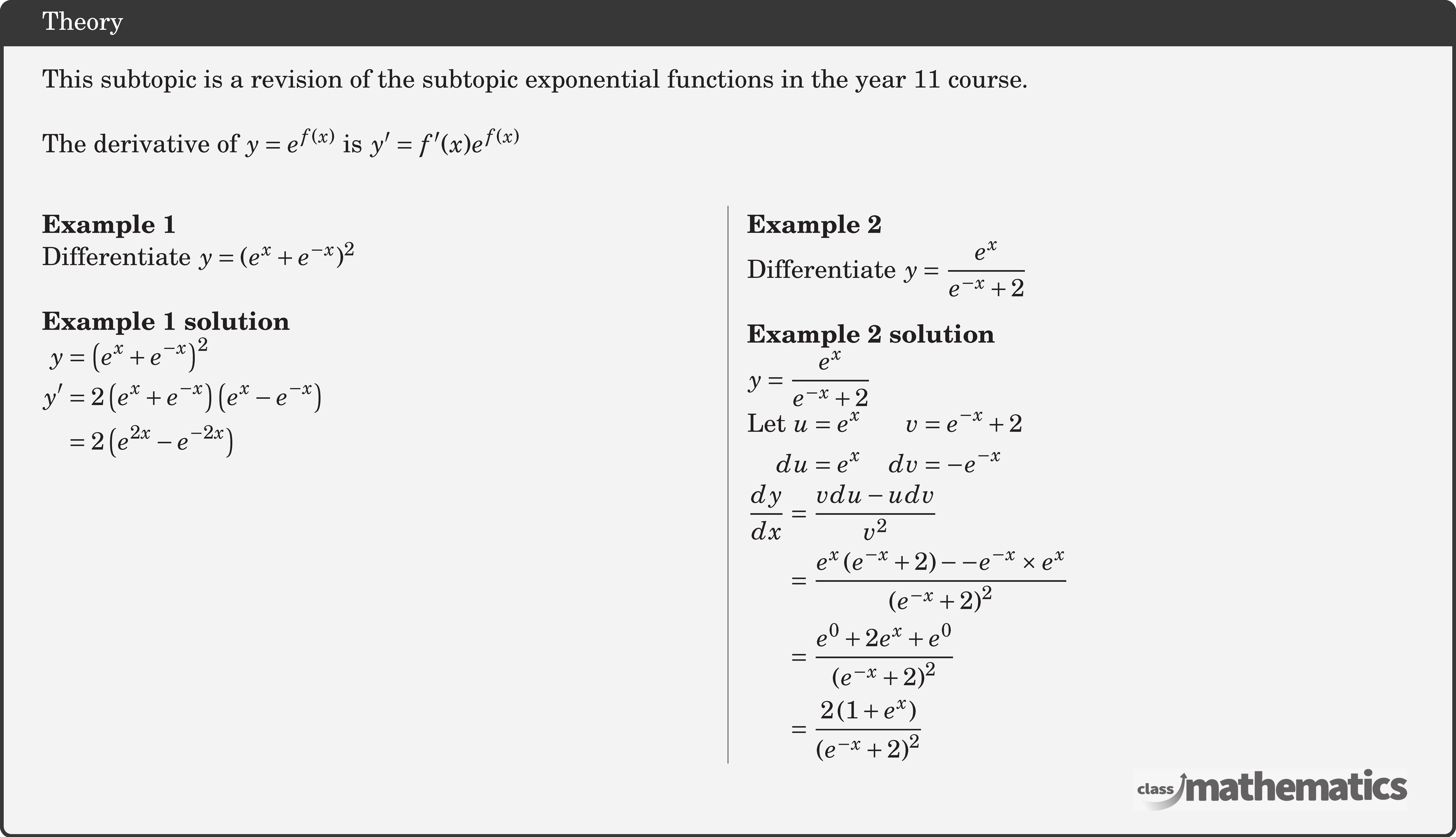 This subtopic is a revision of the subtopic exponential functions in the year 11 course.\\ The derivative of \(y=e^{f(x)}\) is \(y^{\prime}=f^{\prime}(x) e^{f(x)}\)\\ \begin{multicols}{2} \textbf{Example 1}\\ %10622 Differentiate \(y = {({e^x} + {e^{ - x}})^2}\)\\ \textbf{Example 1 solution}\\ $\begin{aligned} y&=\left(e^{x}+e^{-x}\right)^{2} \\ y^{\prime} &=2\left(e^{x}+e^{-x}\right)\left(e^{x}-e^{-x}\right) \\ &=2\left(e^{2 x}-e^{-2 x}\right) \end{aligned}$\\ \columnbreak \textbf{Example 2}\\ %124266 Differentiate \(y = \dfrac{{{e^x}}}{{{e^{ - x}} + 2}}\)\\ \textbf{Example 2 solution}\\ \(\begin{aligned} y &=\frac{e^{x}}{e^{-x}+2} \end{aligned}\)\\ \(\begin{aligned} \text {Let } u &=e^{x} & v&=e^{-x}+2 \\ du &=e^{x} & dv&=-e^{-x} \end{aligned}\)\\ \(\begin{aligned} \frac{d y}{d x} &=\frac{v d u-u d v}{v^{2}} \\ &=\frac{e^{x}\left(e^{-x}+2\right)--e^{-x} \times e^{x}}{\left(e^{-x}+2\right)^{2}} \\ &=\frac{e^{0}+2 e^{x}+e^{0}}{\left(e^{-x}+2\right)^{2}} \\ &=\frac{2\left(1+e^{x}\right)}{\left(e^{-x}+2\right)^{2}} \end{aligned}\) \end{multicols}