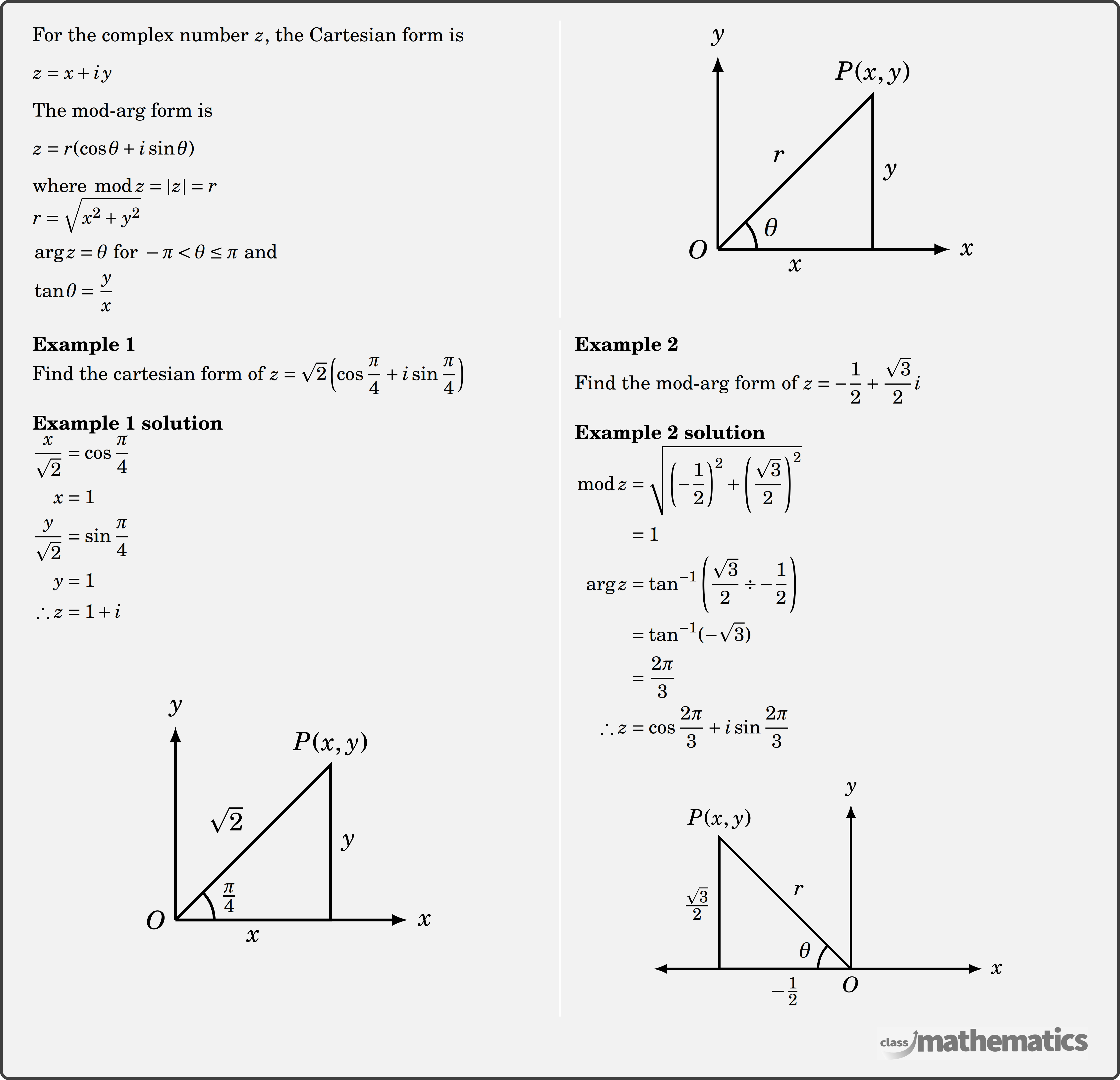 Argand Diagram - \begin{multicols}{2} For the complex number \(z\), the Cartesian form is \[ z=x+i y \] The mod-arg form is \[ z=r(\cos \theta+i \sin \theta) \] where \(\bmod z=|z|=r\)\\ $\begin{aligned} & r=\sqrt{x^2+y^2} \\ & \arg z=\theta \text { for } -\pi<\theta \leq \pi \text { and } \\ & \tan \theta=\frac{y}{x} \end{aligned}$\\  \columnbreak  \begin{center} \resizebox{0.3\textwidth}{!}{ \begin{tikzpicture} \coordinate[label=left:$O$] (O) at (0,0); \coordinate (A) at (2,0); \coordinate (B) at (2,2); \draw[line width=1pt,-latex] (0,0) -- (2,0)node[below,midway]{$x$}--(3,0) node[right] {$\Large x$}; \draw[line width=1pt,-latex] (0,0) -- (0,2.5)node[above] {$\Large y$}; \draw[line width=1pt] (0,0) -- (2,0)--node[right]{$y$} (2,2)node[above]{$P(x,y)$}--(0,0) node[above left,midway] {$r$}; \pic [ draw=black,     line width=1pt,     angle radius=0.5cm,     angle eccentricity=1.5,"$\LARGE \theta$"] {angle=A--O--B}; \end{tikzpicture} }  %\includegraphics[width=0.3\textwidth]{35b1cfe8-76cb-4aa6-8f4a-841209040e19} \end{center}  \end{multicols}  \begin{multicols}{2}  \textbf{Example 1}\\ Find the cartesian form of \(z=\sqrt{2}\left(\cos \dfrac{\pi}{4}+i \sin \dfrac{\pi}{4}\right)\) \\  \textbf{Example 1 solution}\\ $\begin{aligned} \frac{x}{\sqrt{2}} & =\cos \frac{\pi}{4} \\ x & =1 \\ \frac{y}{\sqrt{2}} & =\sin \frac{\pi}{4} \\ y & =1 \\ \therefore z & =1+i \end{aligned}$\\  \begin{center} \resizebox{0.3\textwidth}{!}{ \begin{tikzpicture} \coordinate[label=left:$O$] (O) at (0,0); \coordinate (A) at (2,0); \coordinate (B) at (2,2); \draw[line width=1pt,-latex] (0,0) -- (2,0)node[below,midway]{$x$}--(3,0) node[right] {$\Large x$}; \draw[line width=1pt,-latex] (0,0) -- (0,2.5)node[above] {$\Large y$}; \draw[line width=1pt] (0,0) -- (2,0)--node[right]{$y$} (2,2)node[above]{$P(x,y)$}--(0,0) node[above left,midway] {$\sqrt{2}$}; \pic [ draw=black,     line width=1pt,     angle radius=0.5cm,     angle eccentricity=1.5,"$\LARGE \frac{\pi}{4}$"] {angle=A--O--B}; \end{tikzpicture} } %\includegraphics[width=0.3\textwidth]{cc30a4e7-af0c-497f-b974-d3a8d159197a} \end{center}  \columnbreak \textbf{Example 2}\\ Find the mod-arg form of \(z=-\dfrac{1}{2}+\dfrac{\sqrt{3}}{2} i\)\\  \textbf{Example 2 solution}\\ $\begin{aligned} \bmod z & =\sqrt{\left(-\frac{1}{2}\right)^2+\left(\frac{\sqrt{3}}{2}\right)^2} \\ & =1 \\ \arg z & =\tan ^{-1}\left(\frac{\sqrt{3}}{2} \div-\frac{1}{2}\right) \\ & =\tan ^{-1}(-\sqrt{3}) \\ & =\frac{2 \pi}{3} \\ \therefore z & =\cos \frac{2 \pi}{3}+i \sin \frac{2 \pi}{3} \end{aligned}$\\  \begin{center} \resizebox{0.35\textwidth}{!}{ \begin{tikzpicture} \coordinate[label=below:$O$] (O) at (0,0); \coordinate (A) at (-2,0); \coordinate (B) at (-2,2); \draw[line width=1pt,latex-latex] (-3,0)--(0,0) -- (-2,0)node[below,midway]{$-\frac{1}{2}$}--(2,0) node[right] {$\Large x$}; \draw[line width=1pt,-latex] (0,0) -- (0,2.5)node[above] {$\Large y$}; \draw[line width=1pt] (-2,0)--node[left]{$\frac{\sqrt{3}}{2}$} (-2,2)node[above]{$P(x,y)$}--(0,0) node[above right,midway] {$r$}; \pic [ draw=black,     line width=1pt,     angle radius=0.5cm,     angle eccentricity=1.5,"$\LARGE \theta$"] {angle=B--O--A}; \end{tikzpicture} } %\includegraphics[width=0.3\textwidth]{44e97327-3bec-4ca1-9819-f2daa5f4560d} \end{center}  \end{multicols}