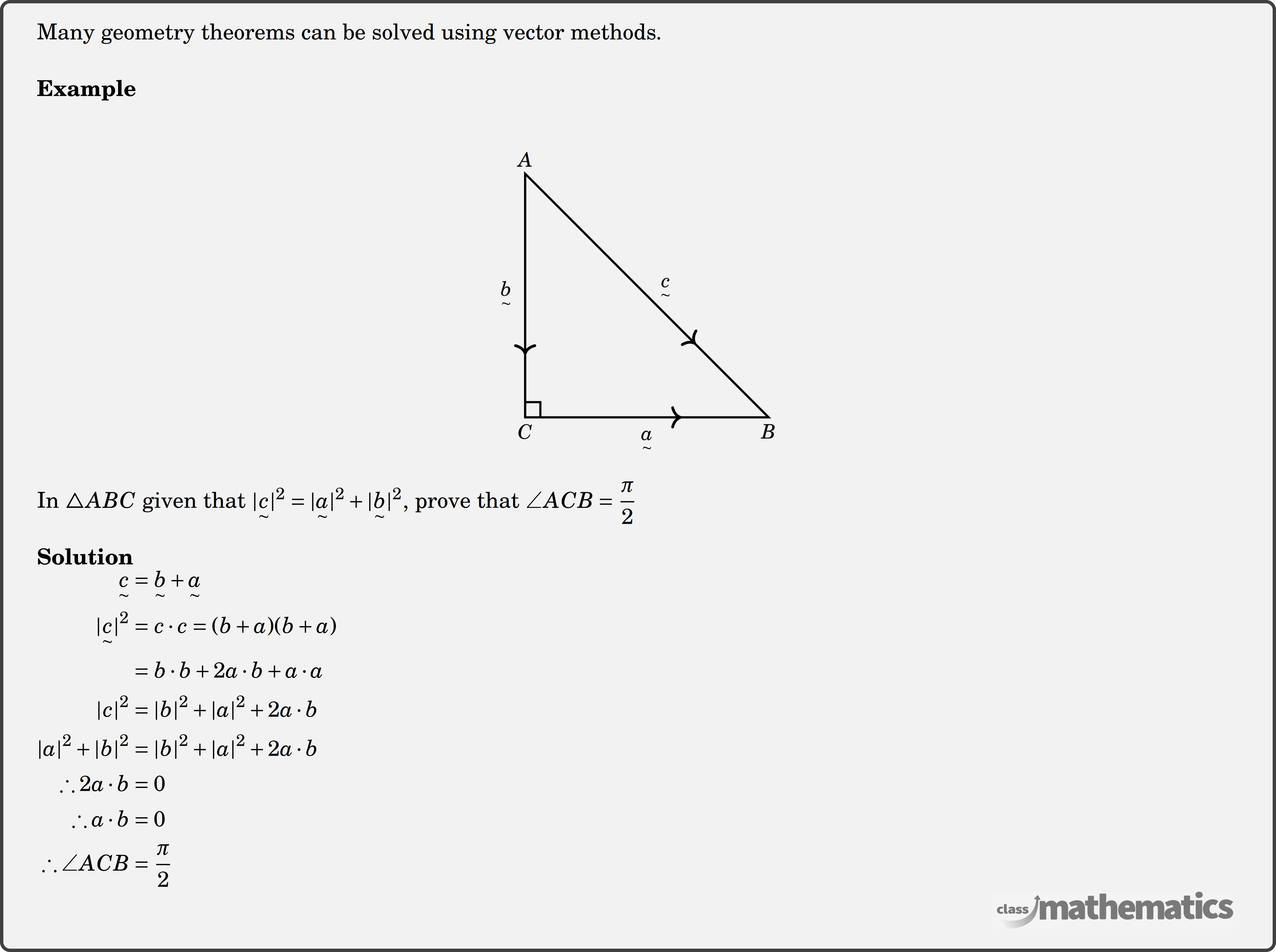Many geometry theorems can be solved using vector methods.\\  \textbf{Example}\\ \begin{center} \resizebox{0.25\textwidth}{!}{ \begin{tikzpicture}  \coordinate [label=above:$A$   ] (A) at (-2,4);   \coordinate [   label=below:$B$   ] (B) at (2,0);   \coordinate [   label=below:$C$   ] (C) at (-2,0);      \draw[fill=black] (-2,2)  node[left=1mm]{$\underset{\sim}b$};   \draw[fill=black] (0,0) node[below=1mm]{$\underset{\sim}a$};   \draw[fill=black] (0,2) node[right=1mm,yshift=1mm]{$\underset{\sim}c$};      \draw[line width=1pt]    (A)--(B)--(C)--cycle;   \draw[decoration={markings,     mark=at position 0.7 with {\arrow[scale=1.3]>}},     postaction=decorate,line width=1pt](A)--(B);  \draw[decoration={markings,     mark=at position 0.4 with {\arrow[scale=1.3]<}},     postaction=decorate,line width=1pt](B)--(C);      \draw[decoration={markings,     mark=at position 0.3 with {\arrow[scale=1.3]<}},     postaction=decorate,line width=1pt](C)--(A);      \draw[line width=1pt] (C) +(.25,0) |- +(0,.25); \end{tikzpicture} } %\includegraphics[width=0.2\textwidth]{92ea7b61-8fc8-4d55-9af3-966e60398ba3} \end{center}  In \(\triangle A B C\) given that \(|\underset{\sim}c|^2=|\underset{\sim}a|^2+|\underset{\sim}b|^2\), prove that \(\angle A C B=\dfrac{\pi}{2}\)\\  \textbf{Solution}\\ $\begin{aligned}  {\underset{\sim}c}&=\underset{\sim}b+\underset{\sim}a \\ |\underset{\sim}c|^2&=c \cdot c=(b+a)(b+a) \\ &= b \cdot b+2 a \cdot b+a \cdot a \\ |c|^2&=|b|^2+|a|^2+2 a \cdot b \\ |a|^2+|b|^2&=|b|^2+|a|^2+2 a \cdot b \\  \therefore 2 a \cdot b&=0 \\  \therefore a \cdot b&=0 \\  \therefore \angle A C B&=\frac{\pi}{2} \end{aligned}$\\