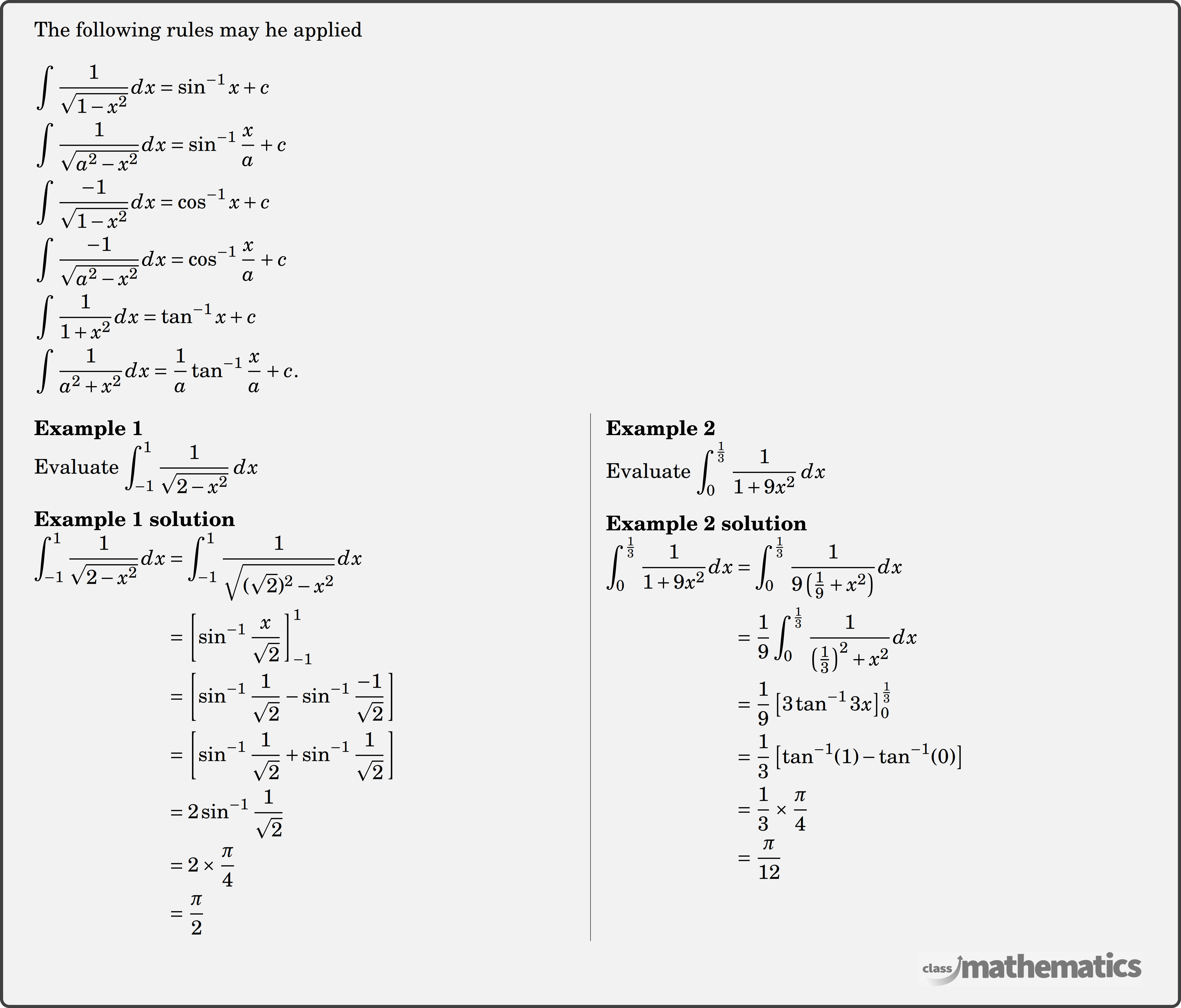 The following rules may he applied \\  $\begin{aligned} & \displaystyle \int \dfrac{1}{\sqrt{1-x^2}} d x=\sin ^{-1} x+c \\ & \displaystyle \int \dfrac{1}{\sqrt{a^2-x^2}} d x=\sin ^{-1} \dfrac{x}{a}+c \\ & \displaystyle \int \dfrac{-1}{\sqrt{1-x^2}} d x=\cos ^{-1} x+c \\ & \displaystyle \int \dfrac{-1}{\sqrt{a^2-x^2}} d x=\cos ^{-1} \dfrac{x}{a}+c \\ & \displaystyle \int \dfrac{1}{1+x^2} d x=\tan ^{-1} x+c \\ & \displaystyle \int \dfrac{1}{a^2+x^2} d x=\dfrac{1}{a} \tan ^{-1} \dfrac{x}{a}+c . \end{aligned}$\\  \begin{multicols}{2}  \textbf{Example 1}\\ %question 123221 Evaluate \(\displaystyle \int_{-1}^1 \dfrac{1}{\sqrt{2-x^2}}\, d x\) \\  \textbf{Example 1 solution}\\ $\begin{aligned} \displaystyle \int_{-1}^1 \frac{1}{\sqrt{2-x^2}} d x &=\int_{-1}^1 \frac{1}{\sqrt{(\sqrt{2})^2-x^2}} d x \\ &=\left[\sin ^{-1} \frac{x}{\sqrt{2}}\right]_{-1}^1 \\ &=\left[\sin ^{-1} \frac{1}{\sqrt{2}}-\sin ^{-1} \frac{-1}{\sqrt{2}}\right] \\ &=\left[\sin ^{-1} \frac{1}{\sqrt{2}}+\sin ^{-1} \frac{1}{\sqrt{2}}\right] \\ &=2 \sin ^{-1} \frac{1}{\sqrt{2}} \\ &=2 \times \frac{\pi}{4} \\ &=\frac{\pi}{2} \end{aligned}$\\  \columnbreak \textbf{Example 2}\\ %question 123223 Evaluate \(\displaystyle \int_0^{\frac{1}{3}} \dfrac{1}{1+9 x^2}\, d x\)\\  \textbf{Example 2 solution}\\ $\begin{aligned} \displaystyle \int_0^{\frac{1}{3}} \frac{1}{1+9 x^2} d x &=\int_0^{\frac{1}{3}} \frac{1}{9\left(\frac{1}{9}+x^2\right)} d x \\ &=\frac{1}{9} \int_0^{\frac{1}{3}} \frac{1}{\left(\frac{1}{3}\right)^2+x^2} d x \\ &=\frac{1}{9}\left[3 \tan ^{-1} 3 x\right]_0^{\frac{1}{3}} \\ &=\frac{1}{3}\left[\tan ^{-1}(1)-\tan ^{-1}(0)\right] \\ &=\frac{1}{3} \times \frac{\pi}{4} \\ &=\frac{\pi}{12} \end{aligned}$\\  \end{multicols}
