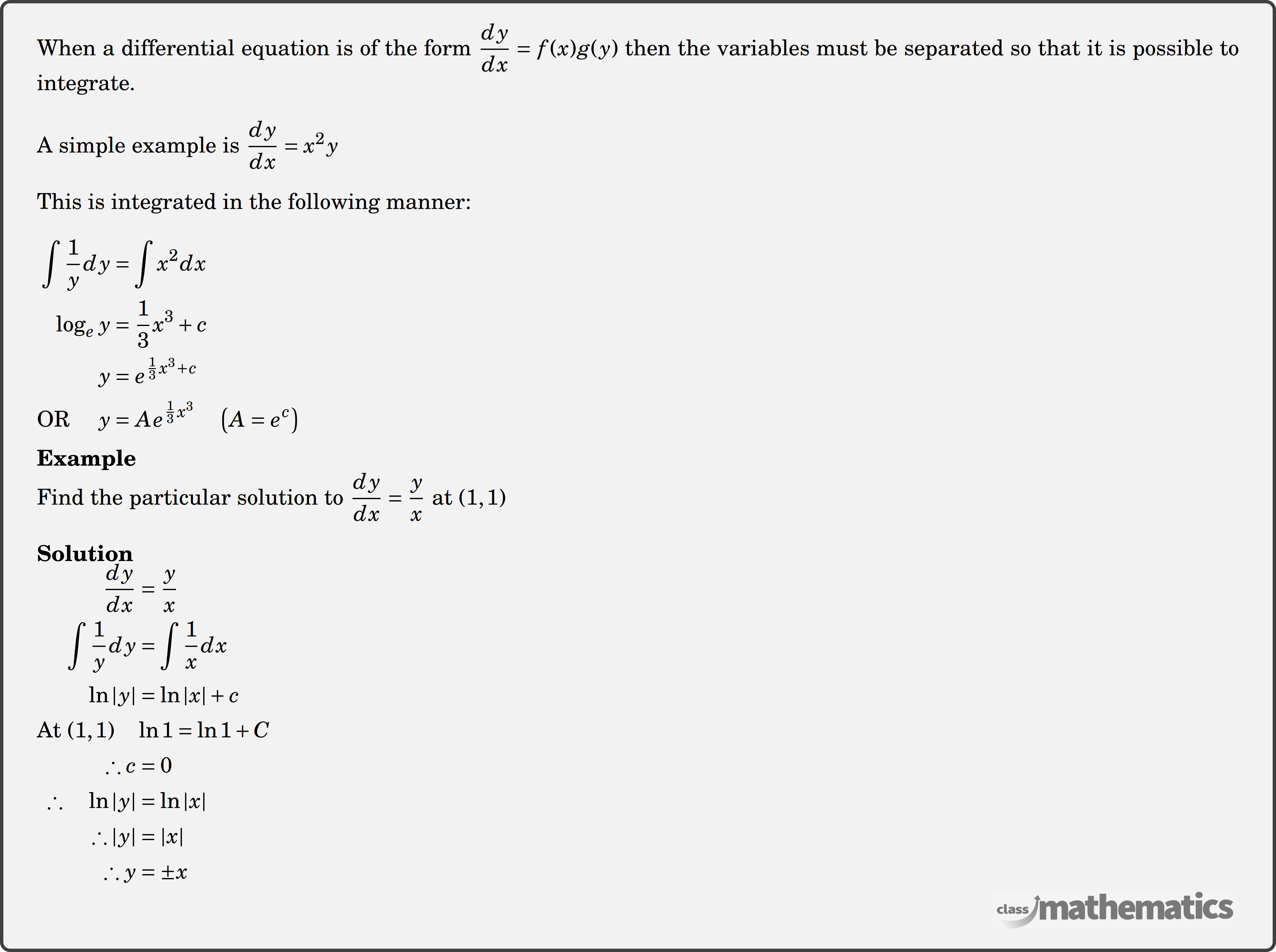 When a differential equation is of the form \(\dfrac{d y}{d x}=f(x) g(y)\) then the variables must be separated so that it is possible to integrate. \\ A simple example is \(\dfrac{d y}{d x}=x^2 y\)\\ This is integrated in the following manner:\\ $\begin{aligned} \int \frac{1}{y} d y & =\int x^2 d x \\ \log _{e }y & =\frac{1}{3} x^3+c \\ y & =e^{\frac{1}{3} x^3+c} \\ \text{OR } \quad y & =A e^{\frac{1}{3} x^3} \quad\left(A=e^c\right) \end{aligned}$\\ \textbf{Example}\\ %question 118337 Find the particular solution to \(\dfrac{dy}{dx}=\dfrac{y}{x}\) at \((1,1)\)\\ \textbf{Solution}\\ $\begin{aligned} \frac{d y}{d x} &=\frac{y}{x} \\ \int \frac{1}{y} d y &=\int \frac{1}{x} d x \\ \ln |y| &=\ln |x|+c \\ \text{At } (1,1)\quad & \ln 1=\ln 1+C \\ \therefore c &=0\\ \therefore \quad \ln |y| &=\ln |x| \\ \therefore|y| &=|x| \\ \therefore y &=\pm x \end{aligned}$\\