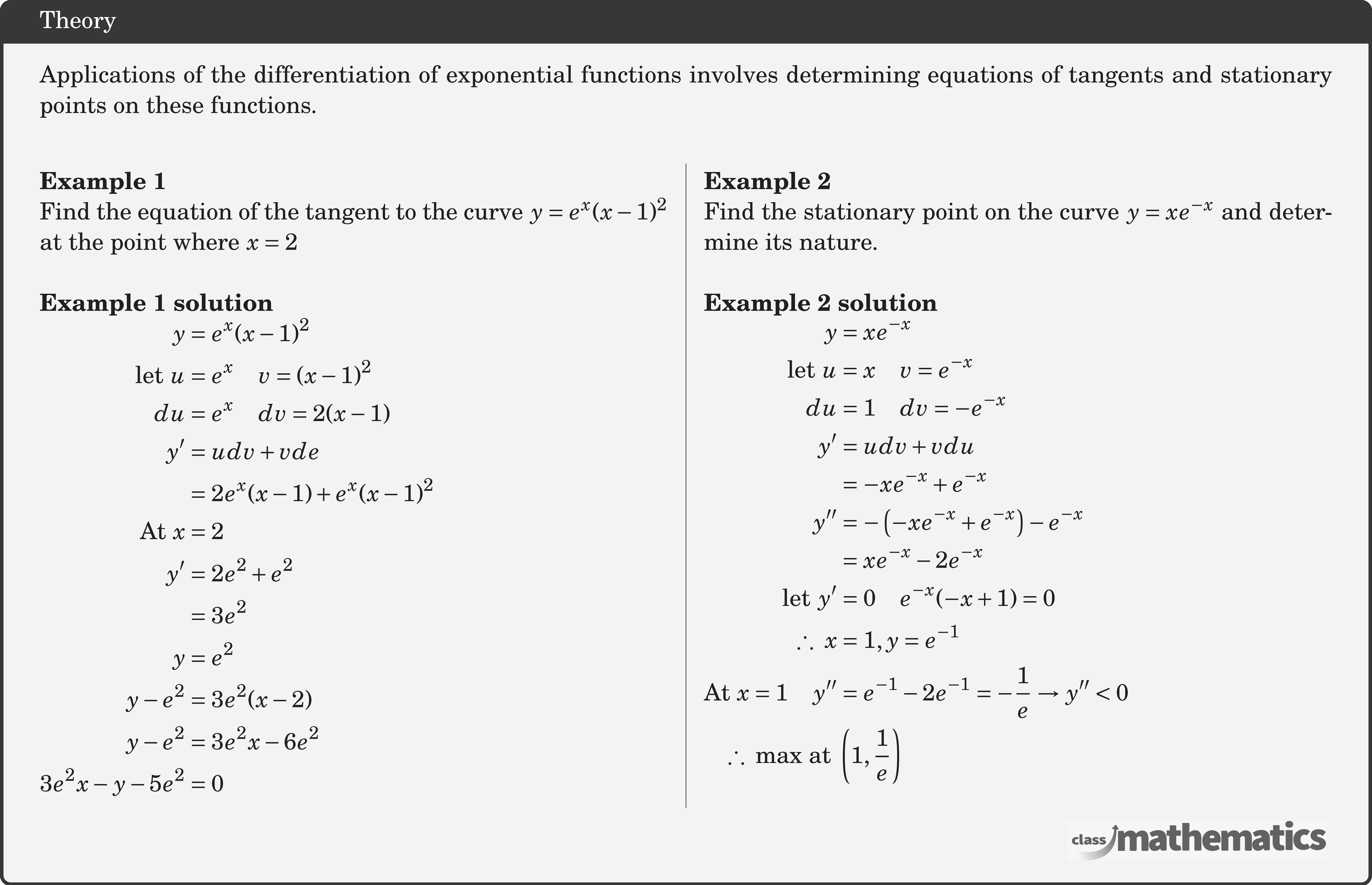 Applications of the differentiation of exponential functions involves determining equations of tangents and stationary points on these functions.\\ \begin{multicols}{2} \textbf{Example 1}\\ %10634 Find the equation of the tangent to the curve \(y = {e^x}{(x - 1)^2}\) at the point where \(x = 2\) \\ \textbf{Example 1 solution}\\ $\begin{aligned} y &=e^{x}(x-1)^{2} \\ \text { let } u &=e^{x} \quad v=(x-1)^{2} \\ d u &=e^{x} \quad d v=2(x-1) \\ y^{\prime} &=u d v+v d e \\ &=2 e^{x}(x-1)+e^{x}(x-1)^{2}\\ \text{At}\ x&=2\\ y^{\prime} &=2 e^{2}+e^{2} \\ &=3 e^{2} \\ y &=e^{2} \\ y-e^{2}&=3 e^{2}(x-2)\\ y-e^{2}&=3 e^{2} x-6 e^{2}\\ 3 e^{2} x-y-5 e^{2}&=0 \end{aligned}$\\ \columnbreak \textbf{Example 2}\\%10635 Find the stationary point on the curve \(y = x{e^{ - x}}\) and determine its nature.\\ \textbf{Example 2 solution}\\ $\begin{aligned} y &=x e^{-x} \\ \text { let } u &=x \quad v=e^{-x} \\ d u &=1 \quad d v=-e^{-x} \\ y^{\prime} &=u d v+v d u \\ &=-x e^{-x}+e^{-x}\\ y^{\prime \prime} &=-\left(-x e^{-x}+e^{-x}\right)-e^{-x} \\ &=x e^{-x}-2 e^{-x}\\ \text { let } y^{\prime}&=0 \quad e^{-x}(-x+1)=0\\ \therefore\ x&=1, y=e^{-1}\\ \text{At}\ x=1 \quad y^{\prime \prime}&=e^{-1}-2 e^{-1}=-\frac{1}{e} \rightarrow y^{\prime \prime}<0\\ \therefore\ \text{max at}\ &\left(1, \frac{1}{e}\right) \end{aligned}$ \end{multicols}