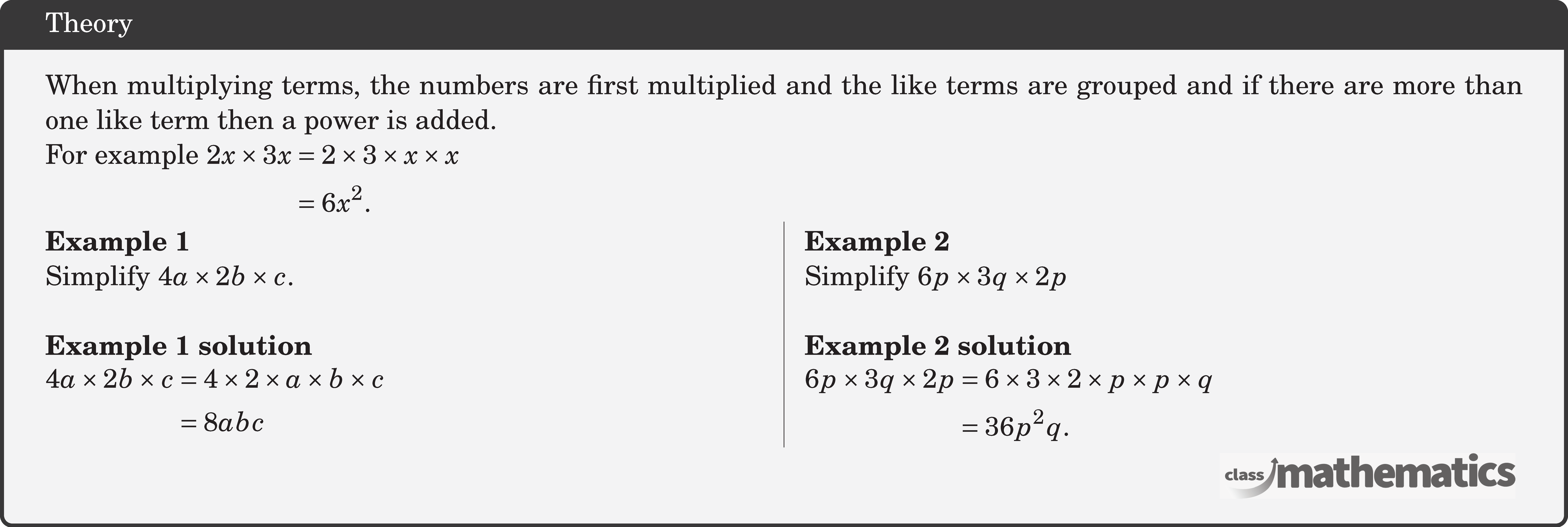 When multiplying terms, the numbers are first multiplied and the like terms are grouped and if there are more than one like term then a power is added.\\ For example \(\begin{aligned}[t] 2 x \times 3 x&=2 \times 3 \times x \times x\\ &=6 x^2. \end{aligned}\)  \begin{multicols}{2}  \textbf{Example 1}\\ Simplify \(4 a \times 2 b \times c\).\\  \textbf{Example 1 solution}\\ \(\begin{aligned} 4 a \times 2 b \times c & =4 \times 2 \times a \times b \times c \\ & =8 a b c \end{aligned}\)  \columnbreak \textbf{Example 2}\\ Simplify \(6 p \times 3 q \times 2 p\)\\  \textbf{Example 2 solution}\\ \(\begin{aligned} 6 p \times 3 q \times 2 p & =6 \times 3 \times 2 \times p \times p \times q \\ & =36 p^2 q . \end{aligned}\) \end{multicols}