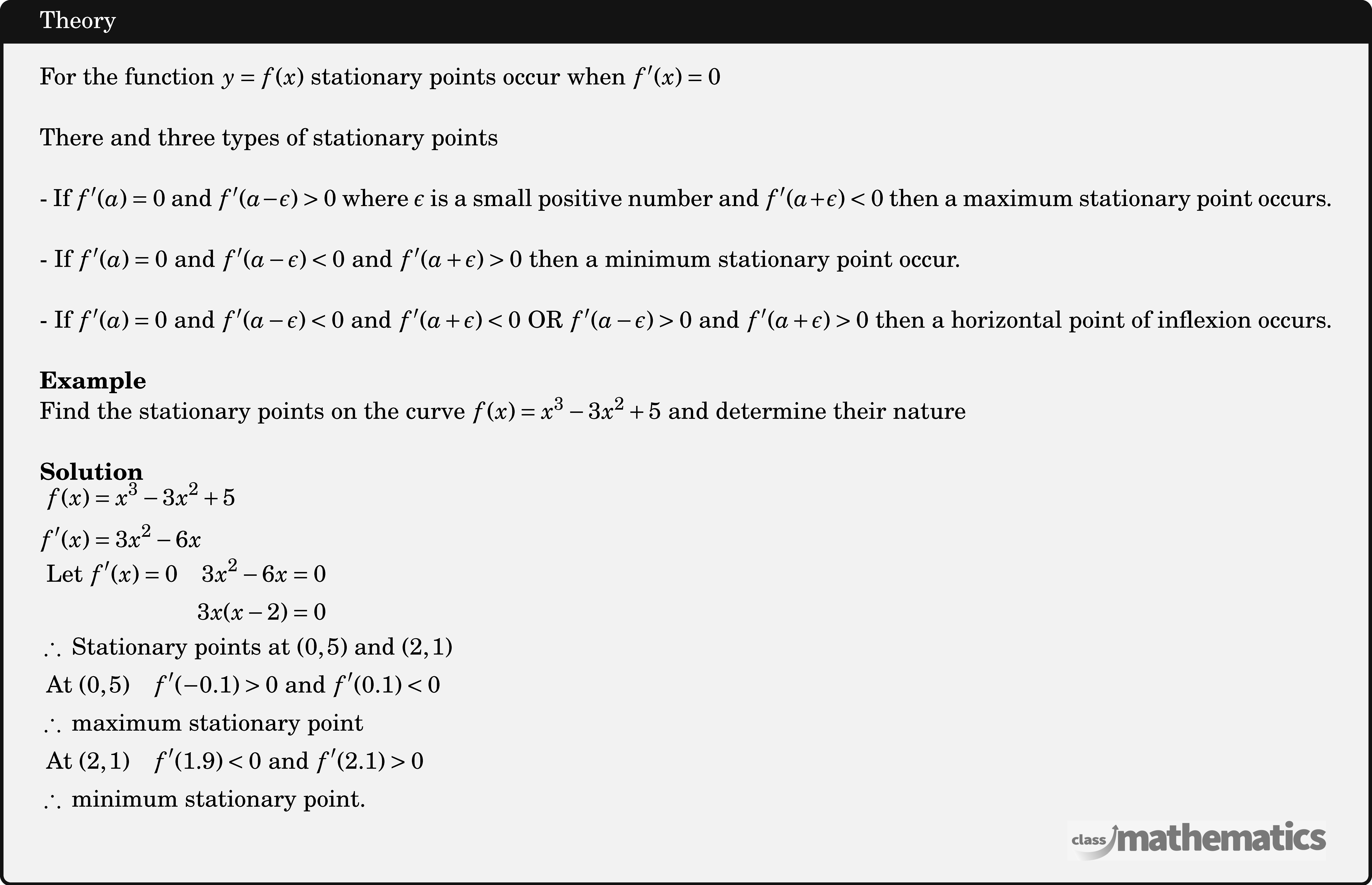 For the function \(y=f(x)\) stationary points occur when \(f^{\prime}(x)=0\)\\ There and three types of stationary points\\ - If \(f^{\prime}(a)=0\) and \(f^{\prime}(a-\epsilon)>0\) where \(\epsilon\) is a small positive number and \(f^{\prime}(a+\epsilon)<0\) then a maximum stationary point occurs.\\ - If \(f^{\prime}(a)=0\) and \(f^{\prime}(a-\epsilon)<0\) and \(f^{\prime}(a+\epsilon)>0\) then a minimum stationary point occur.\\ - If \(f^{\prime}(a)=0\) and \(f^{\prime}(a-\epsilon)<0\) and \(f^{\prime}(a+\epsilon)<0\) OR \(f^{\prime}(a-\epsilon)>0\) and \(f^{\prime}(a+\epsilon)>0\) then a horizontal point of inflexion occurs.\\ \textbf{Example}\\ Find the stationary points on the curve \(f(x)=x^3-3 x^2+5\) and determine their nature\\ \textbf{Solution}\\ $\begin{aligned} f(x)&=x^3-3 x^2+5 \\ f^{\prime}(x)&=3 x^2-6 x \\ \end{aligned}$\\ $\begin{aligned} \text { Let } f^{\prime}(x)=0 \quad 3 x^2-6 x&=0 \\ 3x(x-2)&=0 \end{aligned}$\\ $\begin{aligned} &\therefore \text { Stationary points at }(0,5) \text { and }(2,1) \\ &\text { At }(0,5) \quad f^{\prime}(-0.1)>0 \text { and } f^{\prime}(0.1)<0 \\ &\therefore \text { maximum stationary point } \\ &\text { At }(2,1) \quad f^{\prime}(1.9)<0 \text { and } f^{\prime}(2.1)>0 \\ &\therefore \text { minimum stationary point. } \end{aligned}$\\