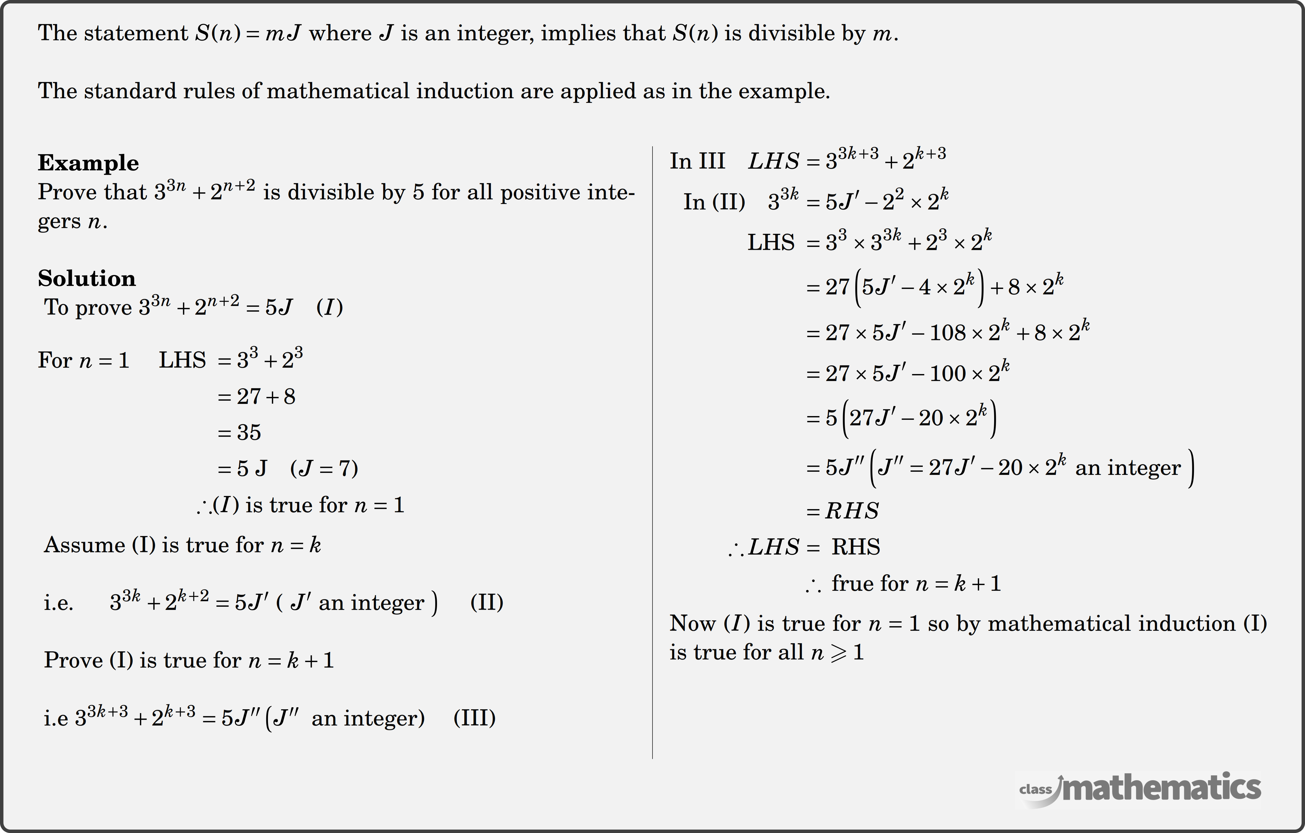 The statement \(S(n)=m J\) where \(J\) is an integer, implies that \(S(n)\) is divisible by \(m\).\\ The standard rules of mathematical induction are applied as in the example.\\ \begin{multicols}{2} \textbf{Example}\\ %118310 Prove that \(3^{3n}+2^{n+2}\) is divisible by \(5\) for all positive integers \(n\). \\ \textbf{Solution}\\ \(\text { To prove } 3^{3 n}+2^{n+2}=5 J \quad(I)\)\\ \(\begin{aligned} \text{For } n=1 \quad\text { LHS } &=3^3+2^3 \\ &=27+8 \\ &=35 \\ &=5 \mathrm{~J} \quad(J=7)\\ \therefore &(I) \text{ is true for }n=1 \end{aligned}\)\\ \(\text { Assume (I) is true for } n=k\)\\ \(\text { i.e. } \left.\quad 3^{3 k}+2^{k+2}=5 J^{\prime} \text { ( } J^{\prime} \text { an integer }\right)\quad \text { (II) }\)\\ \(\text { Prove (I) is true for } n=k+1\)\\ \(\text { i.e } 3^{3 k+3}+2^{k+3}=5 J^{\prime \prime}\left(J^{\prime \prime}\right. \text { an integer) } \quad \text{(III)}\)\\ \columnbreak \(\begin{aligned} \text{In III} \quad L H S&=3^{3 k+3}+2^{k+3}\\ \text{In (II)} \quad 3^{3k}&=5 J^{\prime}-2^2 \times 2^k\\ \text { LHS }&=3^3 \times 3^{3 k}+2^3 \times 2^k\\ &=27\left(5 J^{\prime}-4 \times 2^k\right)+8 \times 2^k\\ &=27 \times 5 J^{\prime}-108 \times 2^k+8 \times 2^k\\ &=27 \times 5J^{\prime}-100 \times 2^k\\ &=5\left(27 J^{\prime}-20 \times 2^k\right)\\ &=5 J^{\prime \prime} \left(J^{\prime \prime}=27 J^{\prime}-20 \times 2^k \text { an integer }\right)\\ &=R H S\\ \therefore LHS&=\text { RHS }\\ &\therefore \text { frue for } n=k+1 \end{aligned}\)\\ Now \((I)\) is true for \(n=1\) so by mathematical induction (I) is true for all \(n \geqslant 1\)\\ \end{multicols}