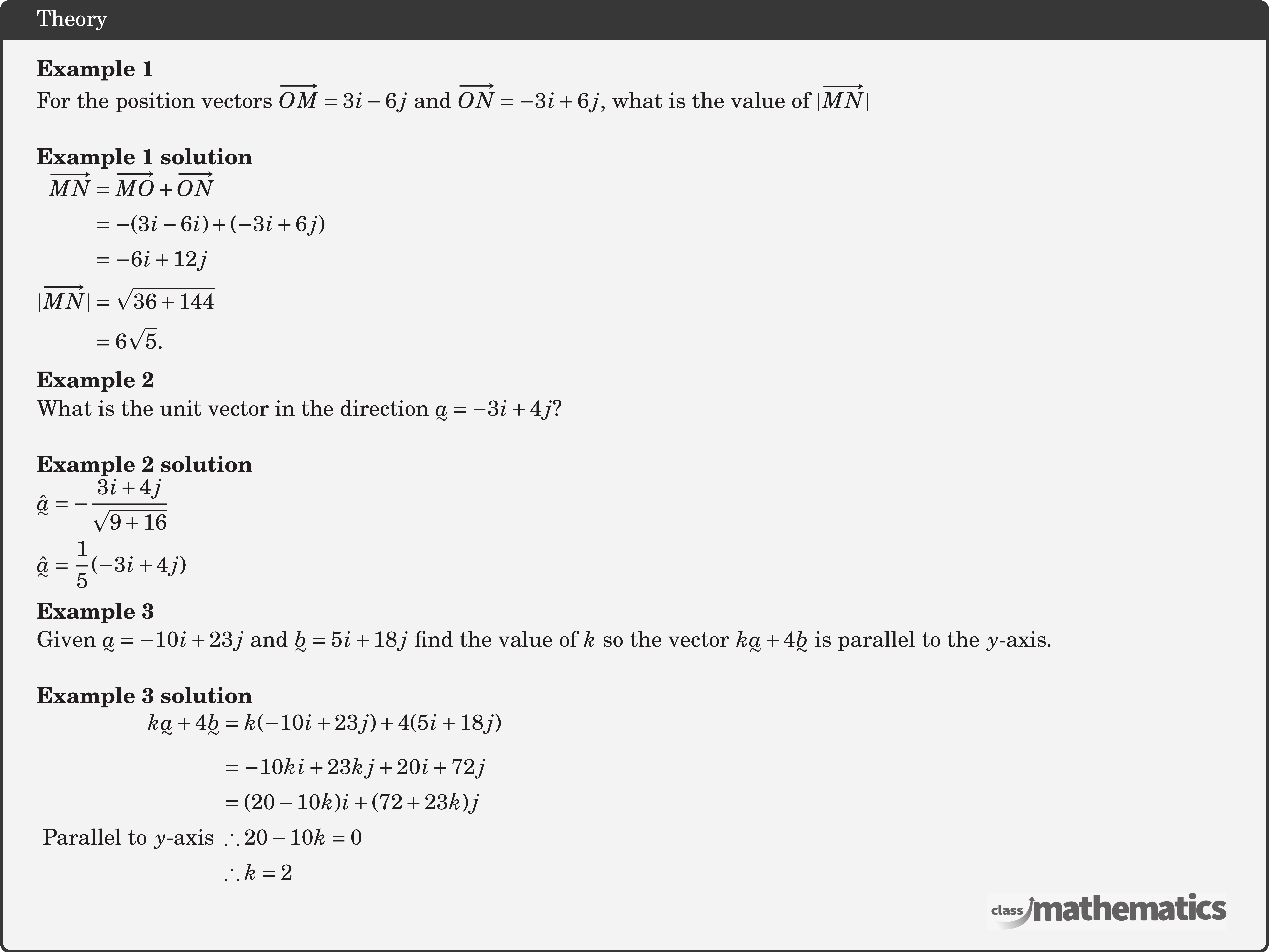 \textbf{Example 1}\\ For the position vectors \(\overrightarrow{O M}=3 i-6 j\) and \(\overrightarrow{O N}=-3 i+6j\), what is the value of \(|\overrightarrow{M N}|\)\\ \textbf{Example 1 solution}\\ $\begin{aligned} \overrightarrow{M N} & =\overrightarrow{M O}+\overrightarrow{O N} \\ & =-(3 i-6 i)+(-3 i+6 j) \\ & =-6 i+12 j \\ |\overrightarrow{M N}| & =\sqrt{36+144} \\ & =6 \sqrt{5} . \end{aligned}$\\ \textbf{Example 2}\\ What is the unit vector in the direction \(\underset{\raise0.3em\hbox{$\smash{\scriptscriptstyle\thicksim}$}}{a} =-3 i+4 j\)?\\ \textbf{Example 2 solution}\\ $\begin{aligned} & \hat{\underset{\raise0.3em\hbox{$\smash{\scriptscriptstyle\thicksim}$}}{a}}=-\frac{3 i+4 j}{\sqrt{9+16}} \\ & \hat{\underset{\raise0.3em\hbox{$\smash{\scriptscriptstyle\thicksim}$}}{a}}=\frac{1}{5}(-3 i+4 j) \end{aligned}$\\ \textbf{Example 3}\\ Given \(\underset{\raise0.3em\hbox{$\smash{\scriptscriptstyle\thicksim}$}}{a}=-10 i+23 j\) and \(\underset{\raise0.3em\hbox{$\smash{\scriptscriptstyle\thicksim}$}}{b}=5 i+18 j\) find the value of \(k\) so the vector \(k \underset{\raise0.3em\hbox{$\smash{\scriptscriptstyle\thicksim}$}}{a}+4 \underset{\raise0.3em\hbox{$\smash{\scriptscriptstyle\thicksim}$}}{b}\) is parallel to the \(y\)-axis.\\ \textbf{Example 3 solution}\\ $\begin{aligned} k \underset{\raise0.3em\hbox{$\smash{\scriptscriptstyle\thicksim}$}}{a}+4 \underset{\raise0.3em\hbox{$\smash{\scriptscriptstyle\thicksim}$}}{b}&=k(-10 i+23 j)+4(5 i+18 j) \\ & =-10 k i+23 k j+20 i+72 j \\ & =(20-10 k) i+(72+23 k) j \\ \text { Parallel to } y \text {-axis } &\therefore 20-10 k=0 \\ & \therefore k=2 \end{aligned}$\\