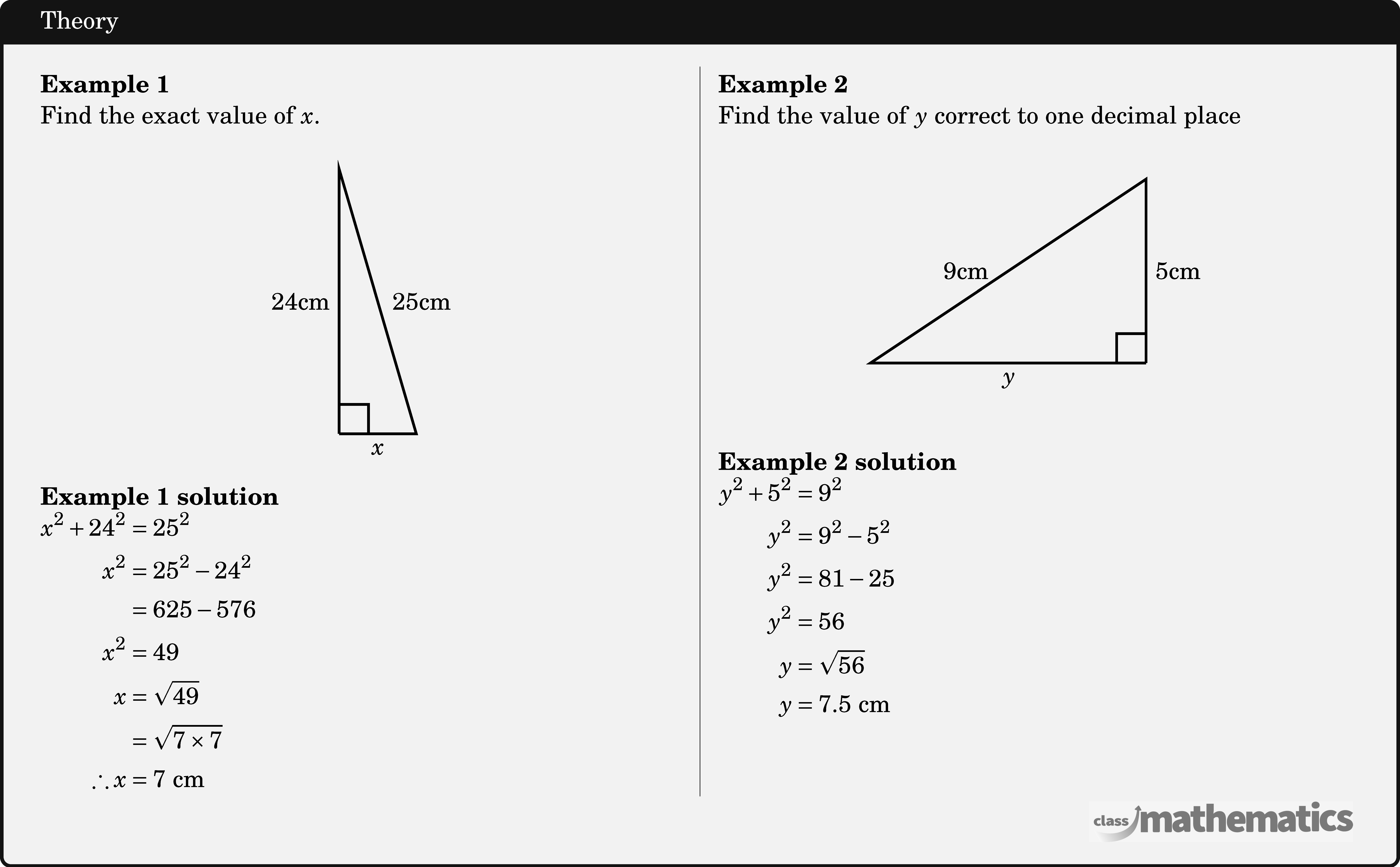 \begin{multicols}{2}  \textbf{Example 1}\\ Find the exact value of \(x\).\\ \begin{center} \begin{tikzpicture}[scale=0.15,line width=1pt] \coordinate (O) at (0,0); \coordinate (A) at (0,24); \coordinate (B) at (7,0); \draw[line width=1pt] (O)--(B)node[midway ,below] {\(x\)}--(A)node[right=2pt,midway]{25cm}--(O) node[midway,left] {24cm}; \pic [draw=black,line width=1pt,angle radius=0.4cm,angle eccentricity=1.6,""] {right angle=B--O--A}; \end{tikzpicture} \end{center} \textbf{Example 1 solution}\\ \(\begin{aligned} x^2+24^2 & =25^2 \\ x^2 & =25^2-24^2 \\ & =625-576 \\ x^2 & =49 \\ x & =\sqrt{49} \\ & =\sqrt{7 \times 7} \\ \therefore x & =7 \text{ cm} \end{aligned}\)  \columnbreak \textbf{Example 2}\\ Find the value of \(y\) correct to one decimal place\\ \begin{center} \begin{tikzpicture}[scale=0.5] \coordinate (O) at (0,0); \coordinate (A) at (0,5); \coordinate (B) at (-7.5,0); \draw[line width=1pt] (O)--(B)node[midway ,below] {\(y\)}--(A)node[left=4pt,midway]{9cm}--(O) node[midway,right] {5cm}; \pic [draw=black,line width=1pt,angle radius=0.4cm,angle eccentricity=1.6,""] {right angle=B--O--A}; \end{tikzpicture} \end{center}  \textbf{Example 2 solution}\\ \(\begin{aligned} y^2+5^2 & =9^2 \\ y^2 & =9^2-5^2 \\ y^2 & =81-25 \\ y^2 & =56 \\ y & =\sqrt{56} \\ y & =7.5\text{ cm} \end{aligned}\) \end{multicols}