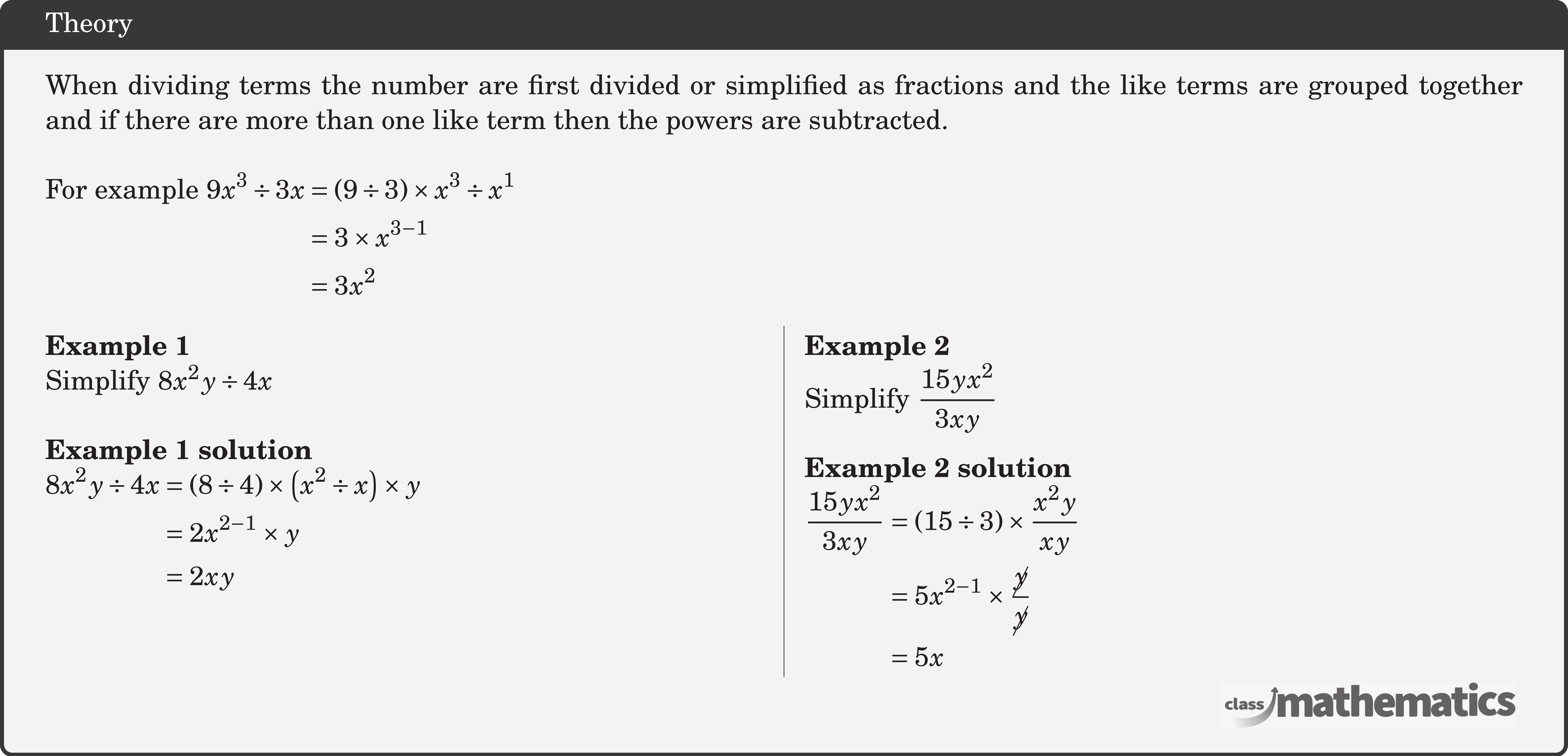 When dividing terms the number are first divided or simplified as fractions and the like terms are grouped together and if there are more than one like term then the powers are subtracted.\\  For example \( \begin{aligned}[t] 9 x^3 \div 3 x&=(9 \div 3) \times x^3 \div x^1\\ & =3 \times x^{3-1} \\ & =3 x^2 \end{aligned}\)  \begin{multicols}{2}  \textbf{Example 1}\\ Simplify \(8 x^2 y \div 4 x\)\\  \textbf{Example 1 solution}\\ \(\begin{aligned} 8 x^2 y \div 4 x & =(8 \div 4) \times\left(x^2 \div x\right) \times y \\ & =2 x^{2-1} \times y \\ & =2 x y \end{aligned}\)  \columnbreak \textbf{Example 2}\\ Simplify \(\dfrac{15 y x^2}{3 x y}\)\\  \textbf{Example 2 solution}\\ \(\begin{aligned} \frac{15 y x^2}{3 x y} & =(15 \div 3) \times \frac{x^2 y}{x y} \\ & =5 x^{2-1} \times \frac{\cancel{y}}{\cancel{y}} \\ & =5 x \end{aligned}\) \end{multicols}