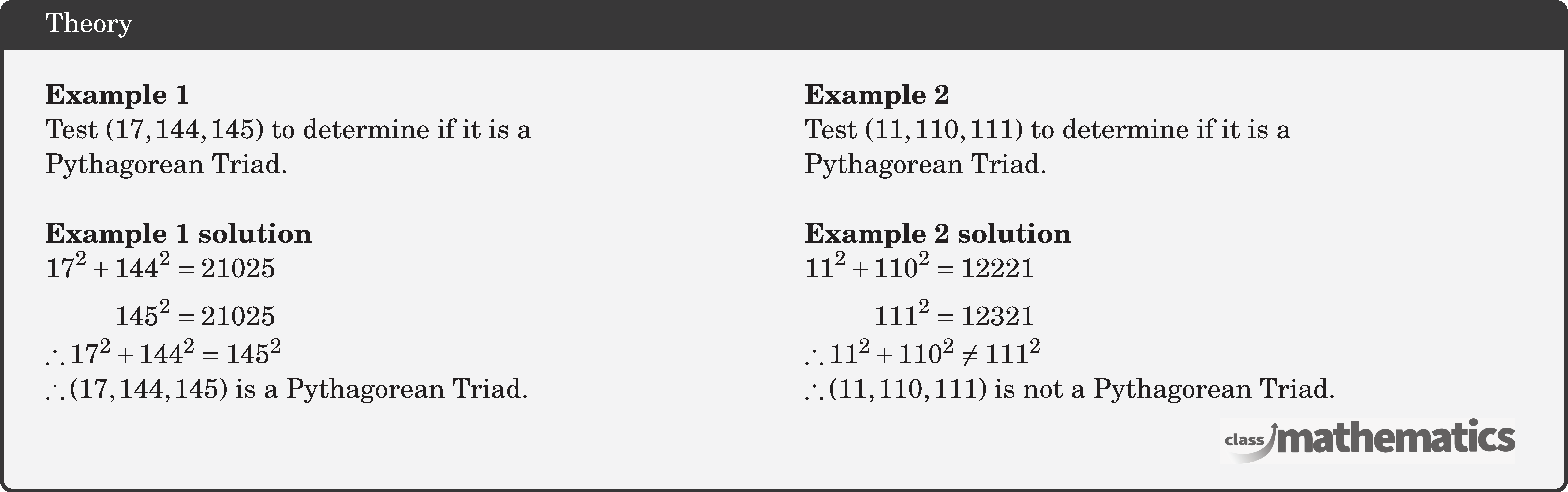 \begin{multicols}{2} \textbf{Example 1}\\ Test \((17,144,145)\) to determine if it is a \\Pythagorean Triad.\\ \textbf{Example 1 solution}\\ \(\begin{aligned} 17^2+144^2&=21025 \\ 145^2&=21025 \end{aligned}\)\\ \(\therefore 17^2+144^2=145^2 \)\\ \(\therefore(17,144,145) \text { is a Pythagorean Triad. }\) \columnbreak \textbf{Example 2}\\ Test \((11,110,111)\) to determine if it is a \\Pythagorean Triad.\\ \textbf{Example 2 solution}\\ \(\begin{aligned} 11^2+110^2&=12221 \\ 111^2&=12321 \end{aligned}\)\\ \(\therefore 11^2+110^2\neq 111^2 \)\\ \(\therefore(11,110,111) \text { is not a Pythagorean Triad. }\) \end{multicols}