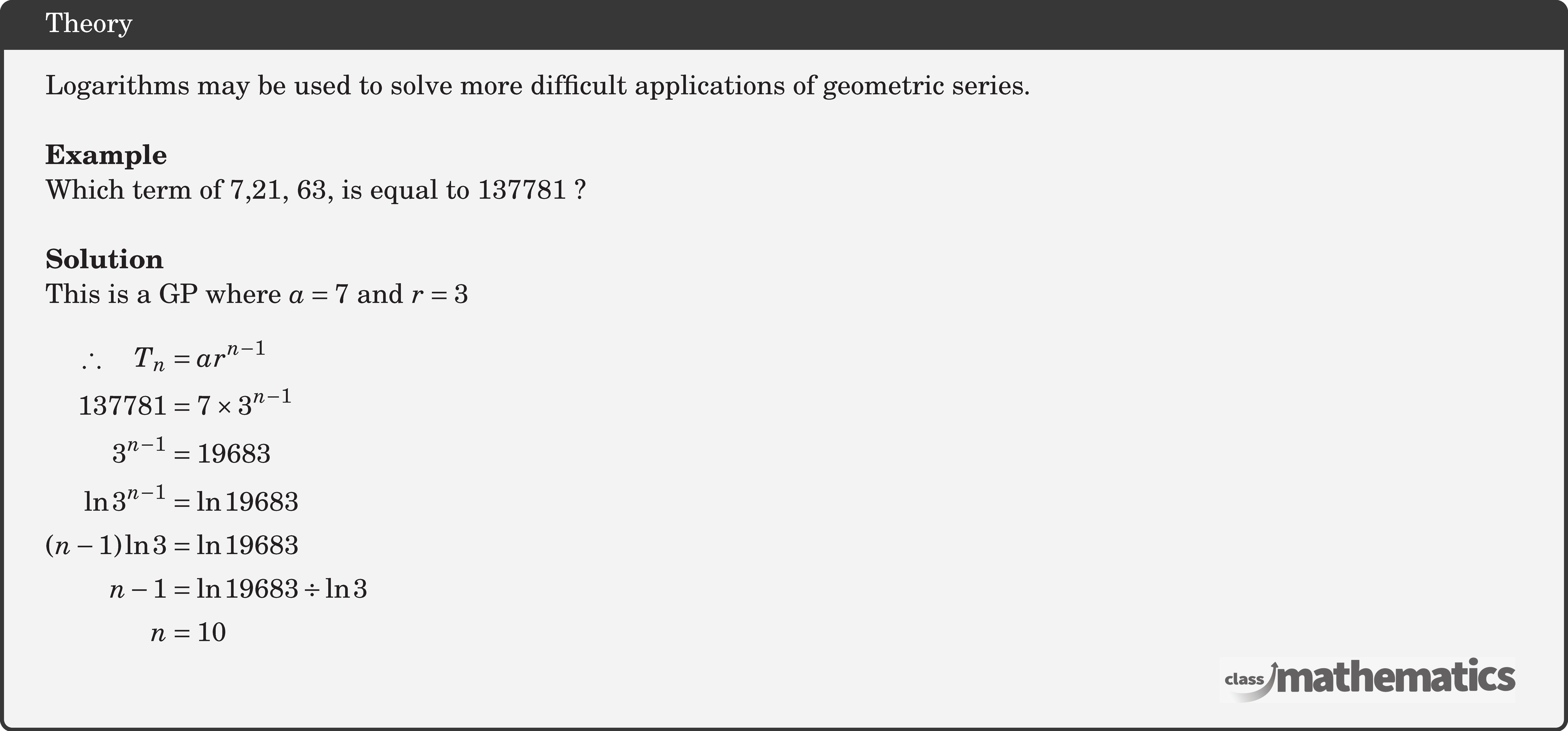 Logarithms may be used to solve more difficult applications of geometric series.\\ \textbf{Example}\\ Which term of 7,21, 63, is equal to 137781 ?\\ \textbf{Solution}\\ This is a GP where \(a=7\) and \(r=3\) \\ $\begin{aligned} \therefore \quad T_n & =a r^{n-1} \\ 137781 & =7 \times 3^{n-1} \\ 3^{n-1} & =19683 \\ \ln 3^{n-1} & =\ln 19683 \\ (n-1) \ln 3 & =\ln 19683 \\ n-1 & =\ln 19683 \div \ln 3 \\ n & =10 \end{aligned}$\\
