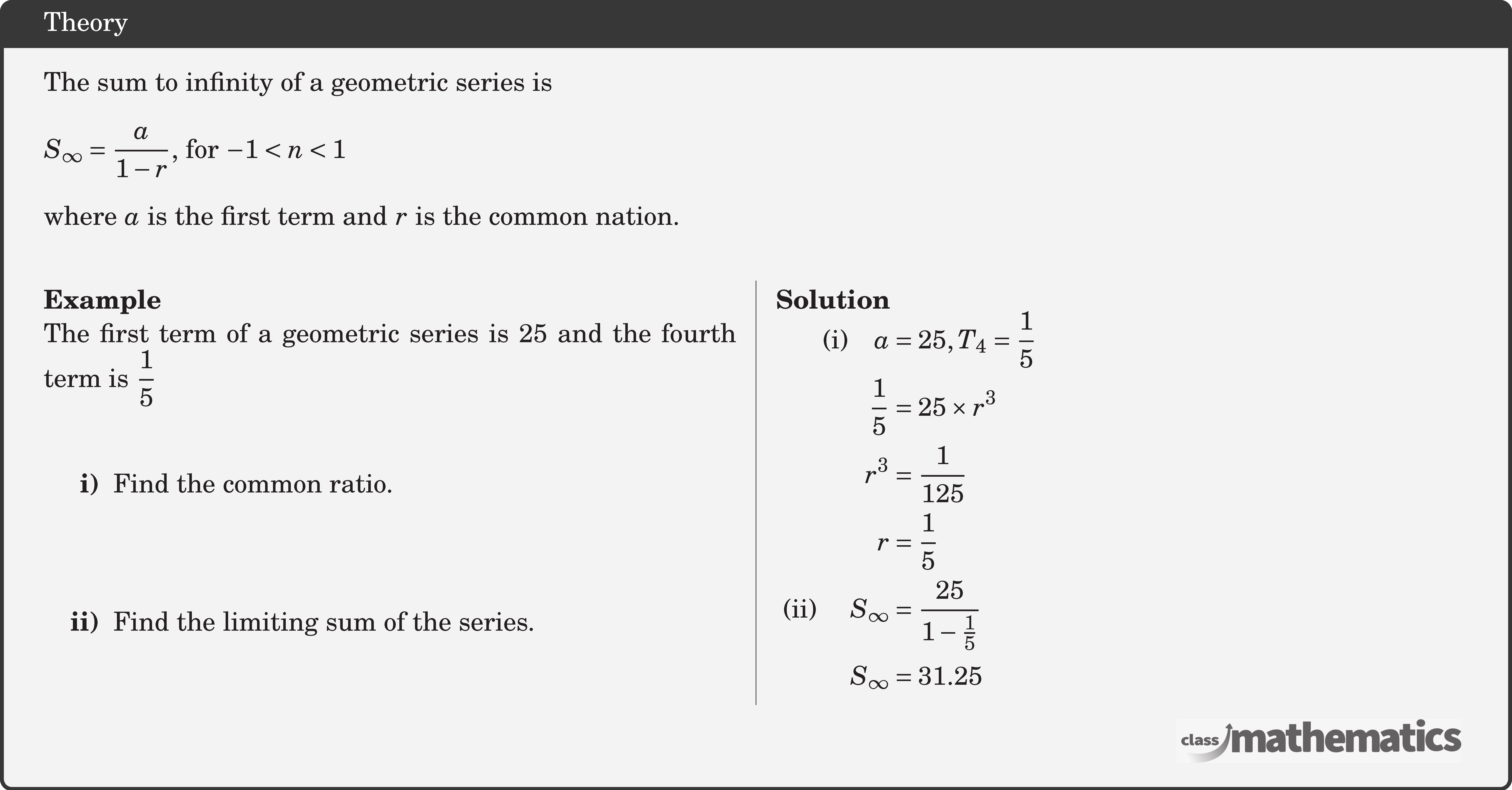 The sum to infinity of a geometric series is\\  \(S_{\infty}=\dfrac{a}{1-r}\), for \(-1<n<1\)\\  where \(a\) is the first term and \(r\) is the common nation.\\  \begin{multicols}{2}  \textbf{Example}\\ %24686 The first term of a geometric series is 25 and the fourth term is \(\dfrac{1}{5}\) \begin{itemize} \item[\bf{i)}]Find the common ratio. \item[\bf{ii)}]Find the limiting sum of the series. \end{itemize}  \columnbreak  \textbf{Solution}\\ $\begin{aligned} \text{(i)}\quad a &=25, T_{4}=\frac{1}{5} \\ \frac{1}{5} &=25 \times r^{3} \\ r^{3} &=\frac{1}{125} \\ r&=\frac{1}{5}\\ \text { (ii) } \quad S_{\infty}&=\frac{25}{1-\frac{1}{5}} \\ S_{\infty}&=31.25 \end{aligned}$\\  \end{multicols}
