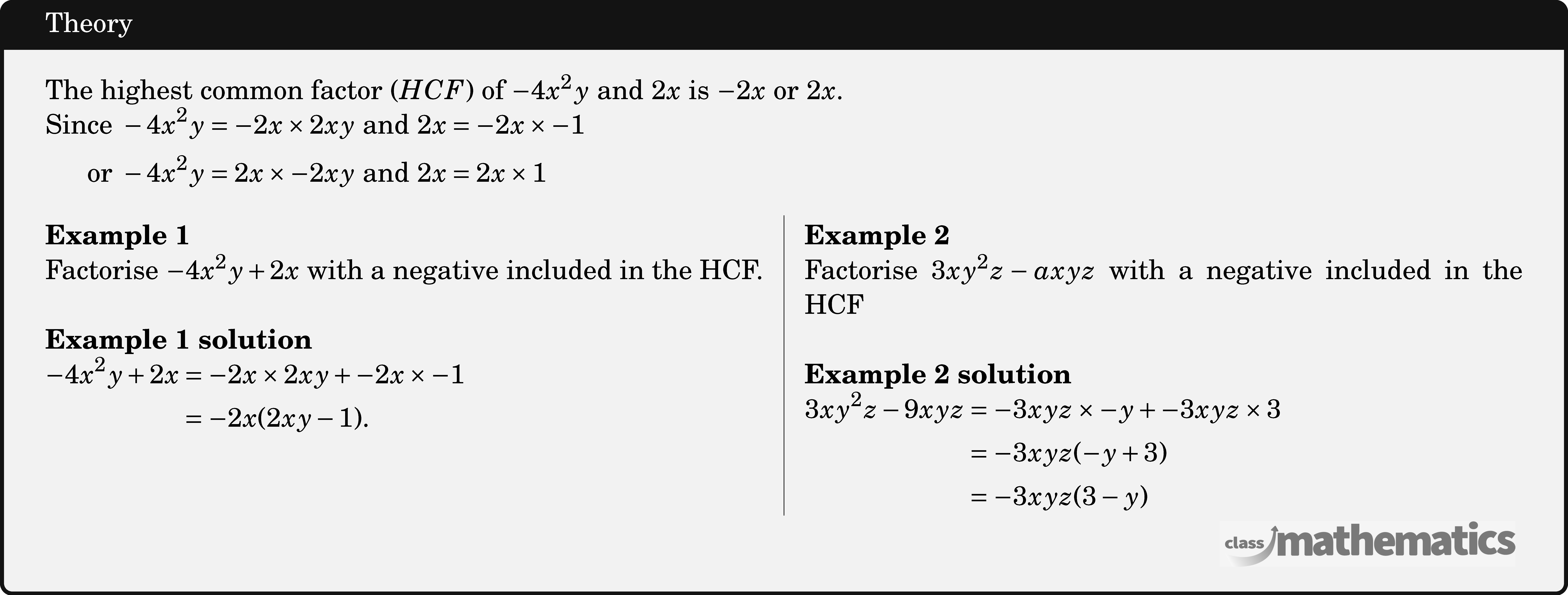 The highest common factor \((HCF)\) of \(-4 x^2 y\) and \(2 x\) is \(-2 x\) or \(2 x\).\\ \(\begin{aligned} \text{Since } -4 x^2 y&=-2 x \times 2 x y \text{ and } 2x=-2 x \times -1\\ \text{ or } -4x^2y&=2 x \times-2 x y \text{ and } 2 x=2 x \times 1 \end{aligned}\)\\ \begin{multicols}{2} \textbf{Example 1}\\ Factorise \(-4 x^2 y+2 x\) with a negative included in the HCF.\\ \textbf{Example 1 solution}\\ \(\begin{aligned} -4 x^2 y+2 x & =-2 x \times 2 x y+-2 x \times -1 \\ & =-2 x(2 x y-1). \end{aligned}\) \columnbreak \textbf{Example 2}\\ Factorise \(3 x y^2 z-a x y z\) with a negative included in the HCF\\ \textbf{Example 2 solution}\\ \(\begin{aligned} 3 x y^2 z-9 x y z & =-3 x y z \times -y+-3 x y z \times 3 \\ & =-3 x y z(-y+3) \\ & =-3 x y z(3-y) \end{aligned}\) \end{multicols}