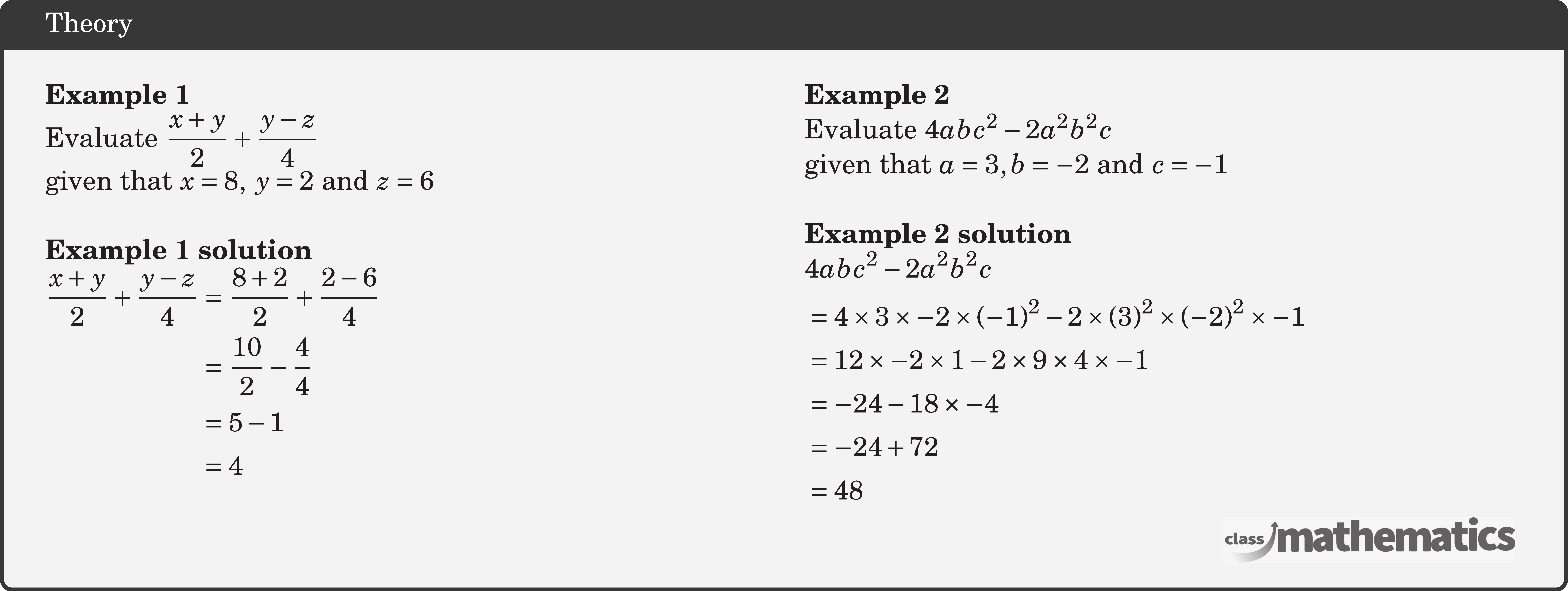 \begin{multicols}{2} \textbf{Example 1}\\ Evaluate \(\dfrac{x+y}{2}+\dfrac{y-z}{4}\)\\ given that \(x=8,\; y=2\) and \(z=6\)\\ \textbf{Example 1 solution}\\ \(\begin{aligned} \frac{x+y}{2}+\frac{y-z}{4} & =\frac{8+2}{2}+\frac{2-6}{4} \\ & =\frac{10}{2}-\frac{4}{4} \\ & =5-1 \\ & =4 \end{aligned}\) \columnbreak \textbf{Example 2}\\ Evaluate \(4 a b c^2-2 a^2 b^2 c\)\\ given that \(a=3, b=-2\) and \(c=-1\)\\ \textbf{Example 2 solution}\\ \(\begin{aligned} &4 a b c^2-2 a^2 b^2 c \\ & =4 \times 3 \times-2 \times(-1)^2-2 \times(3)^2 \times(-2)^2 \times-1 \\ & =12 \times-2 \times 1-2 \times 9 \times 4 \times-1 \\ & =-24-18 \times-4 \\ & =-24+72 \\ & =48 \end{aligned}\) \end{multicols}