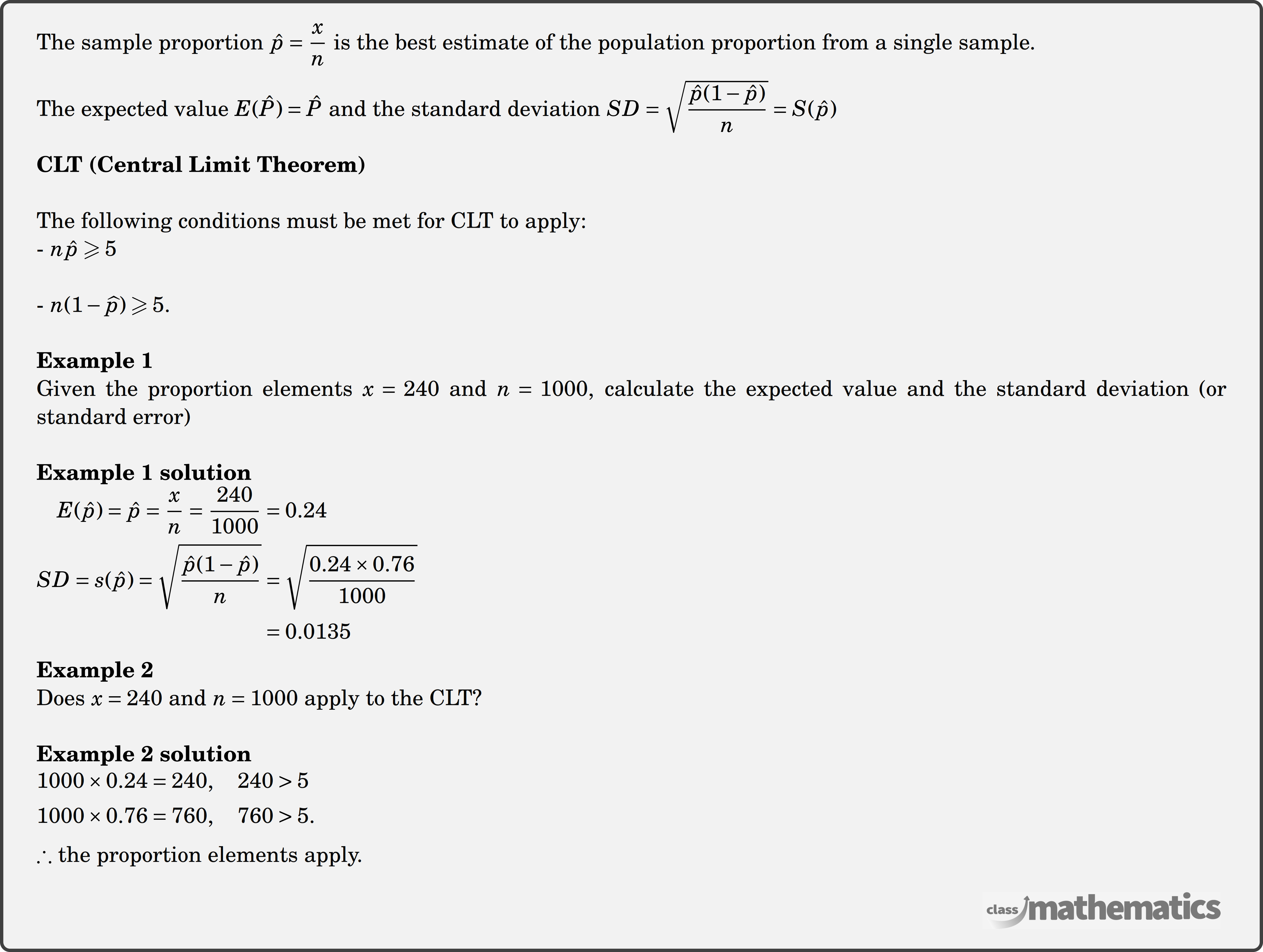 The sample proportion \(\hat{p}=\dfrac{x}{n}\) is the best estimate of the population proportion from a single sample.\\ The expected value \(E(\hat{P})=\hat{P}\) and the standard deviation \(S D=\sqrt{\dfrac{\hat{p}(1-\hat{p})}{n}}=S(\hat{p})\)\\ \textbf{CLT (Central Limit Theorem)}\\ The following conditions must be met for CLT to apply:\\ - \(n \hat{p} \geqslant 5\)\\ - \(n(1-\widehat{p}) \geqslant 5\).\\ \textbf{Example 1}\\ Given the proportion elements \(x=240\) and \(n=1000\), calculate the expected value and the standard deviation (or standard error)\\ \textbf{Example 1 solution}\\ $\begin{aligned} E(\hat{p})=\hat{p}=\frac{x}{n}=\frac{240}{1000} & =0.24 \\ SD=s(\hat{p})=\sqrt{\frac{\hat{p}(1-\hat{p})}{n}} & =\sqrt{\frac{0.24 \times 0.76}{1000}} \\ & =0.0135 \end{aligned}$\\ \textbf{Example 2}\\ Does \(x=240\) and \(n=1000\) apply to the CLT?\\ \textbf{Example 2 solution}\\ $\begin{aligned} 1000 \times 0.24 & =240,\quad 240>5 \\ 1000 \times 0.76 & =760,\quad 760>5 . \end{aligned}$\\ \(\therefore\) the proportion elements apply.\\
