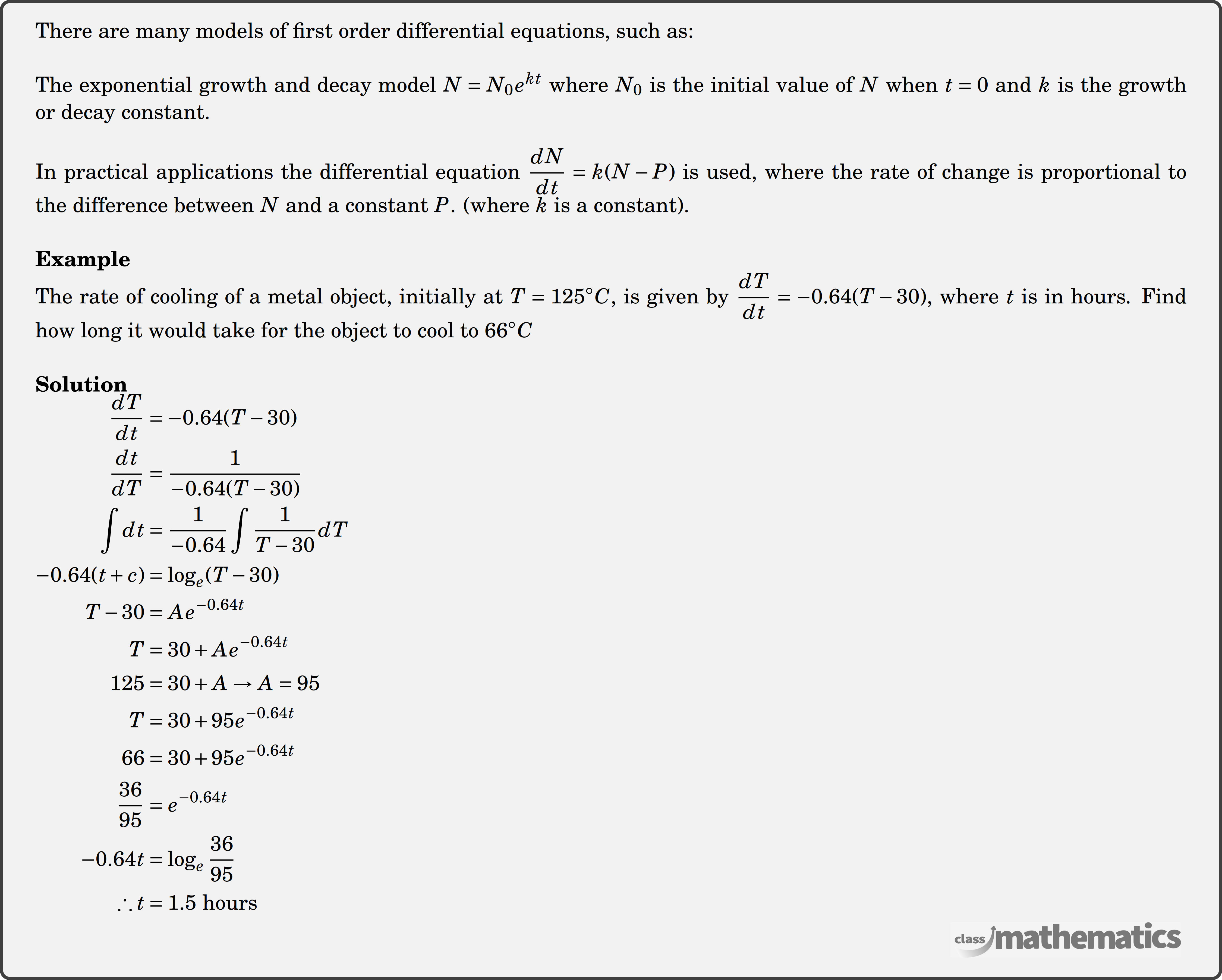 There are many models of first order differential equations, such as:\\ The exponential growth and decay model \(N=N_0 e^{kt}\) where \(N_0\) is the initial value of \(N\) when \(t=0\) and \(k\) is the growth or decay constant.\\ In practical applications the differential equation \(\dfrac{d N}{d t}=k(N-P)\) is used, where the rate of change is proportional to the difference between \(N\) and a constant \(P\). (where \(k\) is a constant).\\ \textbf{Example}\\ %Question 16065 The rate of cooling of a metal object, initially at \(T = 125^\circ C\), is given by \(\dfrac{{dT}}{{dt}} = - 0.64(T - 30)\), where \(t\) is in hours. Find how long it would take for the object to cool to \(66^\circ C\) \\ \textbf{Solution}\\ $\begin{aligned} \frac{dT}{dt}&=-0.64(T-30) \\ \frac{dt}{dT}&=\frac{1}{-0.64(T-30)} \\ \int dt&=\frac{1}{-0.64} \int \frac{1}{T-30} d T\\ -0.64(t+c) &=\log _{e}(T-30) \\ T-30 &=Ae^{-0.64 t} \\ T &=30+Ae^{-0.64 t} \\ 125 &=30+A \rightarrow A=95 \\ T &=30+95 e^{-0.64t} \\ 66 &=30+95 e^{-0.64t}\\ \frac{36}{95}&=e^{-0.64 t} \\ -0.64 t&=\log_{e}\frac{36}{95} \\ \therefore t&=1.5 \text { hours } \end{aligned}$\\