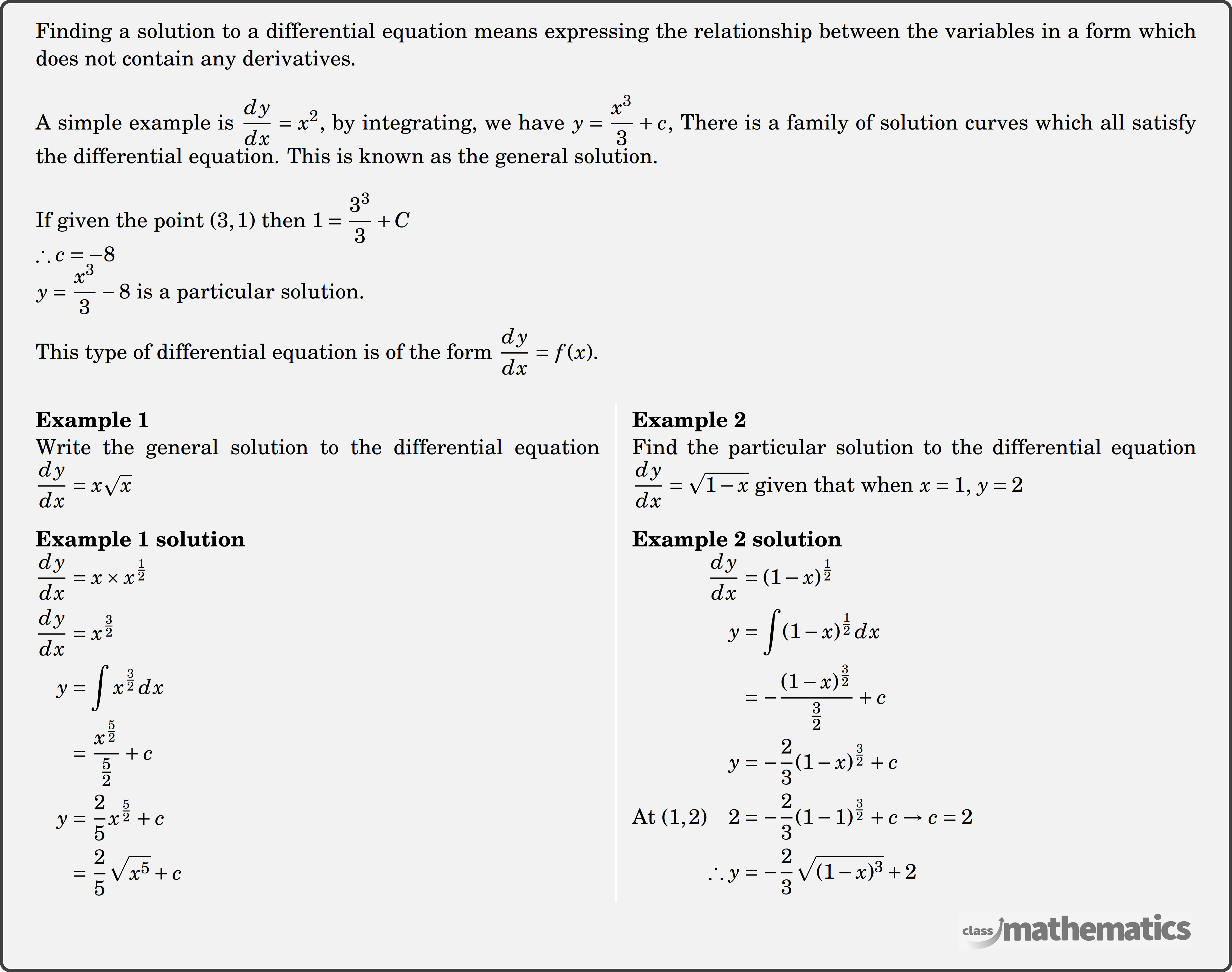 Finding a solution to a differential equation means expressing the relationship between the variables in a form which does not contain any derivatives. \\ A simple example is \(\dfrac{d y}{d x}=x^2\), by integrating, we have \(y=\dfrac{x^3}{3}+c\), There is a family of solution curves which all satisfy the differential equation. This is known as the general solution. \\ If given the point \((3,1)\) then \(1=\dfrac{3^3}{3}+C\)\\ \(\therefore c=-8\)\\ \(y=\dfrac{x^3}{3}-8\) is a particular solution.\\ This type of differential equation is of the form \(\dfrac{d y}{d x}=f(x)\).\\ \begin{multicols}{2} \textbf{Example 1}\\%question 118326 Write the general solution to the differential equation \(\dfrac{dy}{dx}=x \sqrt{x}\)\\ \textbf{Example 1 solution}\\ $\begin{aligned} \frac{d y}{d x} &=x \times x^{\frac{1}{2}} \\ \frac{d y}{d x} &=x^{\frac{3}{2}} \\ y &=\int x^{\frac{3}{2}} d x \\ &=\frac{x^{\frac{5}{2}}}{\frac{5}{2}}+c \\ y &=\frac{2}{5} x^{\frac{5}{2}}+c \\ &=\frac{2}{5} \sqrt{x^5}+c \end{aligned}$\\ \columnbreak \textbf{Example 2}\\%question 118328 Find the particular solution to the differential equation \(\dfrac{dy}{dx}=\sqrt{1-x}\) given that when \(x=1, \, y=2\) \\ \textbf{Example 2 solution}\\ $\begin{aligned} \frac{d y}{d x} &=(1-x)^{\frac{1}{2}} \\ y &=\int(1-x)^{\frac{1}{2}} d x \\ &=-\frac{(1-x)^{\frac{3}{2}}}{\frac{3}{2}}+c \\ y &=-\frac{2}{3}(1-x)^{\frac{3}{2}}+c \\ \text{At } (1,2) \quad 2 &=-\frac{2}{3}(1-1)^{\frac{3}{2}}+c \rightarrow c=2 \\ \therefore y &=-\frac{2}{3} \sqrt{(1-x)^3}+2 \end{aligned}$\\ \end{multicols}