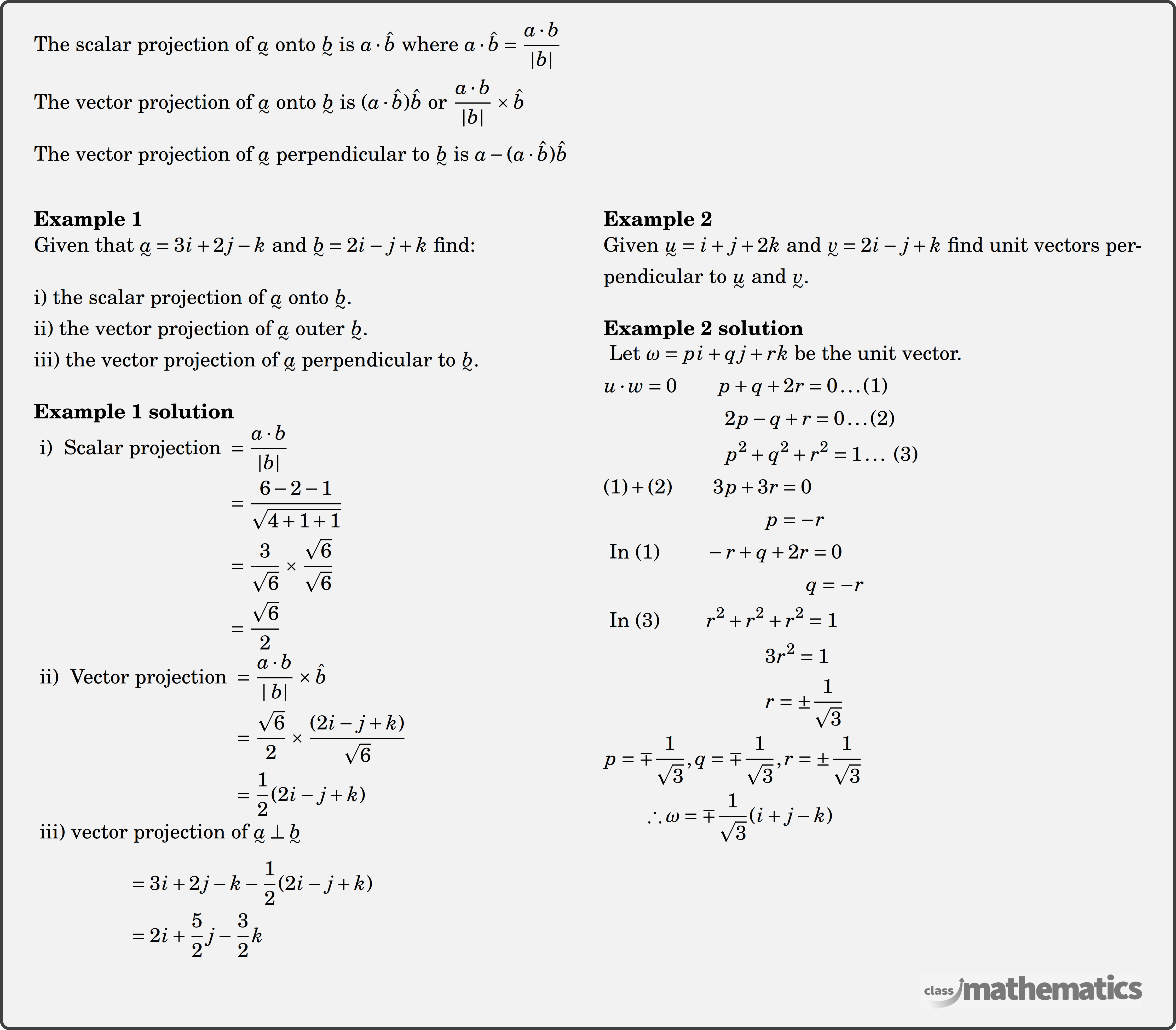 Applications of the Dot Product - The scalar projection of \(\underset{\raise0.3em\hbox{$\smash{\scriptscriptstyle\thicksim}$}}{a}\) onto \(\underset{\raise0.3em\hbox{$\smash{\scriptscriptstyle\thicksim}$}}{b}\) is \(a \cdot \hat{b}\) where \(a \cdot \hat{b}=\dfrac{a \cdot b}{|b|}\)\\ The vector projection of \(\underset{\raise0.3em\hbox{$\smash{\scriptscriptstyle\thicksim}$}}{a}\) onto \(\underset{\raise0.3em\hbox{$\smash{\scriptscriptstyle\thicksim}$}}{b}\) is \((a \cdot \hat{b}) \hat{b}\) or \(\dfrac{a \cdot b}{|b|} \times \hat{b}\)\\ The vector projection of \(\underset{\raise0.3em\hbox{$\smash{\scriptscriptstyle\thicksim}$}}{a}\) perpendicular to \(\underset{\raise0.3em\hbox{$\smash{\scriptscriptstyle\thicksim}$}}{b}\) is \(a-(a \cdot \hat{b}) \hat{b}\)\\ \begin{multicols}{2} \textbf{Example 1}\\ Given that \(\underset{\raise0.3em\hbox{$\smash{\scriptscriptstyle\thicksim}$}}{a}=3 i+2 j-k\) and \(\underset{\raise0.3em\hbox{$\smash{\scriptscriptstyle\thicksim}$}}{b}=2 i-j+k\) find:\\ i) the scalar projection of \(\underset{\raise0.3em\hbox{$\smash{\scriptscriptstyle\thicksim}$}}{a}\) onto \(\underset{\raise0.3em\hbox{$\smash{\scriptscriptstyle\thicksim}$}}{b}\).\\ ii) the vector projection of \(\underset{\raise0.3em\hbox{$\smash{\scriptscriptstyle\thicksim}$}}{a}\) outer \(\underset{\raise0.3em\hbox{$\smash{\scriptscriptstyle\thicksim}$}}{b}\).\\ iii) the vector projection of \(\underset{\raise0.3em\hbox{$\smash{\scriptscriptstyle\thicksim}$}}{a}\) perpendicular to \(\underset{\raise0.3em\hbox{$\smash{\scriptscriptstyle\thicksim}$}}{b}\).\\ \textbf{Example 1 solution}\\ $\begin{aligned} \text { i) } \text { Scalar projection } & =\frac{a \cdot b}{|b|} \\ & =\frac{6-2-1}{\sqrt{4+1+1}} \\ & =\frac{3}{\sqrt{6}} \times \frac{\sqrt{6}}{\sqrt{6}} \\ & =\frac{\sqrt{6}}{2} \end{aligned}$\\ $\begin{aligned} \text { ii) } \text { Vector projection } & =\frac{a \cdot b}{\mid b |} \times \hat{b} \\ & =\frac{\sqrt{6}}{2} \times \frac{(2 i-j+k)}{\sqrt{6}} \\ & =\frac{1}{2}(2 i-j+k) \end{aligned}$\\ $\begin{aligned} \text { iii) vector}&\text{ projection of } \underset{\raise0.3em\hbox{$\smash{\scriptscriptstyle\thicksim}$}}{a} \perp \underset{\raise0.3em\hbox{$\smash{\scriptscriptstyle\thicksim}$}}{b} \\ & =3 i+2 j-k-\frac{1}{2}(2 i-j+k) \\ & =2 i+\frac{5}{2} j-\frac{3}{2} k \end{aligned}$\\ \columnbreak \textbf{Example 2}\\ Given \(\underset{\raise0.3em\hbox{$\smash{\scriptscriptstyle\thicksim}$}}{u}=i+j+2 k\) and \(\underset{\raise0.3em\hbox{$\smash{\scriptscriptstyle\thicksim}$}}{v}=2 i-j+k\) find unit vectors perpendicular to \(\underset{\raise0.3em\hbox{$\smash{\scriptscriptstyle\thicksim}$}}{u}\) and \(\underset{\raise0.3em\hbox{$\smash{\scriptscriptstyle\thicksim}$}}{v}\).\\ \textbf{Example 2 solution}\\ $\begin{aligned} & \text { Let } \omega=p i+q j+r k \text { be the unit vector. } \\ & u \cdot w=0 \qquad p+q+2 r=0 \ldots (1) \\ & \qquad\qquad \qquad 2 p-q+r=0 \ldots (2) \\ & \qquad \qquad \qquad p^2+q^2+r^2=1 \ldots \text { (3) } \\ & (1)+(2) \qquad 3 p+3 r=0 \\ & \qquad \qquad \qquad \qquad p=-r \\ & \text { In (1) }\qquad -r+q+2 r=0 \\ & \qquad \qquad \qquad \qquad \qquad q=-r \\ & \text { In (3) } \qquad r^2+r^2+r^2=1 \\ & \qquad \qquad \qquad \qquad 3 r^2=1 \\ & \qquad \qquad \qquad \qquad r=\pm \frac{1}{\sqrt{3}} \\ & p=\mp \frac{1}{\sqrt{3}}, q=\mp \frac{1}{\sqrt{3}}, r=\pm \frac{1}{\sqrt{3}} \\ & \qquad \therefore \omega=\mp \frac{1}{\sqrt{3}}(i+j-k) \end{aligned}$\\ \end{multicols}
