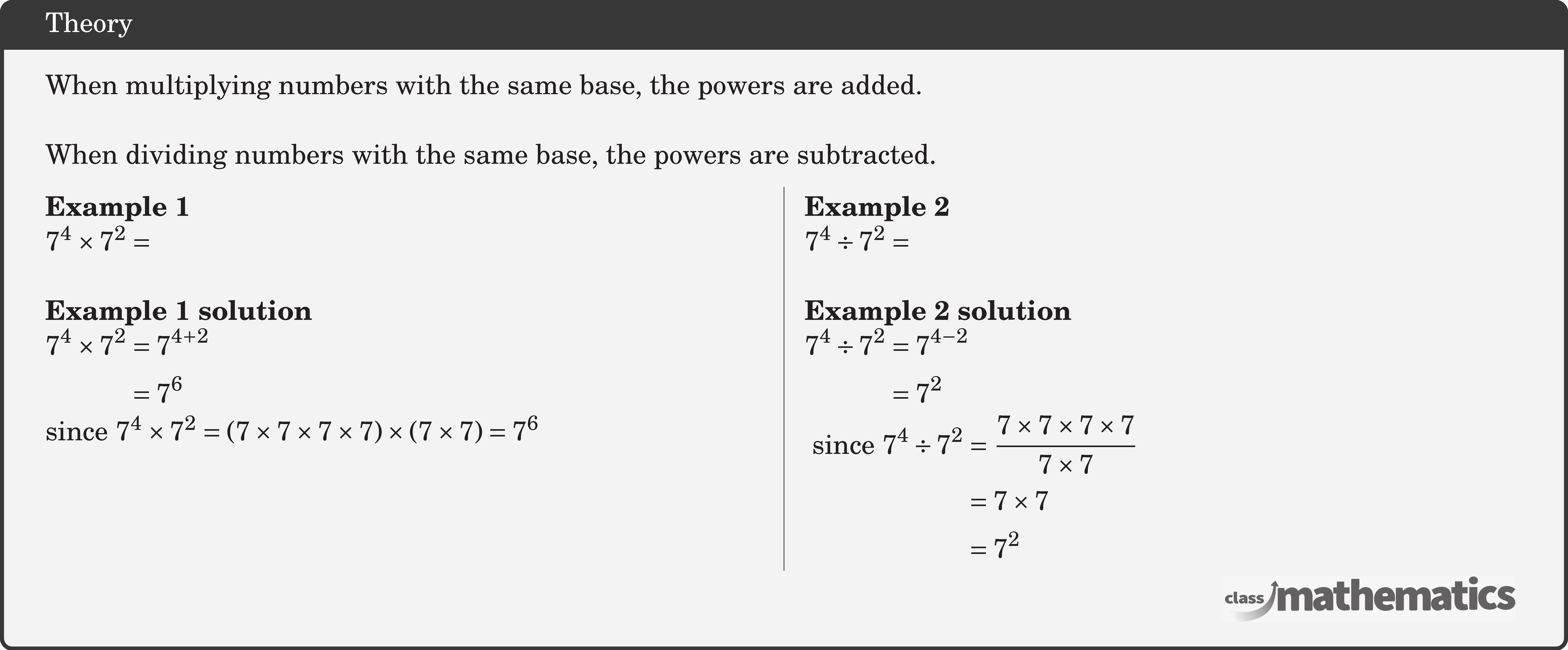 When multiplying numbers with the same base, the powers are added.\\ When dividing numbers with the same base, the powers are subtracted. \begin{multicols}{2} \textbf{Example 1}\\ \(7^4 \times 7^2 =\)\\ \textbf{Example 1 solution}\\ \(\begin{aligned} 7^4 \times 7^2 & =7^{4+2} \\ & =7^6 \end{aligned}\)\\ since \(7^4 \times 7^2=(7 \times 7 \times 7 \times 7) \times(7 \times 7)=7^6\) \columnbreak \textbf{Example 2}\\ \(7^4 \div 7^2= \)\\ \textbf{Example 2 solution}\\ \(\begin{aligned} 7^4 \div 7^2&=7^{4-2}\\ &=7^2 \end{aligned}\)\\ \(\begin{aligned} \text { since } 7^4 \div 7^2&=\frac{7 \times 7 \times 7 \times 7}{7 \times 7} \\ & =7 \times 7 \\ & =7^2 \end{aligned}\) \end{multicols}