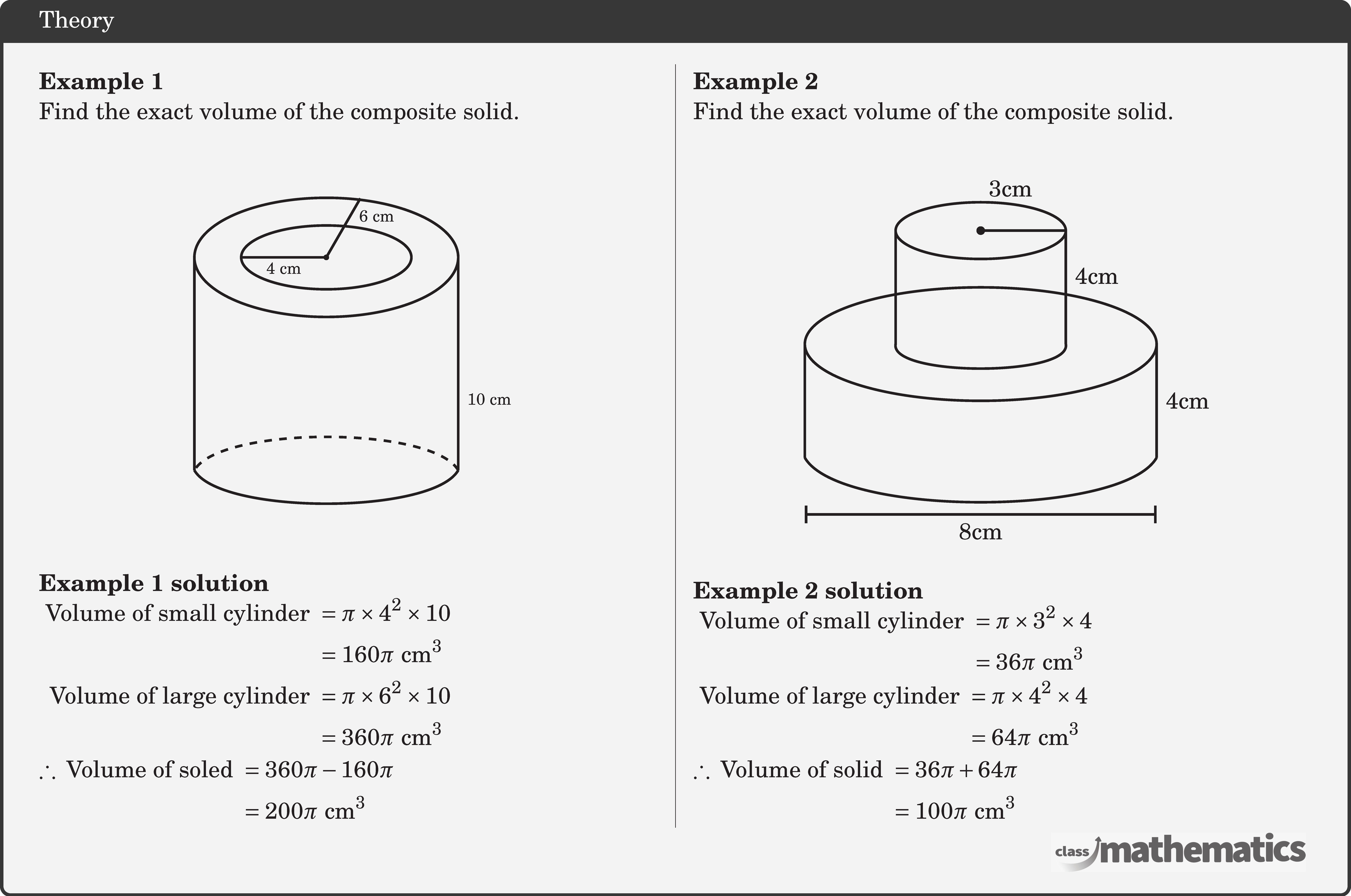 \begin{multicols}{2} \textbf{Example 1}\\ Find the exact volume of the composite solid.\\ \begin{center} \begin{tikzpicture}[scale=0.3,line width=1pt] \begin{scope}[shift=(left:6.2)] \coordinate[label=left:] (l) at (-90:10); \end{scope} \draw (left:6.2) edge (l); \begin{scope}[shift=(right:6.2)] \coordinate[label=left:] (r) at (-90:10); \end{scope} \draw (right:6.2) edge (r) node[right,yshift=-2cm] {\scriptsize 10 cm}; \draw[out=240,in=-60,looseness=0.5] (r) to (l); \draw[out=-240,in=60,looseness=0.5,dashed] (r) to (l); \draw (0,0) circle (2pt); \draw[] (0,0)--(60:3.2) node[right,pos=0.7] {\scriptsize 6 cm}; \draw[] (0,0)--(left:4) node[below=-1.5pt,pos=0.5] {\scriptsize 4 cm}; \draw (0,0) circle [x radius=6.2cm, y radius=2.8cm]; \draw (0,0) circle [x radius=4cm, y radius=1.5cm]; \end{tikzpicture} \end{center}  \textbf{Example 1 solution}\\ \(\begin{aligned} \text { Volume of small cylinder } & =\pi \times 4^2 \times 10 \\ & =160 \pi \text{ cm}^3 \\ \text { Volume of large cylinder } & =\pi \times 6^2 \times 10 \\ & =360 \pi \text{ cm}^3 \end{aligned}\)\\ \(\begin{aligned} \therefore \text { Volume of soled } & =360 \pi-160 \pi \\ & =200 \pi \text{ cm}^3 \end{aligned}\)   \columnbreak \textbf{Example 2}\\ Find the exact volume of the composite solid.\\ \begin{center} \begin{tikzpicture}[scale=0.4,line width=1pt] \begin{scope}[shift=(left:6.2)] \coordinate[label=left:] (l) at (-90:4); \end{scope} \draw (left:6.2) edge (l); \begin{scope}[shift=(right:6.2)] \coordinate[label=left:] (r) at (-90:4); \end{scope} \draw (right:6.2) edge (r); \draw[out=240,in=-60,looseness=0.5] (r) to (l); \draw (0,0) circle [x radius=6.2cm, y radius=2cm];  %small cylinder \coordinate[label=left:] (u) at (90:4); \begin{scope}[shift=(u)] \coordinate[label=left:] (v) at (left:3); \end{scope} \begin{scope}[shift=(u)] \coordinate[label=left:] (w) at (right:3); \end{scope} \begin{scope}[shift=(v)] \coordinate[label=left:] (l1) at (-90:4); \end{scope} \draw (v) edge (l1); \begin{scope}[shift=(w)] \coordinate[label=left:] (r1) at (-90:4); \end{scope} \draw (w) edge (r1); \draw[out=260,in=-80,looseness=0.5] (l1) to (r1); \draw (u) circle [x radius=3cm, y radius=1cm]; \path (r)--(right:6.2) node[right,midway] {4cm}; \path (w)--(r1) node[right,pos=0.4] {4cm}; \draw (u)--(w) node[above=10pt,pos=0.35] {3cm}; \draw[fill=black] (u) circle (3pt); \begin{scope}[shift=(-90:6)] \draw[|-|] (left:6.2)--(right:6.2) node[below,pos=0.5] {8cm}; \end{scope} \end{tikzpicture}     \end{center}  \textbf{Example 2 solution}\\ \(\begin{aligned} \text { Volume of small cylinder } & =\pi \times 3^2 \times 4 \\ & =36 \pi \text{ cm}^3  \end{aligned}\)\\ \(\begin{aligned} \text { Volume of large cylinder } & =\pi \times 4^2 \times 4 \\ & =64 \pi \text{ cm}^3  \end{aligned}\)\\ \(\begin{aligned} \therefore \text { Volume of solid } & =36 \pi+64 \pi \\ & =100 \pi \text{ cm}^3 \end{aligned}\) \end{multicols}