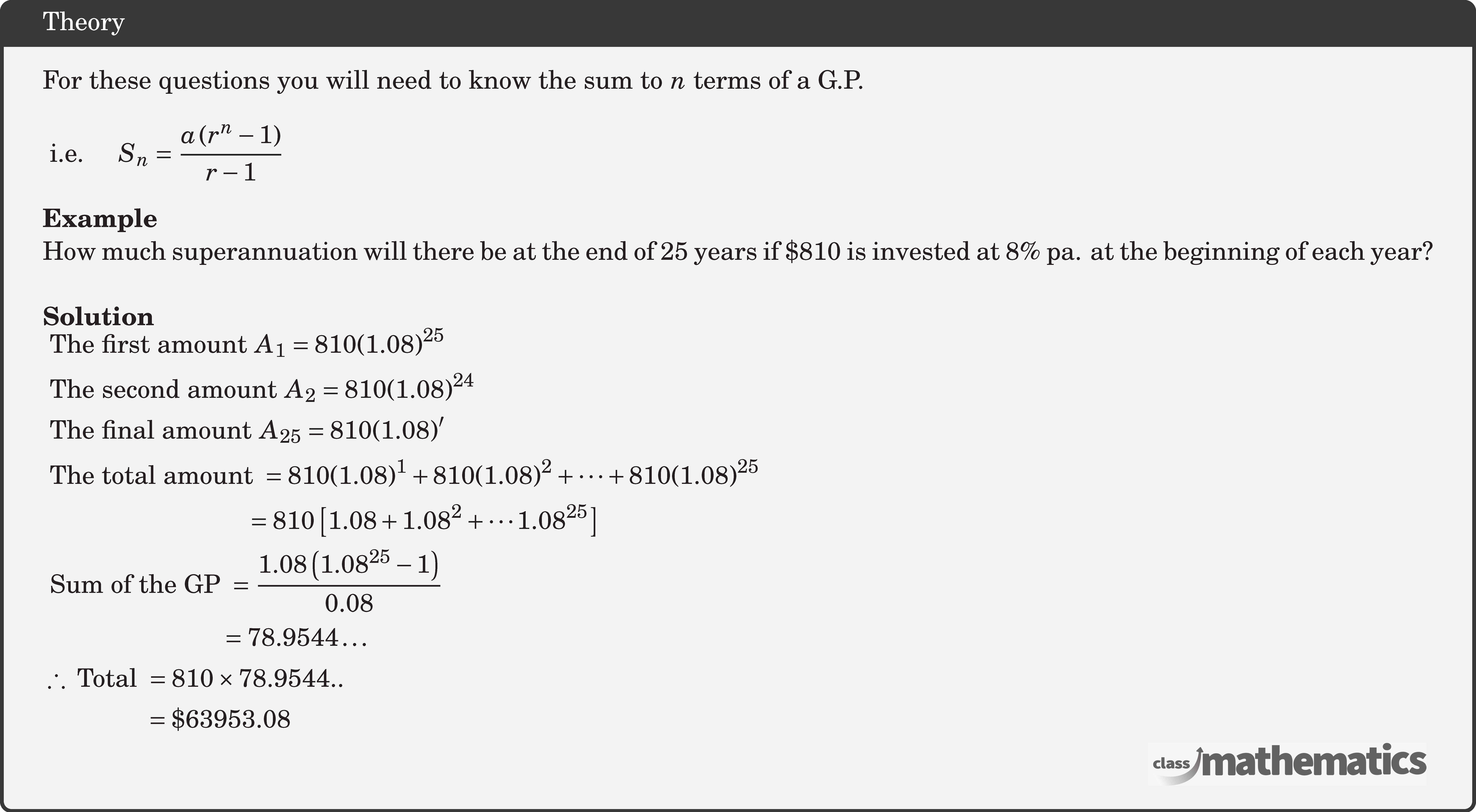 For these questions you will need to know the sum to \(n\) terms of a G.P. \\  \(\text { i.e. } \quad S_n=\dfrac{a\left(r^n-1\right)}{r-1} \)\\  \textbf{Example}\\ How much superannuation will there be at the end of 25 years if \(\$ 810\) is invested at \(8 \%\) pa. at the beginning of each year?\\  \textbf{Solution}\\ $\begin{aligned} & \text { The first amount } A_1=810(1.08)^{25} \\ & \text { The second amount } A_2=810(1.08)^{24} \\ & \text { The final amount } A_{25}=810(1.08)^{\prime} \\ & \text { The total amount }=810(1.08)^1+810(1.08)^2+\cdots+810(1.08)^{25} \\ & \qquad\qquad\qquad\qquad =810\left[1.08+1.08^2+\cdots 1.08^{25}\right] \\ & \text { Sum of the GP }=\frac{1.08\left(1.08^{25}-1\right)}{0.08} \\ & \qquad\qquad\qquad\quad=78.9544 \ldots \\ & \therefore \text { Total }=810 \times 78.9544 . . \\ &\qquad\qquad =\$ 63953.08 \end{aligned}$\\