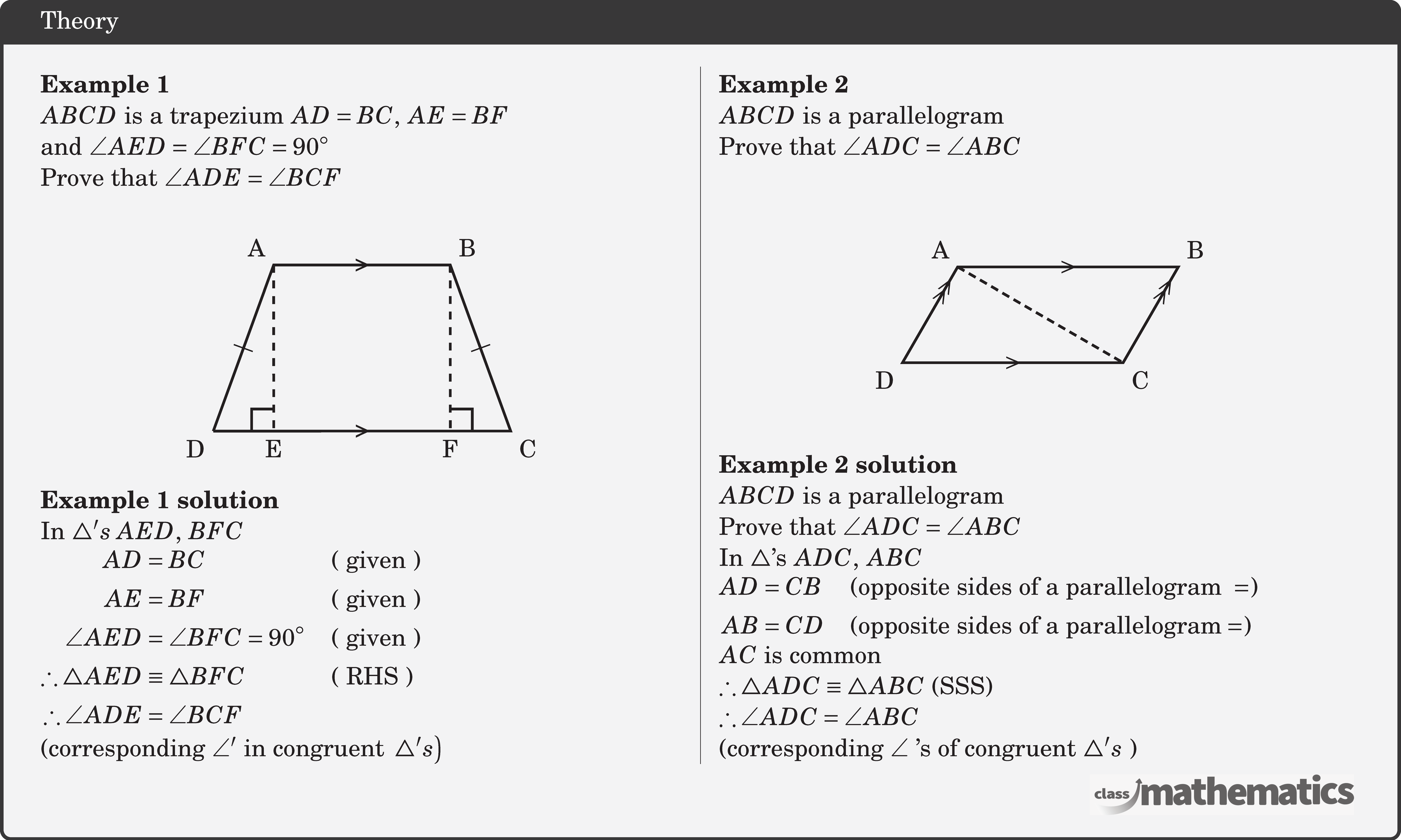 \begin{multicols}{2}  \textbf{Example 1}\\ \(A B C D\) is a trapezium \(A D=B C,\; A E=B F\) \\ and \(\angle A E D=\angle B F C=90^{\circ}\)\\ Prove that \(\angle A D E=\angle B C F\)\\ \begin{center} \begin{tikzpicture}[scale=1.2] \coordinate[label=below left:D] (O) at (0,0); \coordinate[label=above left:A] (A) at (70:2cm); \begin{scope}[shift=(A)] \coordinate[label=above right:B] (B) at (right:2cm); \end{scope} \begin{scope}[shift=(B)] \coordinate[label=below right:C] (C) at (290:2cm); \end{scope} \coordinate[label=below:E] (D) at ($(O)!(A)!(C)$); \coordinate[label=below:F] (E) at ($(O)!(B)!(C)$); \draw[line width=1pt] (O)--(A) node[midway,sloped]{\(|\)}--(B)node[midway]{>}--(C)node[midway,sloped]{\(|\)}--(O)node[midway]{>}; \draw[dashed,line width=1pt] (A)--(D); \draw[dashed,line width=1pt] (B)--(E); \pic[line width=1pt, draw, angle radius=3mm] {right angle= A--D--O}; \pic[line width=1pt, draw, angle radius=3mm] {right angle= B--E--C}; \end{tikzpicture} \end{center} \textbf{Example 1 solution}\\ In \(\triangle's \; AED,\; BFC\)\\ \(\begin{aligned} A D&=B C &&(\text{ given })\\ AE&=BF &&(\text{ given })\\ \angle AED&=\angle B F C=90^{\circ} &&(\text{ given })\\ \therefore \triangle A E D &\equiv \triangle BFC && (\text{ RHS })\\ \therefore \angle A D E&=\angle BCF \end{aligned}\)\\ (corresponding \(\angle^{\prime}\) in congruent \(\left.\triangle's\right)\)  \columnbreak \textbf{Example 2}\\ \(A B C D\) is a parallelogram\\ Prove that \(\angle A D C=\angle A B C\)\\ \begin{center} \begin{tikzpicture}[scale=1] \coordinate[label=below left:D] (O) at (0,0); \coordinate[label=above left:A] (A) at (60:1.5cm); \coordinate[label=below right:C] (B) at (right:3cm); \begin{scope}[shift=(B)] \coordinate[label=above right:B] (C) at (60:1.5cm); \end{scope} \draw[line width=1pt] (O)--(B)node[midway,rotate=90]{}--(C)node[midway]{ }--(A)node[midway,rotate=90]{}--(O)node[midway]{}--cycle; \path (O)--(B) node[midway,sloped] {\(>\)}; \path (A)--(C) node[midway,sloped] {\(>\)}; \path (O)--(A) node[pos=0.7,sloped] {\(>\)}; \path (B)--(C) node[pos=0.7,sloped] {\(>\)}; \path (O)--(A) node[pos=0.8,sloped] {\(>\)}; \path (B)--(C) node[pos=0.8,sloped] {\(>\)}; \draw[line width=1pt,densely dashed] (A)--(B); \end{tikzpicture} \end{center} \textbf{Example 2 solution}\\ \(A B C D\) is a parallelogram\\ Prove that \(\angle A D C=\angle A B C\)\\ In \(\triangle\)'s \(ADC,\; ABC\)\\ \(\begin{aligned} A D&=C B &&(\text{opposite sides of a parallelogram }=)\\ AB&=CD &&(\text{opposite sides of a parallelogram} =) \end{aligned}\)\\ \(AC\) is common\\ \(\therefore \triangle A D C \equiv \triangle A B C \text { (SSS) }\)\\ \(\therefore \angle A D C=\angle A B C\)\\ (corresponding \(\angle\) 's of congruent \(\triangle^{\prime} s\) ) \end{multicols}