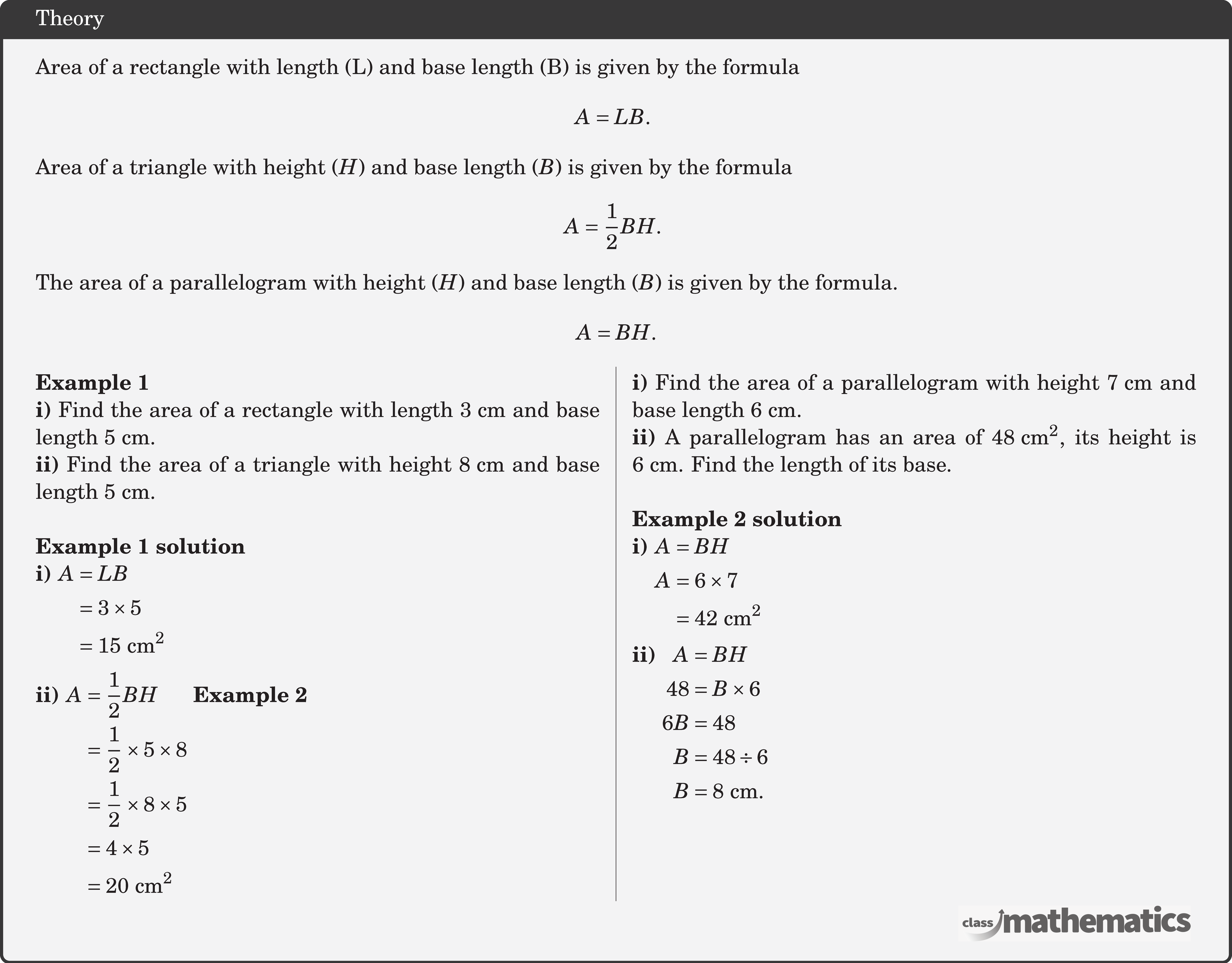Area of a rectangle with length (L) and base length (B) is given by the formula $$ A=L B \text {. } $$  Area of a triangle with height \((H)\) and base length \((B)\) is given by the formula $$ A=\frac{1}{2} B H \text {. } $$  The area of a parallelogram with height \((H)\) and base length (\(B\)) is given by the formula. $$ A=B H . $$ \begin{multicols}{2}  \textbf{Example 1}\\ \textbf{i)} Find the area of a rectangle with length \(3 \text{~cm}\) and base length \(5 \text{~cm}\).\\ \textbf{ii)} Find the area of a triangle with height \(8 \text{~cm}\) and base length \(5 \text{~cm}\).\\  \textbf{Example 1 solution}\\ \textbf{i)} \(\begin{aligned}[t] A & =L B \\ & =3 \times 5 \\ & =15 \text{~cm}^2 \end{aligned}\)\\[4pt] \textbf{ii)} \(\begin{aligned}[t] A & =\frac{1}{2} BH \\ & =\frac{1}{2} \times 5 \times 8 \\ & =\frac{1}{2} \times 8 \times 5 \\ & =4 \times 5 \\ & =20 \text{~cm}^2 \end{aligned}\) \columnbreak \textbf{Example 2}\\ \textbf{i)} Find the area of a parallelogram with height \(7 \text{~cm}\) and base length \(6 \text{~cm}\).\\ \textbf{ii)} A parallelogram has an area of \(48 \text{~cm}^2\), its height is \(6 \text{~cm}\). Find the length of its base.\\  \textbf{Example 2 solution}\\ \textbf{i)} \(\begin{aligned}[t] A & =BH \\ A & =6 \times 7 \\ & =42 \text{~cm}^2 \end{aligned}\)\\[3pt] \textbf{ii)} \(\begin{aligned}[t] A & =B H \\ 48 & =B \times 6 \\ 6 B & =48 \\ B & =48 \div 6 \\ B & =8 \text{~cm} .\end{aligned}\)  \end{multicols}