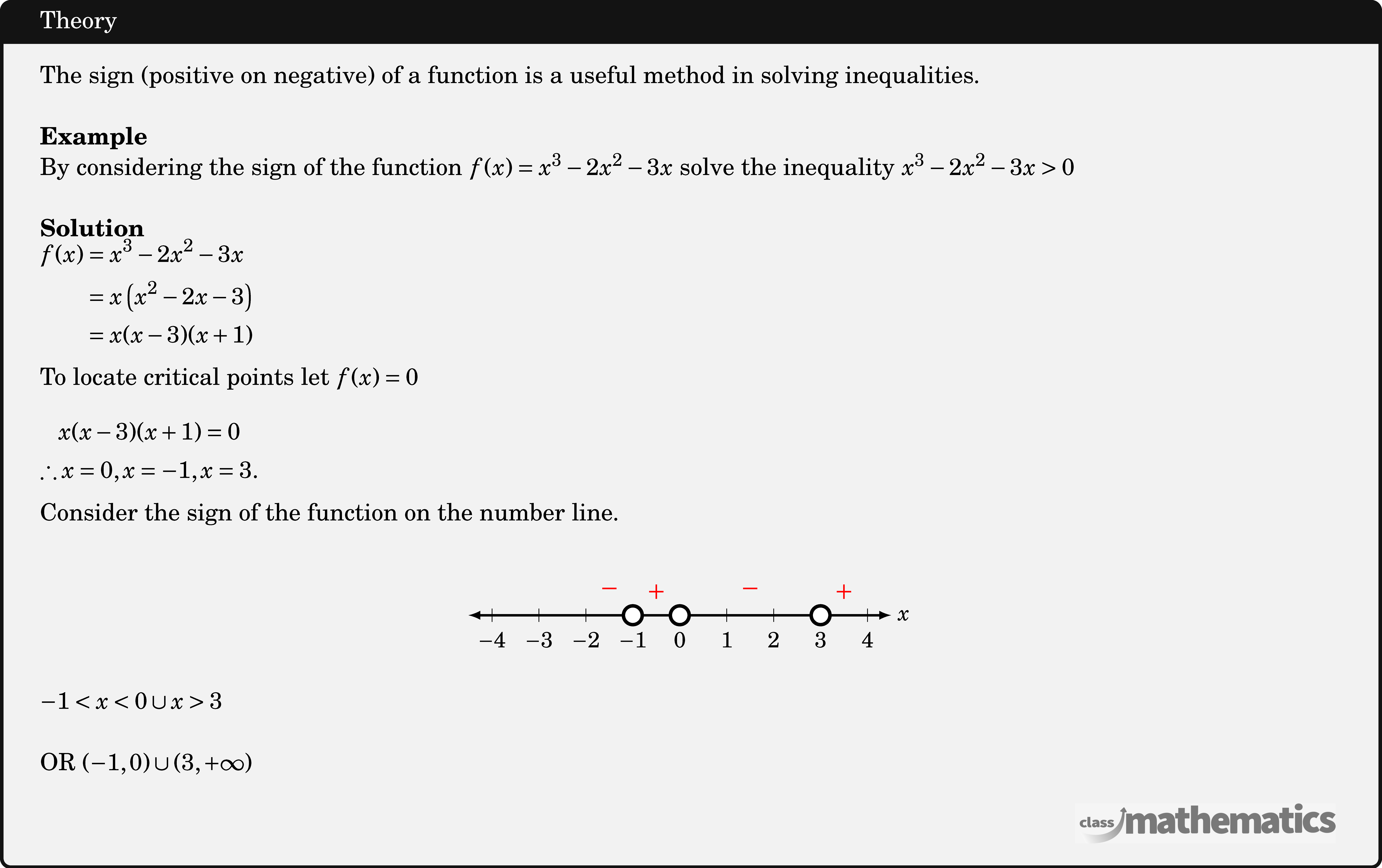 The sign (positive on negative) of a function is a useful method in solving inequalities.\\  \textbf{Example}\\ By considering the sign of the function \(f(x)=x^3-2 x^2-3 x\) solve the inequality \(x^3-2 x^2-3 x>0\)\\  \textbf{Solution}\\ $\begin{aligned} f(x) & =x^3-2 x^2-3 x \\ & =x\left(x^2-2 x-3\right) \\ & =x(x-3)(x+1) \end{aligned}$\\  To locate critical points let \(f(x)=0\)\\  $\begin{gathered} x(x-3)(x+1)=0 \\ \therefore x=0, x=-1, x=3 . \end{gathered}$\\  Consider the sign of the function on the number line.\\  \begin{center} \resizebox{0.35\textwidth}{!}{ \begin{tikzpicture} \def \xnegative{-4}   %negative x value range \def \xpositive{4}    %positive x value range \def \xy{\x}          %label x or y or any alphabet  \draw[latex-latex,line width=0.5mm] (\xnegative.5,0) -- (\xpositive.5,0) node[right] {\Large\(x\)}; \foreach \x in {\xnegative,...,\xpositive} \draw[thin] (\x,4pt )--(\x, -4pt ) node[below=3pt]{\Large\(\xy\)}; \draw[line width=2pt,fill=white] (3,0) circle (0.2); \draw[line width=2pt,fill=white] (-1,0) circle (0.2); \draw[line width=2pt,fill=white] (0,0) circle (0.2); \node[red] at (-0.5,0.5) {\LARGE\(+\)}; \node[red] at (-1.5,0.5) {\LARGE\(-\)}; \node[red] at (1.5,0.5) {\LARGE\(-\)}; \node[red] at (3.5,0.5) {\LARGE\(+\)}; \end{tikzpicture} } \end{center}  \(-1<x<0 \cup x>3\)\\  OR \((-1,0) \cup(3,+\infty)\)\\