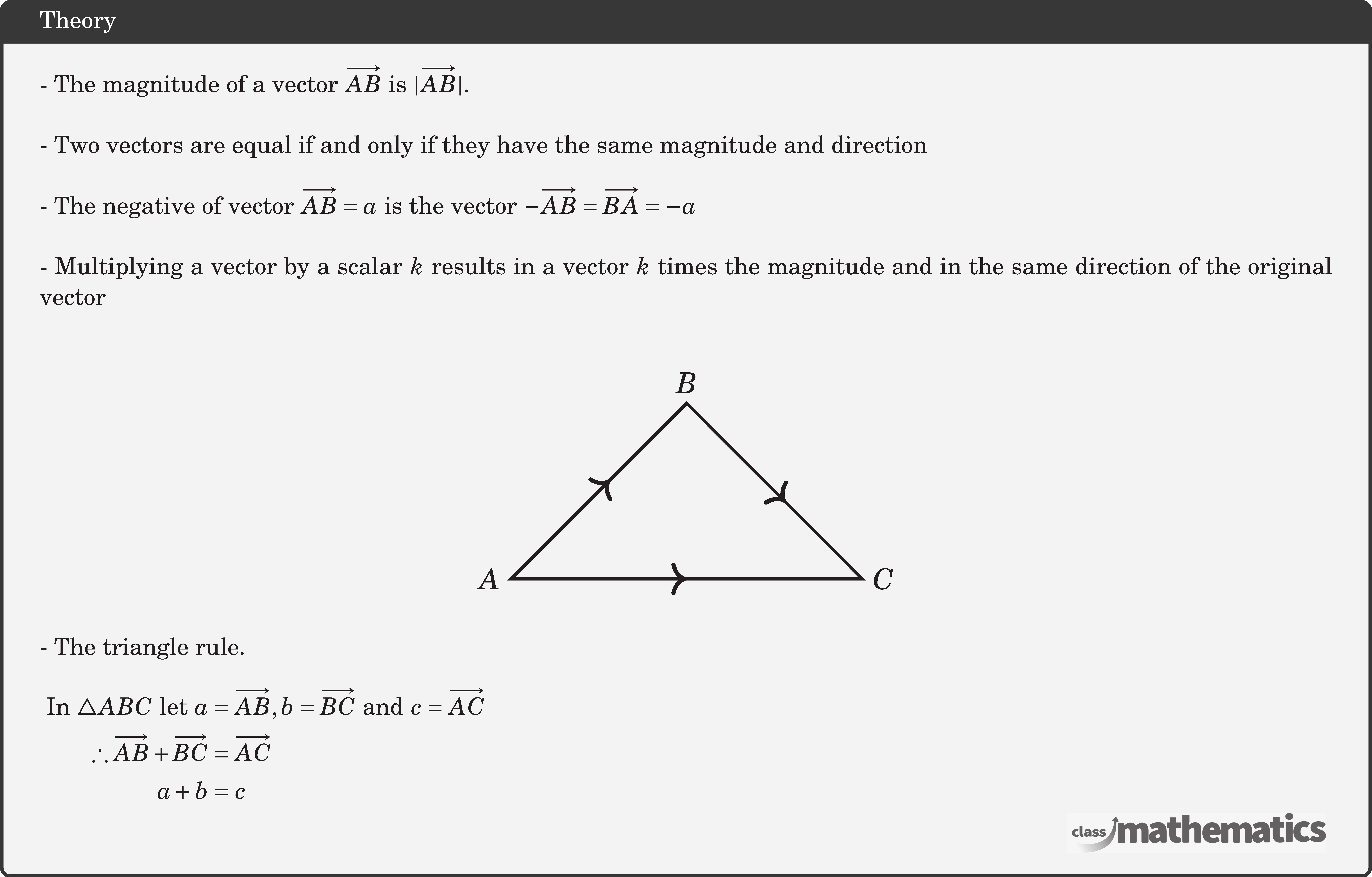 - The magnitude of a vector \(\overrightarrow{A B}\) is \(|\overrightarrow{A B}|\).\\  - Two vectors are equal if and only if they have the same magnitude and direction\\  - The negative of vector \(\overrightarrow{A B}=a\) is the vector \(-\overrightarrow{A B}=\overrightarrow{B A}=-a\)\\  - Multiplying a vector by a scalar \(k\) results in a vector \(k\) times the magnitude and in the same direction of the original vector\\  \begin{center} \resizebox{0.35\textwidth}{!}{ \begin{tikzpicture}  \coordinate [label=left:$A$   ] (A) at (-2,0);   \coordinate [   label=right:$C$   ] (B) at (2,0);   \coordinate [   label=above:$B$   ] (C) at (0,2);   \draw[line width=1pt]    (A)--(B)--(C)--cycle;   \draw[decoration={markings,     mark=at position 0.5 with {\arrow[scale=1.3]>}},     postaction=decorate,line width=1pt](A)--(B);  \draw[decoration={markings,     mark=at position 0.5 with {\arrow[scale=1.3]<}},     postaction=decorate,line width=1pt](B)--(C);      \draw[decoration={markings,     mark=at position 0.5 with {\arrow[scale=1.3]<}},     postaction=decorate,line width=1pt](C)--(A); \end{tikzpicture} }  \end{center}  - The triangle rule.\\  $\begin{aligned} \text { In } \triangle A B C \text { let } a&=\overrightarrow{A B}, b=\overrightarrow{B C} \text { and } c=\overrightarrow{A C} \\ \therefore \overrightarrow{A B}+\overrightarrow{B C}&=\overrightarrow{A C} \\ a+b&=c  \end{aligned}$\\