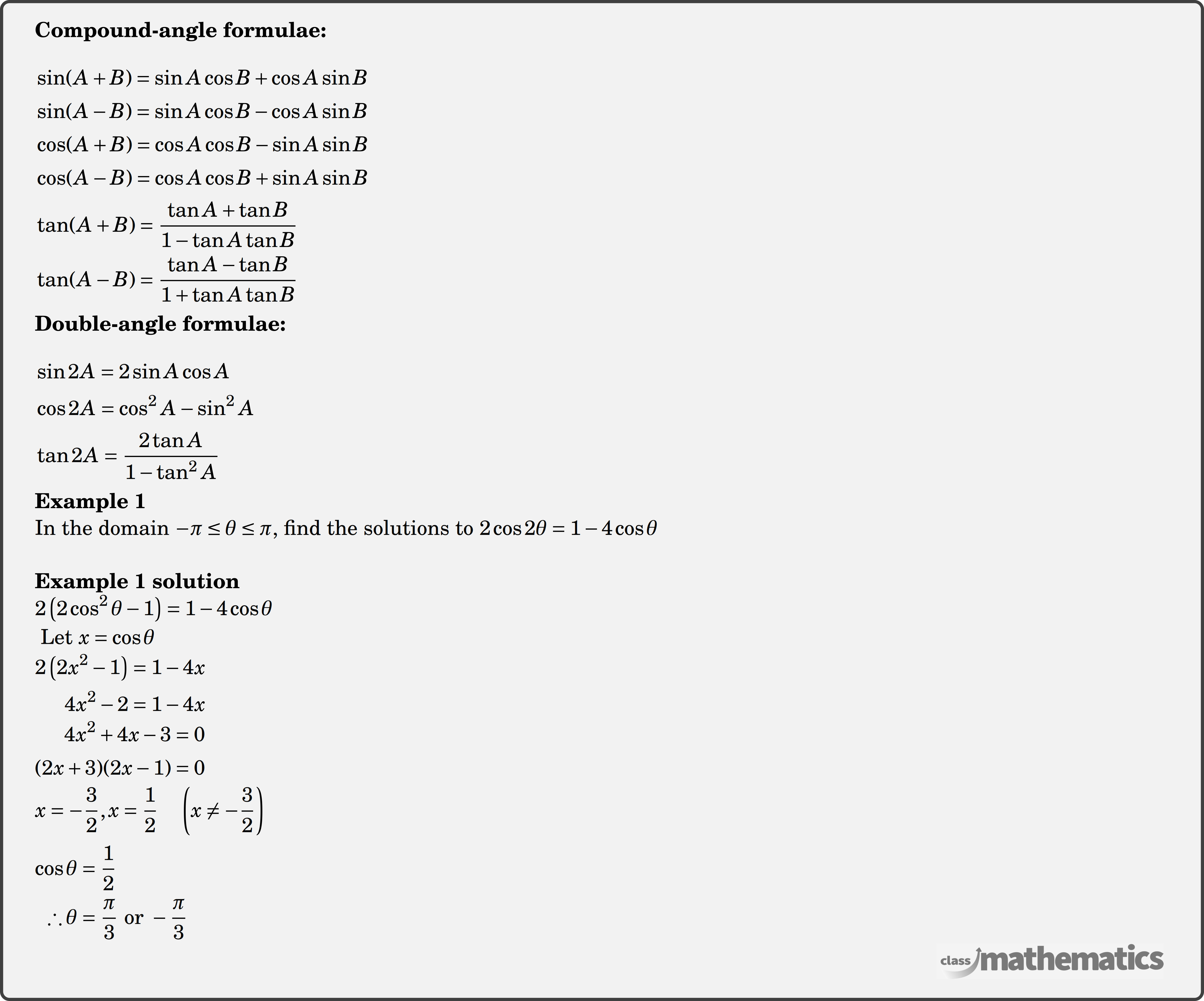 \textbf{Compound-angle formulae:}\\ $\begin{aligned} & \sin (A+B)=\sin A \cos B+\cos A \sin B \\ & \sin (A-B)=\sin A \cos B-\cos A \sin B \\ & \cos (A+B)=\cos A \cos B-\sin A \sin B \\ & \cos (A-B)=\cos A \cos B+\sin A \sin B \\ & \tan (A+B)=\frac{\tan A+\tan B}{1-\tan A \tan B} \\ & \tan (A-B)=\frac{\tan A-\tan B}{1+\tan A \tan B} \end{aligned}$\\ \textbf{Double-angle formulae:} \\ $\begin{aligned} & \sin 2 A=2 \sin A \cos A \\ & \cos 2 A=\cos ^2 A-\sin ^2 A \\ & \tan 2 A=\frac{2 \tan A}{1-\tan ^2 A} \end{aligned}$\\ \begin{multicols}{2} \textbf{Example 1}\\ In the domain \(-\pi \le \theta \le \pi\), find the solutions to \(2 \cos 2 \theta = 1-4 \cos \theta\)\\ \textbf{Example 1 solution}\\ $\begin{aligned} &2\left(2 \cos ^2 \theta-1\right)=1-4 \cos \theta \\ \end{aligned}$\\ $\begin{aligned} &\text { Let } x=\cos \theta \\ \end{aligned}$\\ $\begin{aligned} 2\left(2 x^2-1\right)&=1-4 x \\ 4 x^2-2&=1-4 x \\ \end{aligned}$\\ $\begin{aligned} 4 x^2+4 x-3&=0\\ (2 x+3)(2 x-1)&=0 \\ \end{aligned}$\\ \\ $\begin{aligned} x=-\frac{3}{2}, x=\frac{1}{2} \quad\left(x \neq-\frac{3}{2}\right) \\ \end{aligned}$\\ \\ $\begin{aligned} \cos \theta&=\frac{1}{2} \\ \therefore \theta&=\frac{\pi}{3} \text { or }-\frac{\pi}{3} \end{aligned}$\\