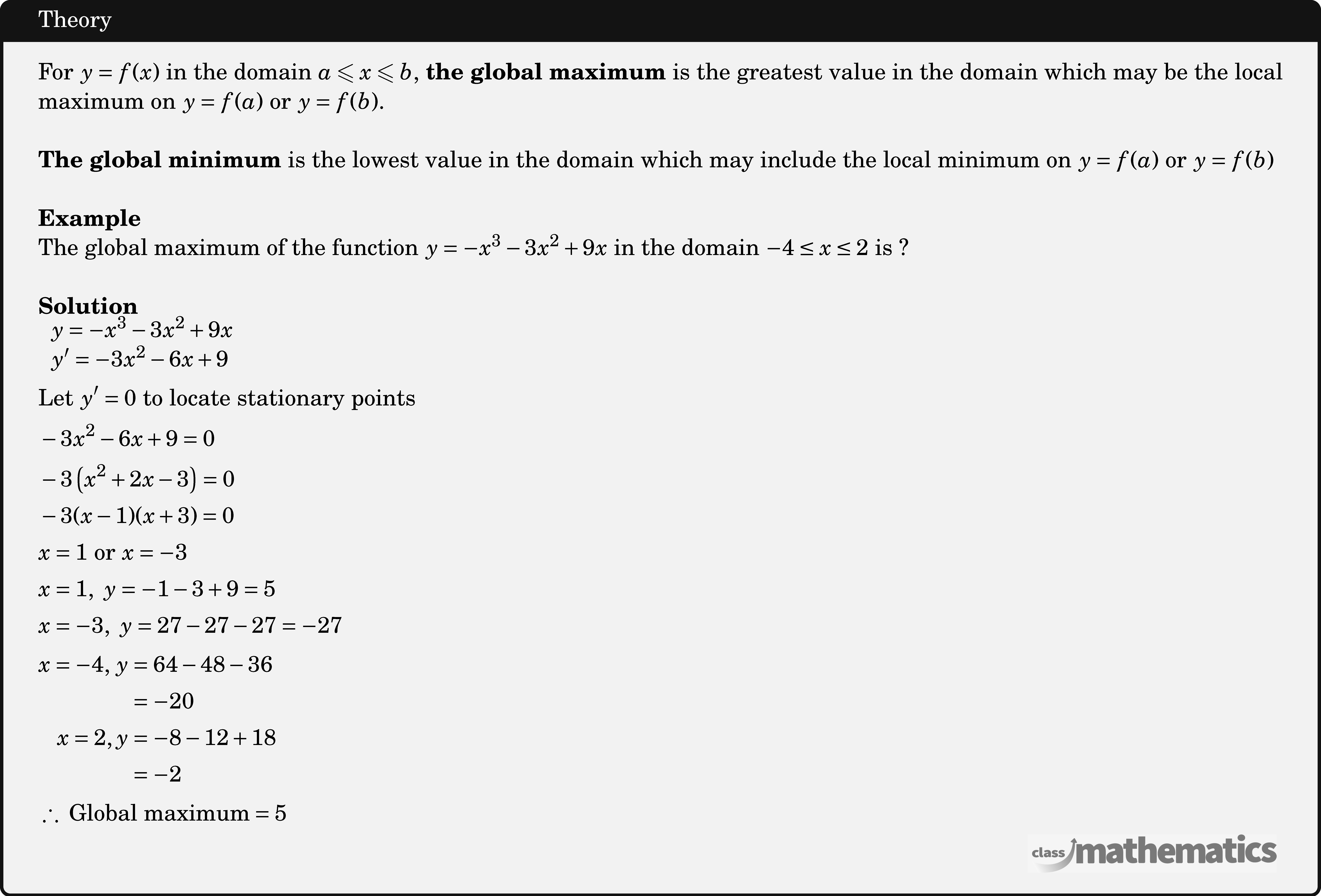 For \(y=f(x)\) in the domain \(a \leqslant x \leqslant b\), \textbf{the global maximum} is the greatest value in the domain which may be the local maximum on \(y=f(a)\) or \(y=f(b)\). \\ \textbf{The global minimum} is the lowest value in the domain which may include the local minimum on \(y=f(a)\) or \(y=f(b)\)\\ \textbf{Example}\\ %17215 The global maximum of the function \(y = - {x^3} - 3{x^2} + 9x\) in the domain \( - 4 \le x \le 2\) is ?\\ \textbf{Solution}\\ $\begin{aligned} &\begin{array}{l} y=-x^{3}-3 x^{2}+9 x \\ y^{\prime}=-3 x^{2}-6 x+9 \end{array}\\ &\text{Let}\ y^{\prime}=0\ \text{to locate stationary points}\\ &-3 x^{2}-6 x+9=0\\ &-3\left(x^{2}+2 x-3\right)=0\\ &-3(x-1)(x+3)=0\\ &x=1 \ \text{or}\ x=-3\\ &x=1,\ y=-1-3+9=5\\ &x=-3,\ y=27-27-27=-27\\ &\begin{aligned} x=-4,\,y &=64-48-36 \\ &=-20 \\ x=2, y &=-8-12+18 \\ &=-2 \end{aligned}\\ &\therefore\ \text{Global maximum} =5 \end{aligned}$\\