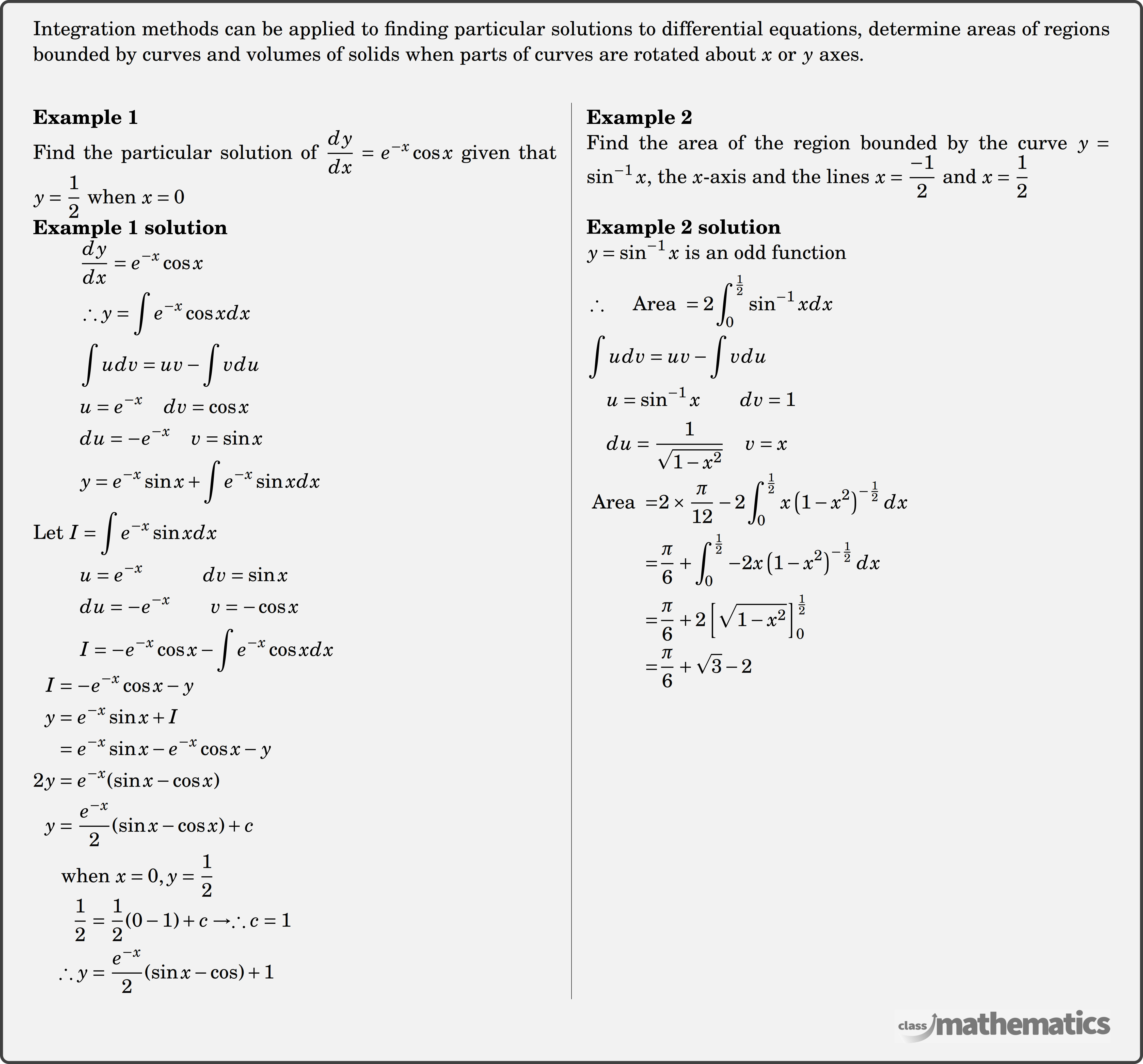 Applications - Integration methods can be applied to finding particular solutions to differential equations, determine areas of regions bounded by curves and volumes of solids when parts of curves are rotated about \(x\) or \(y\) axes.\\  \begin{multicols}{2}  \textbf{Example 1}\\ %35340 Find the particular solution of \(\dfrac{{dy}}{{dx}} = {e^{ - x}}\cos x\) given that \(y=\dfrac{1}{2}\) when \(x=0\) \\ \textbf{Example 1 solution}\\ $\begin{aligned} &\frac{d y}{d x}=e^{-x} \cos x \\&\therefore y=\int e^{-x} \cos x d x \\&\int u d v=u v-\int v d u \\&u=e^{-x} \quad d v=\cos x \\&d u=-e^{-x} \quad v=\sin x \\&y=e^{-x} \sin x+\int e^{-x} \sin x d x \\ \text{Let }I&=\int e^{-x} \sin x d x \\&u=e^{-x} \quad\quad\quad d v=\sin x \\&d u=-e^{-x} \quad\quad v =-\cos x \\&I=-e^{-x} \cos x-\int e^{-x} \cos x d x \end{aligned}$\\ $\begin{aligned}I&=-e^{-x} \cos x-y \\y&=e^{-x} \sin x+I \\&=e^{-x} \sin x-e^{-x} \cos x-y \\2 y&=e^{-x}(\sin x-\cos x) \\y&=\frac{e^{-x}}{2}(\sin x-\cos x)+c \\&\text { when } x=0, y=\frac{1}{2} \end{aligned}$\\ $\begin{aligned} \qquad\frac{1}{2} &=\frac{1}{2}(0-1)+c \rightarrow \therefore c=1 \\\therefore y &=\frac{e^{-x}}{2}(\sin x-\cos )+1\end{aligned}$\\  \columnbreak  \textbf{Example 2}\\ %35341 Find the area of the region bounded by the curve \(y=\sin ^{-1}x\), the \(x\)-axis and the lines \(x=\dfrac{-1}{2}\) and \(x=\dfrac{1}{2}\) \\  \textbf{Example 2 solution}\\ $\begin{aligned} &y=\sin ^{-1} x \text { is an odd function } \\&\therefore \quad \text { Area }=2 \int_{0}^{\frac{1}{2}} \sin ^{-1} x d x \\&\int u d v=u v-\int v d u \\&\quad u=\sin ^{-1} x\qquad d v=1 \\&\quad du=\frac{1}{\sqrt{1-x^{2}}} \quad v=x \end{aligned}$\\  $\begin{aligned}\text { Area }=& 2 \times \frac{\pi}{12}-2 \int_{0}^{\frac{1}{2}} x\left(1-x^{2}\right)^{-\frac{1}{2}} d x \\=& \frac{\pi}{6}+\int_{0}^{\frac{1}{2}}-2 x\left(1-x^{2}\right)^{-\frac{1}{2}} d x \\=& \frac{\pi}{6}+2\left[\sqrt{1-x^{2}}\right]_{0}^{\frac{1}{2}} \\=& \frac{\pi}{6}+\sqrt{3}-2\end{aligned}$\\  \end{multicols}