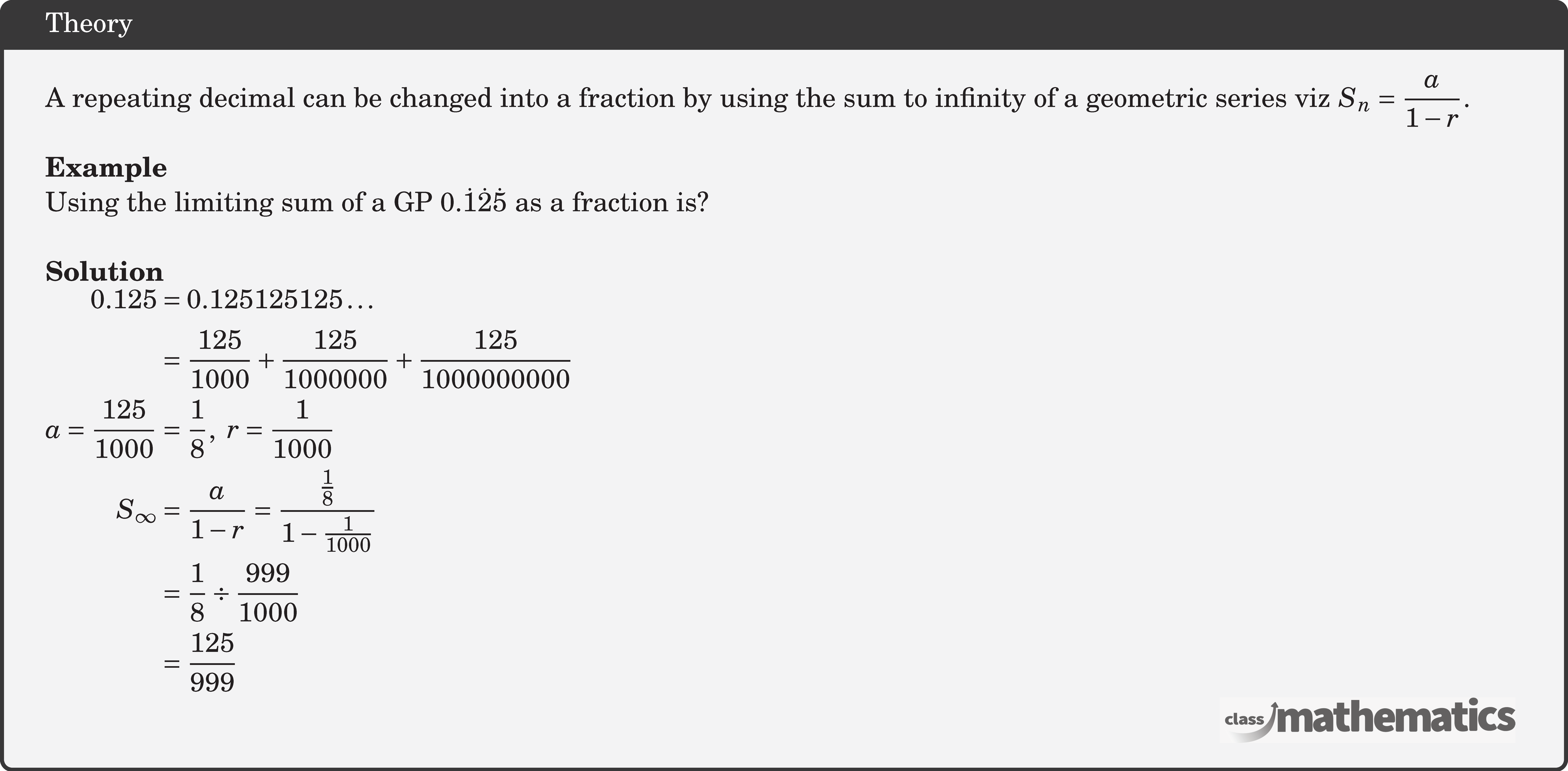 A repeating decimal can be changed into a fraction by using the sum to infinity of a geometric series viz \(S_n=\dfrac{a}{1-r}\).\\ \textbf{Example}\\ %11994 Using the limiting sum of a GP \(0.\dot 1\dot 2\dot 5\) as a fraction is?\\ \textbf{Solution}\\ $\begin{aligned} 0.125 &=0.125125125 \ldots \\ &=\frac{125}{1000}+\frac{125}{1000000}+\frac{125}{1000000000} \\ a=\frac{125}{1000} &=\frac{1}{8}, \ r =\frac{1}{1000} \\ S_{\infty} &=\frac{a}{1-r}=\frac{\frac{1}{8}}{1-\frac{1}{1000}}\\&=\frac{1}{8} \div \frac{999}{1000} \\ &=\frac{125}{999} \end{aligned}$\\