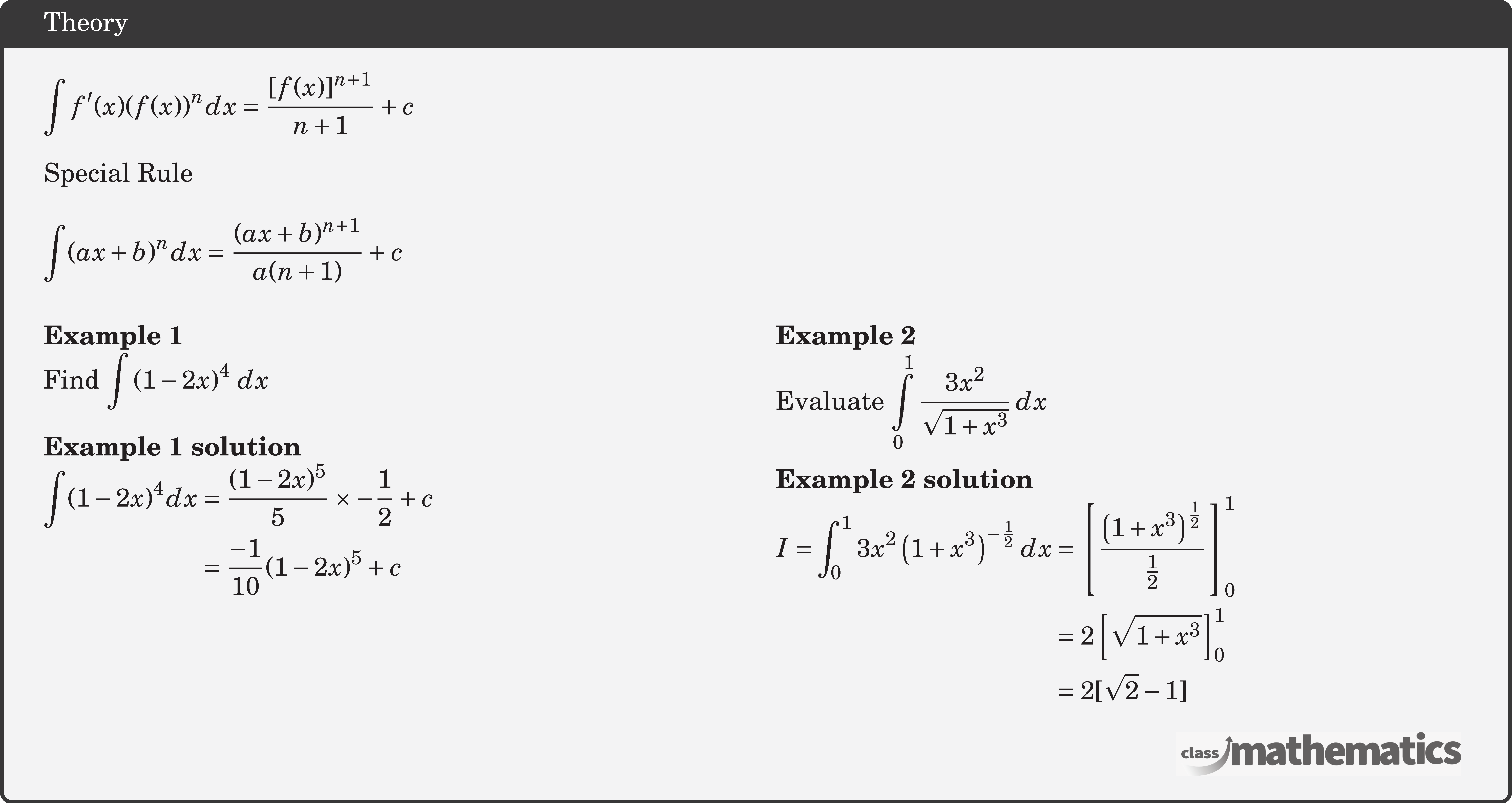 \(\displaystyle \int f^{\prime}(x)(f(x))^n d x=\dfrac{[f(x)]^{n+1}}{n+1}+c\)\\  Special Rule\\  \(\displaystyle \int(a x+b)^n d x=\dfrac{(a x+b)^{n+1}}{a(n+1)}+c \)\\  \begin{multicols}{2}  \textbf{Example 1}\\ %24634 Find \(\displaystyle \int {{{(1 - 2x)}^4}\,\,dx} \)\\  \textbf{Example 1 solution}\\ $\begin{aligned} \int(1-2 x)^{4} d x &=\frac{(1-2 x)^{5}}{5} \times-\frac{1}{2}+c \\ &=\frac{-1}{10}(1-2 x)^{5}+c \end{aligned}$\\  \columnbreak \textbf{Example 2}\\ %11027 Evaluate \(\displaystyle \int\limits_0^1 {\dfrac{{3{x^2}}}{{\sqrt {1 + {x^3}} }}} \,dx\)\\  \textbf{Example 2 solution}\\ $\begin{aligned} I=\int_{0}^{1} 3 x^{2}\left(1+x^{3}\right)^{-\frac{1}{2}} d x &=\left[\frac{\left(1+x^{3}\right)^{\frac{1}{2}}}{\frac{1}{2}}\right]_{0}^{1} \\ &=2\left[\sqrt{1+x^{3}}\right]_{0}^{1} \\ &=2[\sqrt{2}-1] \end{aligned}$\\  \end{multicols}