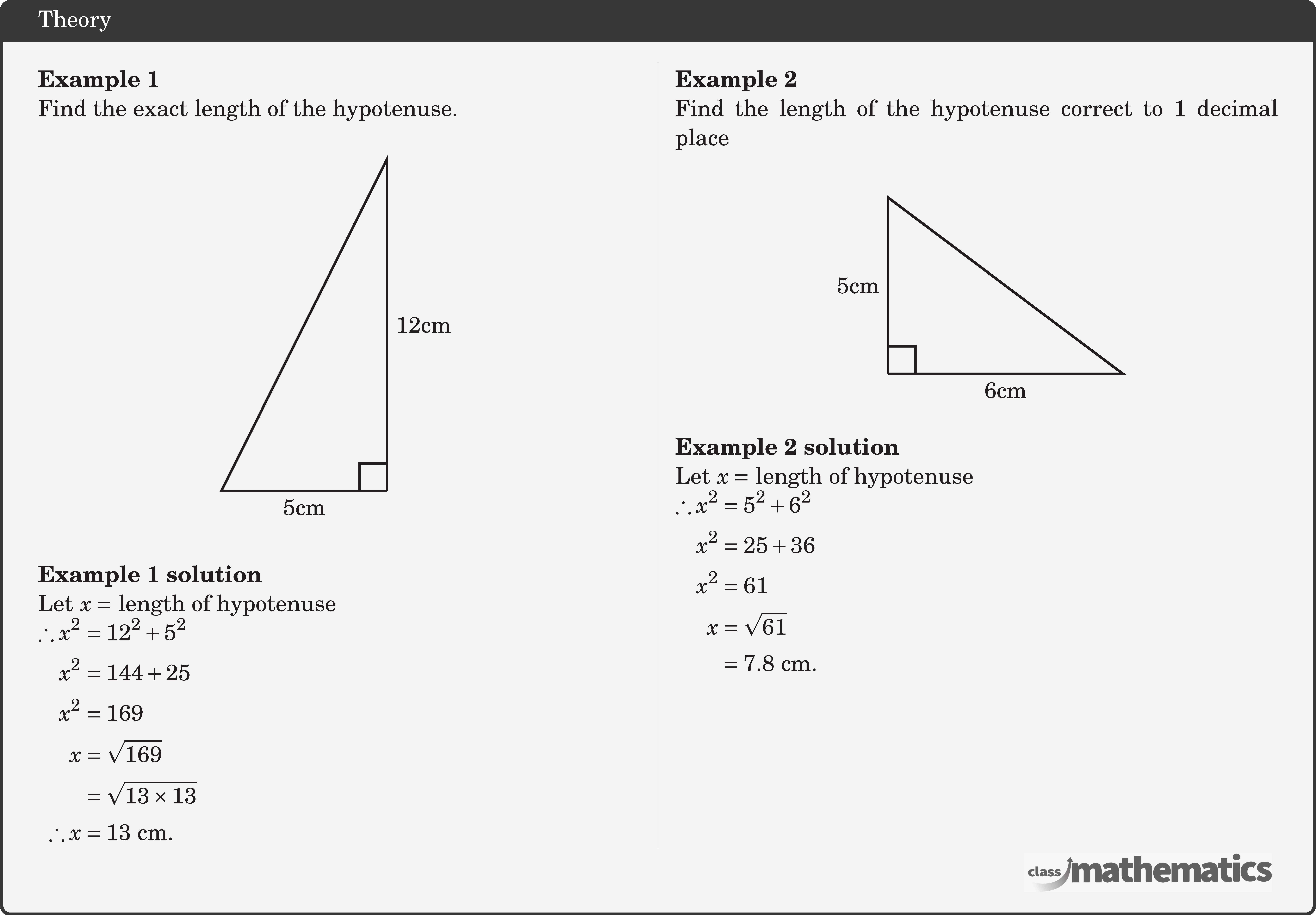 \begin{multicols}{2}  \textbf{Example 1}\\ Find the exact length of the hypotenuse.\\ \begin{center} \begin{tikzpicture}[scale=0.8] \coordinate (O) at (0,0); \coordinate (A) at (0,6); \coordinate (B) at (-3,0); \draw[line width=1pt] (O)--(B)node[midway ,below] {5cm}--(A)--(O) node[midway,right] {12cm}; \pic [draw=black,line width=1pt,angle radius=0.4cm,angle eccentricity=1.6,""] {right angle=B--O--A}; \end{tikzpicture} \end{center}  \textbf{Example 1 solution}\\ Let \(x=\) length of hypotenuse\\ \(\begin{aligned} \therefore x^2 & =12^2+5^2 \\ x^2 & =144+25 \\ x^2 & =169 \\ x & =\sqrt{169} \\ & =\sqrt{13 \times 13} \\ \therefore x & =13 \text{~cm} . \end{aligned}\)    \columnbreak \textbf{Example 2}\\ Find the length of the hypotenuse correct to 1 decimal place\\ \begin{center} \begin{tikzpicture}[scale=0.85] \coordinate (O) at (0,0); \coordinate (A) at (0,3); \coordinate (B) at (4,0); \draw[line width=1pt] (O)--(B)node[midway ,below] {6cm}--(A)--(O) node[midway,left] {5cm}; \pic [draw=black,line width=1pt,angle radius=0.4cm,angle eccentricity=1.6,""] {right angle=B--O--A}; \end{tikzpicture} \end{center}  \textbf{Example 2 solution}\\ Let \(x=\) length of hypotenuse\\ \(\begin{aligned} \therefore x^2 & =5^2+6^2 \\ x^2 & =25+36 \\ x^2 & =61 \\ x & =\sqrt{61} \\ & =7.8 \text{~cm} . \end{aligned}\) \end{multicols}